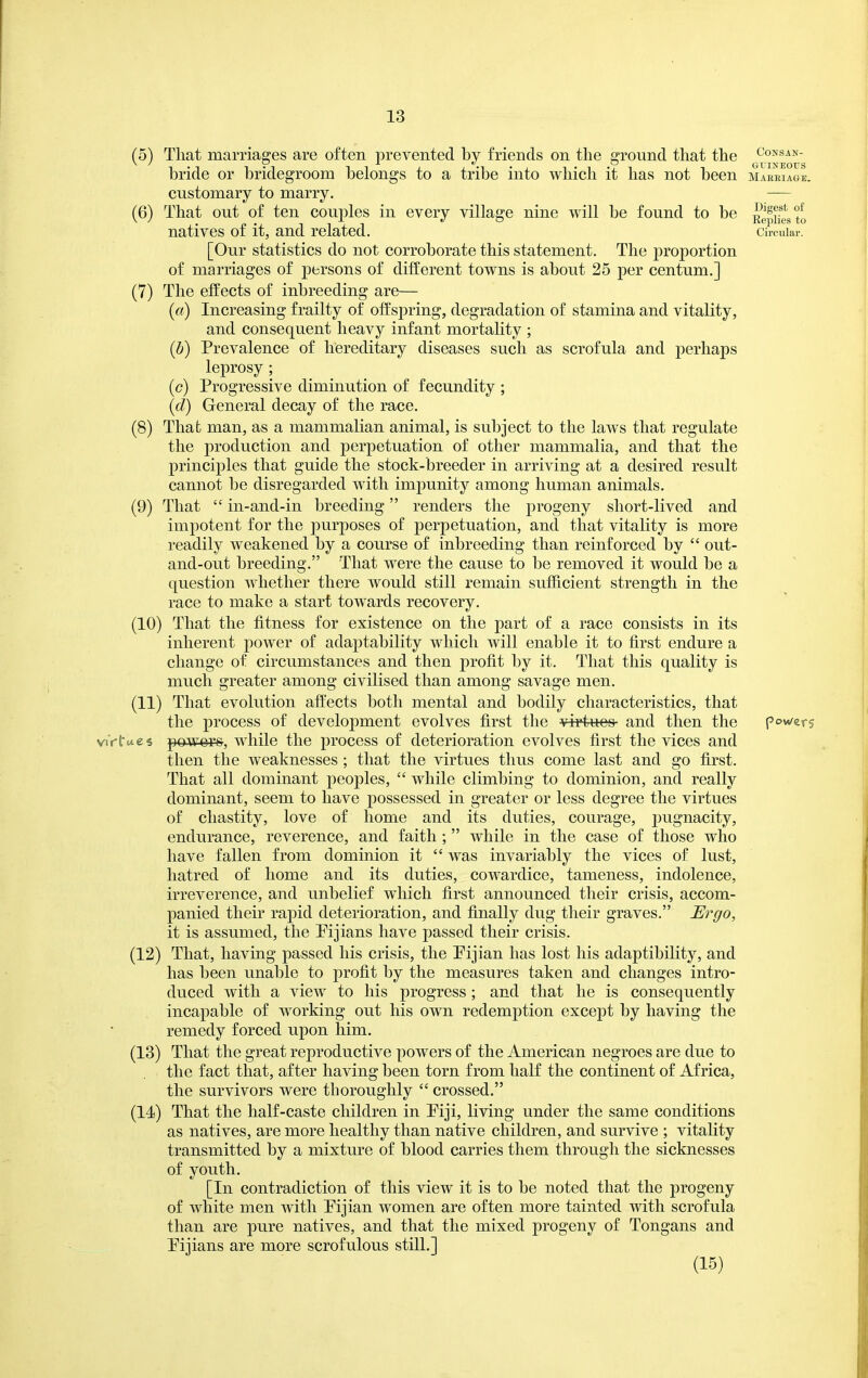 (5) (6) (7) That marriages are often prevented by friends on the ground that the consan- bride or bridegroom belongs to a tribe into which it has not been maeeiagL (8) (9) customary to marry. That out of ten couj^les in every village nine will be found to be natives of it, and related. [Our statistics do not corroborate this statement. The proportion of marriages of persons of different towns is about 25 per centum.] The effects of inbreeding are— («) Increasing frailty of oifsjiring, degradation of stamina and vitality, and consequent heavy infant mortality ; (b) Prevalence of hereditary diseases such as scrofula and perhaps leprosy ; (c) Progressive diminution of fecundity ; (d) General decay of the race. That man, as a mammalian animal, is subject to the laws that regulate the production and perpetuation of other mammalia, and that the principles that guide the stock-breeder in arriving at a desired result cannot be disregarded with impunity among human animals. That  in-and-in breeding renders the progeny short-lived and impotent for the purposes of perpetuation, and that vitality is more readily weakened by a course of inbreeding than reinforced by  out- and-out breeding. That were the cause to be removed it would be a question whether there would still remain sufficient strength in the race to make a start tow^ards recovery. (10) That the fitness for existence on the part of a race consists in its inherent power of adaptability which will enable it to first endure a change of circumstances and then profit by it. That this quality is much greater among civilised than among savage men. (11) That evolution aft'ects both mental and bodily characteristics, that the process of development evolves first the vi-rtuo8 and then the viVfue* powers, while the process of deterioration evolves first the vices and then the weaknesses ; that the virtues thus come last and go first. That all dominant peoples,  while climbing to dominion, and really dominant, seem to have possessed in greater or less degree the virtues of chastity, love of home and its duties, courage, pugnacity, endurance, reverence, and faith ;  while in the case of those who have fallen from dominion it  was invariably the vices of lust, hatred of home and its duties, cowardice, tameness, indolence, irreverence, and unbelief which first announced their crisis, accom- panied their rapid deterioration, and finally dug their graves. Ergo, it is assumed, the Pijians have passed their crisis. (12) That, having passed his crisis, the Pijian has lost his adaptibility, and has been unable to profit by the measures taken and changes intro- duced with a view to his progress ; and that he is consequently incapable of working out his own redemption except by having the remedy forced upon him. (18) That the great reproductive powers of the American negroes are due to the fact that, after having been torn from half the continent of Africa, the survivors were thoroughly  crossed. (14) That the half-caste children in Piji, living under the same conditions as natives, are more healthy than native children, and survive ; vitality transmitted by a mixture of blood carries them through the sicknesses of youth. [In contradiction of this view it is to be noted that the progeny of white men with Pijian women are often more tainted with scrofula than are pure natives, and that the mixed progeny of Tongans and Pijians are more scrofulous still.] (15) Digest of Replies to Circular. powers