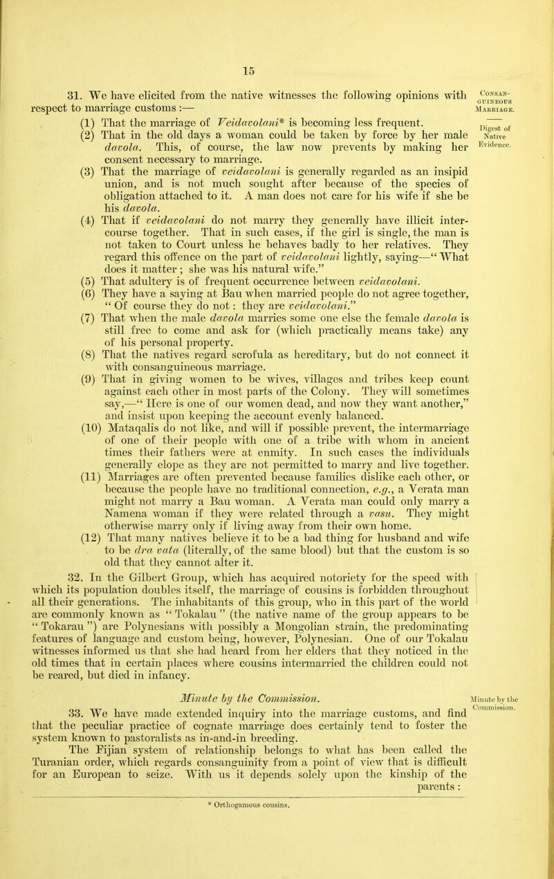 31. We have elicited from the native witnesses the following opinions with respect to marriage customs :— (1) (2) (3) (4) (5) (6) (7) (8) (9) That the marriage of making male her marriage of veidavolani is generally regarded as an insipid Veiclavolani* is becoming less frequent. That in the old days a woman could be taken by force by her davola. This, of course, the law now prevents by consent necessary to marriage. That the union, and is not much sought after because of the species of obligation attached to it. A man does not care for his wife if she be his davola. That if veidavolani do not marry they generally have illicit inter- course together. That in such cases, if the girl is single, the man is not taken to Court unless he behaves badly to her relatives. They regard this olfence on the part of veidavolani lightly, saying—What does it matter ; she was his natural wife. That adultery is of frequent occurrence between veidavolani. They have a saying at Bau when married people do not agree together,  Of course they do not: they are veidavolani.''^ That when the male davola marries some one else the female davola is still free to come and ask for (which practically means take) any of his personal property. That the natives regard scrofula as hereditary, but do not connect it with consanguineous marriage. That in giving women to be wives, villages and tribes keep count against each other in most parts of the Colony. They will sometimes say,— Here is one of our women dead, and now they want another, and insist upon keeping the account evenly balanced. (10) Mataqalis do not like, and will if possible prevent, the intermarriage of one of their people with one of a tribe with whom in ancient times their fathers were at enmity. In such cases the individuals generally elope as they are not permitted to marry and live together. (11) Marriages are often prevented because families dislike each other, or because the people have no traditional connection, e.g., a Verata man might not marry a Bau woman. A Verata man could only marry a Namena woman if they were related through a vasu. They might otherwise marry only if living away from their own home. (12) That many natives believe it to be a bad thing for husband and wife to be dra vata (literally, of the same blood) but that the custom is so old that they cannot alter it. 32. In the Gilbert Group, which has acquired notoriety for the speed with which its population doubles itself, the marriage of cousins is forbidden throughout all their generations. The inhabitants of this group, who in this part of the world are commonly known as  Tokalau  (the native name of the group appears to be  Tokarau ) are Polynesians with possibly a Mongolian strain, the predominating features of language and custom being, however, Polynesian. One of our Tokalau witnesses informed us that she had heard from her elders that they noticed in the old times that in certain places where cousins intermarried the children could not be reared, but died in infancy. Consan- guineous Maeeiage. Digest of Native Evidence. Minute hy the Commission. 33. We have made extended inquiry into the marriage customs, and find that the peculiar practice of cognate marriage does certainly tend to foster the system known to pastoralists as in-and-in breeding. The Pijian system of relationship belongs to what has been called the Turanian order, which regards consanguinity from a point of view that is difiicult for an European to seize. With us it depends solely upon the kinship of the parents : Minute by the Commission. * Ortliogamous cousins.