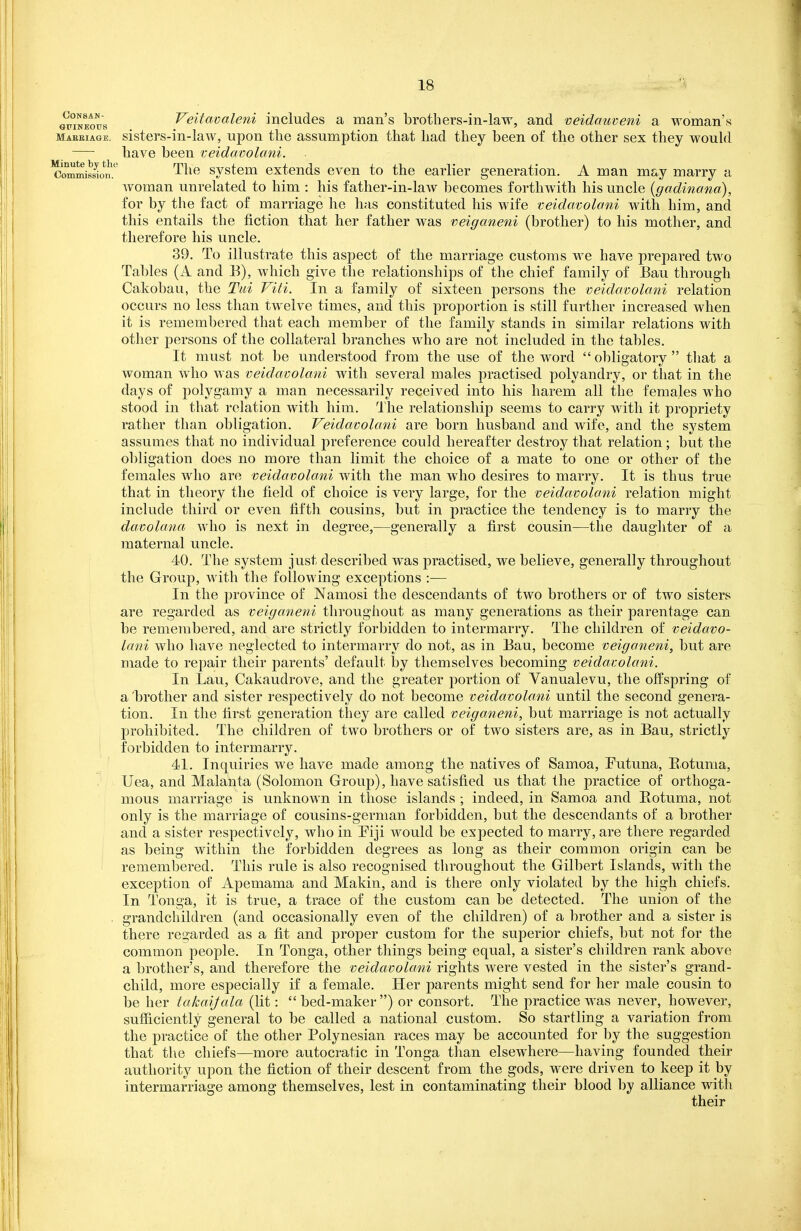 ii^T^tt,^'^ Veitavaleni includes a man's brothers-in-law, and veidauveni a woman's maeeiage. sisters-m-law, upon the assumption that had they been of the other sex they would — have been veidavolani. 'commisswn'.' '^^^^ svstem exteuds even to the earlier generation. A man may marry a woman unrelated to him : his father-in-law becomes forthwith his uncle {gadinana), for by the fact of marriage he has constituted his wife veidavolani with him, and this entails the fiction that her father was veiganeni (brother) to his mother, and therefore his uncle. 39. To illustrate this aspect of the marriage customs we have prepared two Tables (A and B), which give the relationships of the chief family of Bau through Cakobau, the Tui Viti. In a family of sixteen persons the veidavolani relation occurs no less than twelve times, and this proportion is still further increased when it is remembered that each member of the family stands in similar relations with other persons of the collateral branches who are not included in the tables. It must not be understood from the use of the word obligatory that a woman who was veidavolani with several males practised polyandry, or that in the days of polygamy a man necessarily received into his harem all the females who stood in that relation with him. llie relationship seems to carry with it propriety rather than obligation. Veidavolani are born husband and wife, and the system assumes that no individual preference could hereafter destroy that relation; but the obligation does no more than limit the choice of a mate to one or other of the females who are veidavolani with the man who desires to marry. It is thus true that in theory the field of choice is very large, for the veidavolani relation might include third or even fifth cousins, but in practice the tendency is to marry the davolana who is next in degree,—generally a first cousin—the daughter of a maternal uncle. 40. The system just described was practised, we believe, generally throughout the Group, with the following exceptions :— In the province of Namosi the descendants of two brothers or of two sisters are regarded as veiganeni throughout as many generations as their parentage can be remembered, and are strictly forbidden to intermarry. The children of veidavo- lani who have neglected to intermarry do not, as in Bau, become veiganeni, but are made to repair their parents' default by themselves becoming veidavolani. In Lau, Cakaudrove, and the greater portion of Vanualevu, the offspring of a 'brother and sister respectively do not become veidavolani until the second genera- tion. In the first generation they are called veiganeni, but marriage is not actually prohibited. The children of two brothers or of two sisters are, as in Bau, strictly forbidden to intermarry. 41. Inquiries we have made among the natives of Samoa, Tutuna, Botunia, Uea, and Malanta (Solomon Group), have satisfied us that the practice of orthoga- mous marriage is unknown in those islands ; indeed, in Samoa and Botuma, not only is the marriage of cousins-german forbidden, but the descendants of a brother and a sister respectively, who in Eiji would be expected to marry, are there regarded as being within the forbidden degrees as long as their common origin can be remembered. This rule is also recognised throughout the Gilbert Islands, with the exception of Apemama and Makin, and is there only violated by the high chiefs. In Tonga, it is true, a trace of the custom can be detected. The union of the . grandchildren (and occasionally even of the children) of a brother and a sister is there regarded as a fit and proper custom for the superior chiefs, but not for the common people. In Tonga, other things being equal, a sister's children rank above a brother's, and therefore the veidavolani rights were vested in the sister's grand- child, more especially if a female. Her parents might send for her male cousin to be her lakaijala (lit: bed-maker) or consort. The practice was never, however, sufiiciently general to be called a national custom. So startling a variation from the practice of the other Polynesian races may be accounted for by the suggestion that the chiefs—more autocratic in Tonga than elsewhere—having founded their authority upon the fiction of their descent from the gods, were driven to keep it by intermarriage among themselves, lest in contaminating their blood by alliance with their