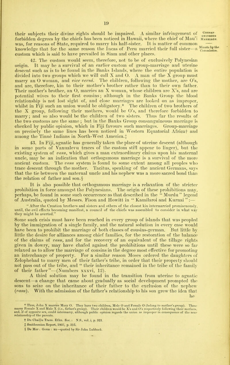 their subjects tlieir divine rights should be impaired. A similar infringement of g^^'j^^o^g forbidden degrees by the chiefs has been noticed in Hawaii, where the chief of Mau'i maeeiagb. was, for reasons of State, required to marry his half-sister. It is matter of common — knowledge that for the same reason the Incas of Peru married their full sister—a ^^„'^misMo'i'^.* custom which is said to have prevailed in Siam and other places. 42. The custom would seem, therefore, not to be of exclusively Polynesian origin. It may be a survival of an earlier custom of group-marriage and uterine descent sucli as is to be found in the Banks Islands, where the entire population is divided into two groups which we will call X and O. A man of the X group must marry an O woman, and vice versa. The children, following the mother, are O's, and are, therefore, kin to their mother's brother rather than to their own father. Their mother's brother, an O, marries an X woman, whose children are X's, and are potential wives to their first cousins; although in the Banks Group the blood relationship is not lost sight of, and close marriages are looked on as improper, whilst in Fiji such an union would be obligatory.* The children of two brothers of the X group, following their mothers, would be O's, and therefore forbidden to marry; and so also would ])e the children of two sisters. Thus far the results of the two customs are the same ; but in the Banks Group consanguineous marriage is checked by public opinion, which in Piji favours such marriages. Group-marriage on precisely the same lines has been noticed in Western Equatorial Africa! and among the Tinne Indians in North-West America. % 43. In Piji, agnatic has generally taken the place of uterine descent (although in some parts of Vanualevu traces of the custom still appear to linger), but the existing system of vasu, which gives a man extraordinary claims upon his maternal uncle, may be an indication that orthogamous marriage is a survival of the more ancient custom. The vasu system is found to some extent among all peoples who trace descent through the mother. Tacitus, speaking of the ancient Germans, says that the tie between the maternal uncle and his nephew was a more sacred bond than the relation of father and son.§ It is also possible that orthogamous marriage is a relaxation of the stricter prohibition in force amongst the Polynesians. The origin of these prohibitions may, perhaps, be found in some such occurrence as that described in the  Murdu  legend of Australia, quoted by Messrs. Pison and Howitt in  Kamilaroi and Kurnai  :—  After the Creation brothers and sisters and others of the closest kin intermarried pi'omiscuously, until, the evil effects becoming manifest, a council of the chiefs was assembled to consider in what way they might be averted. Some such crisis must have been reached in every group of islands that was peopled by the immigration of a single family, and the natural solution in every case would have been to prohibit the marriage of both classes of cousins-german. But little by little the desire for alliances among chief families, for the restoration of the balance of the claims of vasu, and for the recovery of an equivalent of the tillage rights given in dowry, may have chafed against the prohibitions until these were so far relaxed as to allow the marriage of cousins in the degree most effective for promoting an interchange of property. Por a similar reason Moses ordered the daughters of Zelophehad to marry men of their father's tribe, in order that their property should not pass out of the tribe, and  their inheritance remained in the tribe of the family of their father—(Numbers xxxvi, 12). A third solution may be found in the transition from uterine to agnatic descent—a change that came about gradually as social development prompted the sons to seize on the inheritance of their father to the exclusion of the nephew {vasu). With the admission of the father's relationship to his son grew the idea that he * Thus, John X marries Mary O. They have two children, Male O and Female O (belong to mother's group). These marry Female X and Male X {i.e., father's group). Their children would be X's and O's respectively following their mothers, and, if of opposi^e sex, could intermarry, although public opinion regards the union as improper in consequence of the near relationship of the parents. t Uu Chaillu Trans. Ethn. Soc. : N.S., vol. i, p. 321. X Smithsonian Eeport, 1866, p. 315. § De Mor : Germ : xx—quoted by Sir John Lubbock.