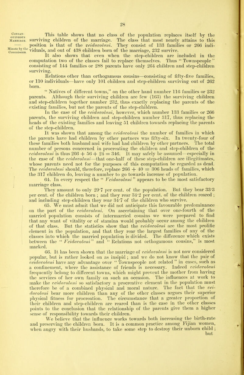 OTraEotrs ^^^^^ table shows that no class of the population replaces itself by the mabbiage. surviving children of the marriage. The class that most nearly attains to this — position is that of the veldavolani. They consist of 133 families or 266 incli- SmiSon' viduals, and out of 438 children born of the marriage, 232 survive. It also shows that even when the step-children are included in the computation two of the classes fail to replace themselves. Thus  Townspeople  consisting of 144 families or 288 parents have only 264 children and step-children surviving. Relations other than ortliogamous cousins—consisting of fifty-five families, or 110 individuals—have only 101 children and step-children surviving out of 262 born.  Natives of difi^erent towns, on the other hand number 116 families or 232 parents. Although their surviving children are few (163) the surviving children and step-children together number 232, thus exactly replacing the parents of the existing families, but not the parents of the step-children. In the case of the veldavolani, however, which number 133 families or 266 parents, the surviving children and step-children number 317, thus replacing the heads oP the existing families and leaving 51 children towards replacing the parents of the step-children. It was shown that among the veidavolani the number of families in which the parents have had children by other partners was fifty-six. In twenty-four of these families both husband and wife had had children by other partners. The total number of persons concerned in procreating the children and step-children of the veidavolani is thus 266 + 56 + 24 = 346. It may safely be assumed—especially in the case of the veidavolani—that one-half of these step-children are illegitimates, whose parents need not for the purposes of this computation be regarded as dead. The veidavolani should, therefore, replace 266 + 40 = 306 heads of families, which the 317 childrea do, leaving a number to go towards increase of population. ' 64. In every respect the  Veidavolani  appears to be the most satisfactory i marriage class. They amount to only 29*7 per cent, of the population. But they bear 33'3 per cent, of the children born ; and they rear 34*2 per cent, of the children reared ; and inclading step-children they rear 34-7 of the children who survive, i 65. We must admit that we did not anticipate this favourable predominance on the part of the veidavolani. On ascertaining that over one-fourth of the married population consists of intermarried cousins we were prepared to find that any want of vitality or of stamina would probably occur among the children of that class. But the statistics show that the veidavolani are the most prolific element in the population, and that they rear the largest families of any of the classes into which the married population is divided. The difference which exists between the  Veidavolani and  Belations not ortliogamous cousins, is most marked. 66. It has been shown that the marriage of veidavolani is not now considered popular, but is rather looked on as insipid; and we do not know that the pair of veidavolani have any advantage over  Townspeople not related  in cases, such as a confinement, where the assistance of friends is necessary. Indeed veidavolani ^ frequently belong to different towns, which might prevent the mother from having the services of her own family on such an occasion. The influences at work to make the veidavolani so satisfactory a procreative element in the population must therefore be of a combined physical and moral nature. The fact that the vei- davolani bear more children than any of the other classes argues their superior physical fitness for procreation. The circumstance that a greater proportion of their children and step-children are reared than is the case in the other classes points to the conclusion that the relationship of the parents give them a higher sense of responsibility towards their children. We believe that the influence works towards both increasing the birth-rate and preserving the children born. It is a common practice among Pijian women, ^ when angry with their husbands, to take some step to destroy their unborn child ; but