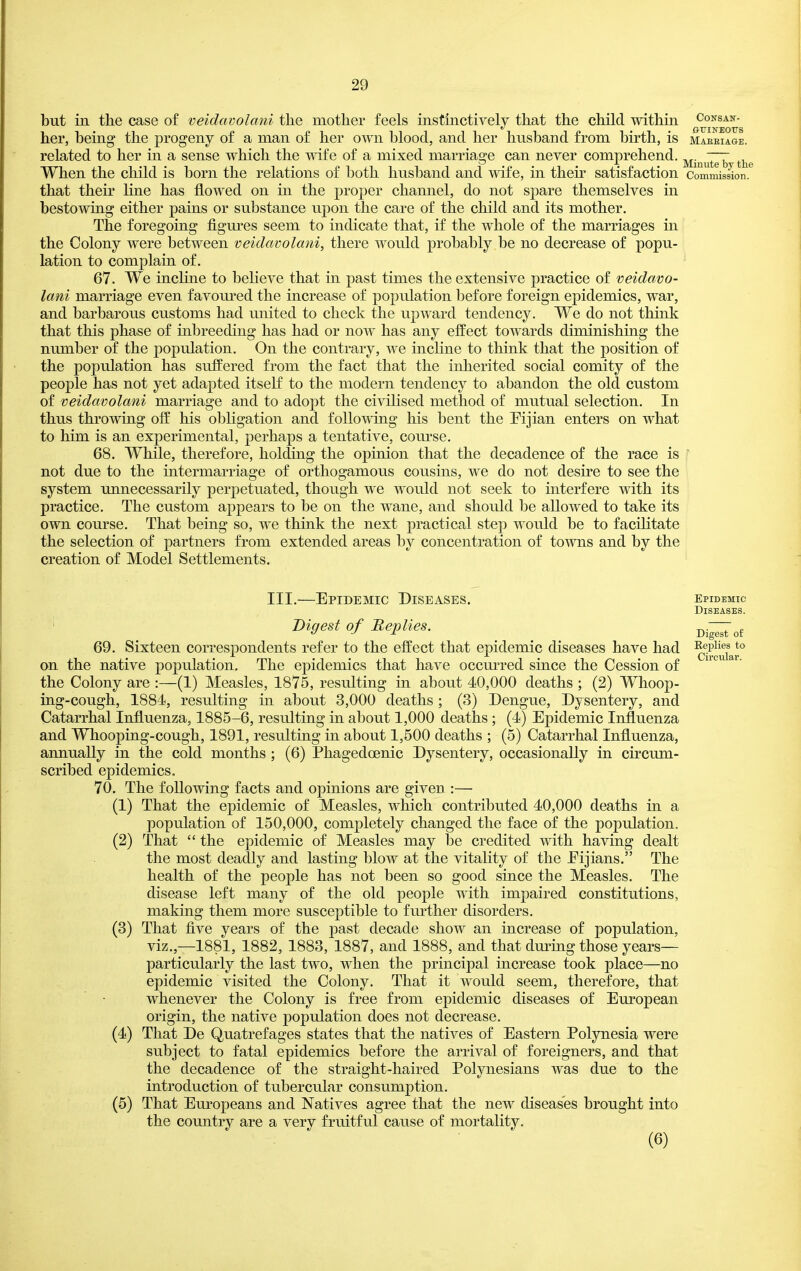 but in the case of veidavolani the mother feels instinctively that the child within consan- 0UINEOTJS her, being the progeny of a man of her own blood, and her hnsband from birth, is maeeiage. related to her in a sense which the mfe of a mixed marriage can never comprehend, j^j^^^^^ When the child is born the relations of l^oth hnsband and wife, in then' satisfaction Commission, that their line has flowed on in the proper chamiel, do not sj)are themselves in bestowing either pains or substance upon the care of the child and its mother. The foregoing figm^es seem to indicate that, if the whole of the marriages in the Colony were between veidavolani, there would probably be no decrease of popu- lation to complain of. 67. We incline to believe that in past times the extensive practice of veidavo- lani marriage even favoured the increase of population before foreign epidemics, war, and barbarous customs had united to check the upward tendency. We do not think that this phase of inbreeding has had or now has any effect towards diminishing the number of the population. On the contrary, we inchne to think that the position of the population has suffered from the fact that the inlierited social comity of the people has not yet adapted itself to the modern tendency to abandon the old custom of veidavolani marriage and to adopt the civilised method of mutual selection. In thus throwing off his obKgation and follov\dng his bent the Pijian enters on what to him is an experimental, perhaps a tentative, course. 68. While, therefore, holding the opinion that the decadence of the race is ' not due to the intermarriage of orthogamous cousins, we do not desire to see the system unnecessarily perpetuated, though we would not seek to interfere with its practice. The custom appears to be on the wane, and should be allowed to take its own com^se. That being so, we think the next practical step would be to facilitate the selection of partners from extended areas by concentration of towns and by the creation of Model Settlements. III.—Epidemic Diseases. Digest of Replies. 69. Sixteen correspondents refer to the effect that epidemic diseases have had on the native population. The epidemics that have occm'red since the Cession of the Colony are :—(1) Measles, 1875, resulting in about 40,000 deaths ; (2) Whoop- ing-cough, 1884, resulting in about 3,000 deaths; (3) Dengue, Dysentery, and Catarrhal Influenza, 1885-6, resulting in about 1,000 deaths; (4) Epidemic Influenza and Whooping-cough, 1891, resulting in about 1,500 deaths ; (5) Catarrhal Influenza, annually in the cold months ; (6) Phagedoenic Dysentery, occasionally in circum- scribed epidemics. 70, The following facts and opinions are given :— (1) That the epidemic of Measles, which contributed 40,000 deaths in a population of 150,000, completely changed the face of the population. (2) That  the epidemic of Measles may be credited with having dealt the most deadly and lasting blow at the vitahty of the Eijians. The health of the people has not been so good since the Measles. The disease left many of the old people with impaired constitutions, making them more susceptible to fm-ther disorders. (3) That five years of the past decade show an increase of population, viz.,—1881, 1882, 1883, 1887, and 1888, and that dming those years— particularly the last two, when the principal increase took place—no epidemic visited the Colony. That it would seem, therefore, that whenever the Colony is free from epidemic diseases of European origin, the native population does not decrease. (4) That De Quatrefages states that the natives of Eastern Polynesia were subject to fatal epidemics before the arrival of foreigners, and that the decadence of the straight-haired Polynesians was due to the introduction of tubercular consumption. (5) That Europeans and Natives agree that the new diseases brought into the country are a very fruitful cause of mortality. (6) Epidemic Diseases. Digest of Eeplies to Circular.