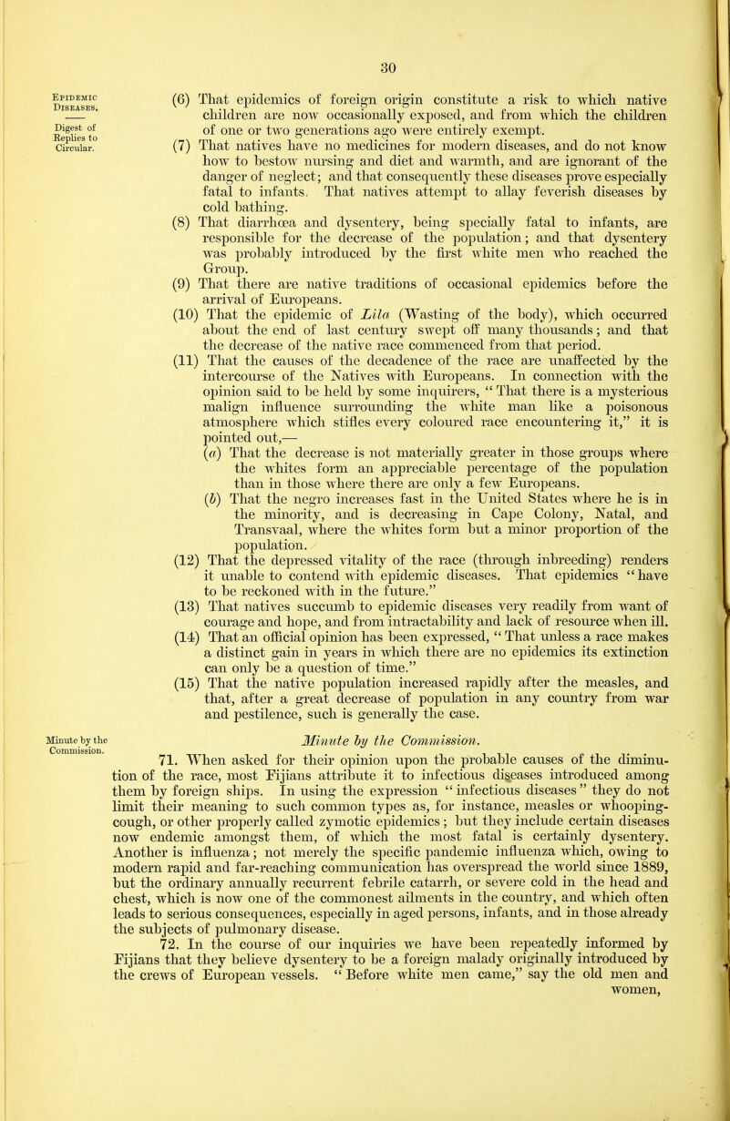 Epidemic Diseases. Digest of Replies to Circular. Minute by the CorQmission. (6) That epidemics of foreign origin constitute a risk to which native children are now occasionally exposed, and from which the children of one or two generations ago were entirely exempt. (7) That natives have no medicines for modern diseases, and do not know how to bestow mirsing and diet and warmth, and are ignorant of the danger of neglect; and that consequently these diseases prove especially fatal to infants. That natives attempt to allay feverish diseases by cold bathing. (8) That diarrhoea and dysentery, being specially fatal to infants, are responsible for the decrease of the population; and that dysentery was probably introdviced by the first white men who reached the Group, (9) That there are native traditions of occasional epidemics before the arrival of Em^opeans. (10) That the epidemic of Lila (Wasting of the body), which occurred about the end of last century swept off many thousands; and that the decrease of the native race commenced from that period. (11) That the causes of the decadence of the race are unaffected by the intercourse of the Natives with Europeans. In connection with the opinion said to be held by some inquirers,  That there is a mysterious mahgn influence surrounding the white man like a poisonous atmosphere which stifles every coloured race encountering it, it is pointed out,— {a) That the decrease is not materially greater in those groups where the whites form an appreciable percentage of the population than in those where there are only a few Europeans. ih) That the negro increases fast in the United States where he is in the minority, and is decreasing in Cape Colony, Natal, and Transvaal, where the whites form but a minor proportion of the population. (12) That the depressed vitality of the race (through inbreeding) renders it unable to contend with epidemic diseases. That epidemics have to be reckoned with in the future. (13) That natives succumb to epidemic diseases very readily from want of courage and hope, and from intractability and lack of resource when ill. (14) That an official opinion has been expressed,  That unless a race makes a distinct gain in years in which there are no epidemics its extinction can only be a question of time. (15) That the native population increased rapidly after the measles, and that, after a great decrease of population in any country from war and pestilence, such is generally the case. Minute by the Commission. 71. When asked for their opinion upon the probable causes of the diminu- tion of the race, most Eijians attribute it to infectious diseases introduced among them by foreign ships. In using the expression infectious diseases they do not limit their meaning to such common types as, for instance, measles or whooping- cough, or other properly called zymotic epidemics ; but they include certain diseases now endemic amongst them, of which the most fatal is certainly dysentery. Another is influenza; not merely the specific pandemic influenza which, owing to modern rapid and far-reaching communication has overspread the world since 1889, but the ordinary annually recurrent febrile catarrh, or severe cold in the head and chest, which is now one of the commonest ailments in the country, and which often leads to serious consequences, especially in aged persons, infants, and in those already the subjects of pulmonary disease. 72. In the course of our inquiries we have been repeatedly informed by Eijians that they believe dysentery to be a foreign malady originally introduced by the crews of European vessels.  Before white men came, say the old men and women,