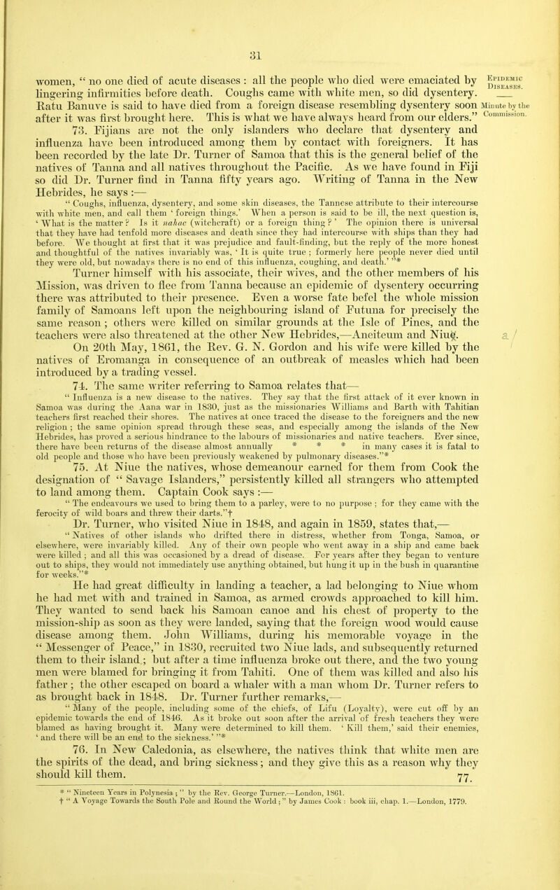 women,  no one died of acute diseases : all the people who died were emaciated by Diseases' lingering infirmities before death. Coughs came with white men, so did dysentery. Katu Banuve is said to have died from a foreign disease resembling dysentery soon Minute by the after it was first brought here. This is what we have always heard from our elders. Commission. 73. Fijians are not the only islanders who declare that dysentery and influenza have been introduced among them by contact with foreigners. It has been recorded by the late Dr. Turner of Samoa that this is the general belief of the natives of Tanna and all natives throughout the Pacific. As we have found in Mji so did Dr. Turner find in Tanna fifty years ago. Writing of Tanna in the New Hebrides, he says :—  Coughs, influenza, dysentery, and some skin diseases, the Tanuese attribute to their intercourse with white men, and call them ' foreign things.' When a person is said to be ill, the next question is, ' What is the matter ? Is it nahac (witchcraft) or a foreign thing ? ' The opinion there is universal that they have had tenfold more diseases and death since they had intercourse with ships than they had before. We thought at first that it was prejudice and fault-finding, but the reply of the more honest and thoughtful of the natives invariably was, ' It is quite true ; formerly here people never died until they were old, but nowadays there is no end of this influenza, coughing, and death.' * Turner himself with his associate, their wives, and the other members of his Mission, was driven to flee from Tanna because an epidemic of dysentery occurring there was attributed to their presence. Even a worse fate befel the whole mission family of Samoans left upon the neighbouring island of Futuna for precisely the same reason; others were killed on similar grounds at the Isle of Pines, and the teachers were also threatened at the other New Hebrides,—Aneiteum and Nine'. a / On 20th May, 1861, the Rev. G. N. Gordon and his wife were killed by the ' natives of Eromanga in consequence of an outbreak of measles which had been introduced by a trading vessel. Tli. The same writer referring to Samoa relates that—  Influenza is a new disease to the natives. They say that the first attack of it ever known in Samoa was during the Aana war in 1830, just as the missionaries Williams and Barth with Tahitian teachers first reached their shores. The natives at once traced the disease to the foreigners and the new religion ; the same opinion spread through these seas, and especially among the islands of the New Hebrides, has proved a serious hindrance to the labours of missionaries and native teachers. Ever since, there have been returns of the disease almost annually * * * many cases it is fatal to old people and those who have been previously weakened by pulmonary diseases.* 75. At Nine the natives, whose demeanour earned for them from Cook the designation of  Savage Islanders, persistently killed all strangers who attempted to land among them. Captain Cook says :—  The endeavours we used to bring them to a parley, were to no purpose ; for they came with the ferocity of wild boars and threw their darts.t Dr. Turner, who visited Nine in 1848, and again in 1859, states that,—  Natives of other islands who drifted there in distress, whether from Tonga, Samoa, or elsewhere, were invariably killed. Any of their own people who went away in a ship and came back were killed ; and all this was occasioned by a dread of disease. Per years after they began to venture out to ships, they would not immediately use anything obtained, but hung it ujj in the bush in quarantine for weeks.* He had great difficulty in landing a teacher, a lad belonging to Nine whom he had met with and trained in Samoa, as armed crowds approached to kill him. They wanted to send back his Samoan canoe and his chest of property to the mission-ship as soon as they were landed, saying that the foreign wood would cause disease among them. John Williams, during his memorable voyage in the  Messenger of Peace, in 1830, recruited two Nine lads, and subsequently returned them to their island ; but after a time influenza broke out there, and the two young men were blamed for bringing it from Tahiti. One of them was killed and also his father ; the other escaped on board a whaler with a man whom Dr. Turner refers to as brought back in 1848. Dr. Turner further remarks,—  Many of the people, including some of the chiefs, of Lifu (Loyalty), were cut oft by an epidemic towards the end of 1846. As it broke out soon after the arrival of fresh teachers they were blamed as having brought it. Many were determined to kill them. ' Kill them,' said their enemies, ' and there will be an end to the sickness.' * 76. In New Caledonia, as elsewhere, the natives think that white men are the spirits of the dead, and bring sickness; and they give this as a reason why they should kill them. ^tj *  Nineteen Years in Polynesia ;  by the Rev. George Tnrner.—London, 1861. t A Voyage Towards the South Pole and Eound the World ;  by James Cook : book iii, chap. 1.—London, 1779.