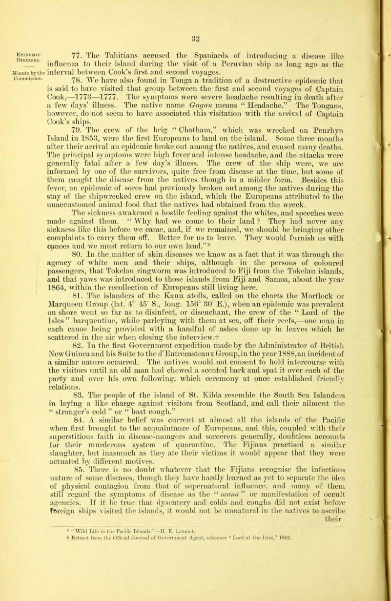 Epidemic 77_ The Taliitiaiis accusecL the Spaniards of introducing a disease like ' influenza to their island during the visit of a Peruvian ship as long ago as the Minute by tiie interval between Cook's first and second voyages. Commission. /^g -\^r^ havc also fouud in Tonga a tradition of a destructive epidemic that is said to have visited that group between the first and second voyages of Captain Cook,—1773—1777. The symptoms were severe headache resulting in death after a few days' illness. The native name Gagau means  Headache. The Tongans, however, do not seem to have associated this visitation with the arrival of Captain Cook's ships. 79. The crew of the brig  Chatham, which was wrecked on Penrhyn Island in 1853, were the first Europeans to land on the island. Some three months after their arrival an epidemic broke out among the natives, and caused many deaths. The principal symptoms were high fever and intense headache, and the attacks were generally fatal after a few day's illness. The crew of the ship were, we are informed by one of the survivors, quite free from disease at the time, but some of them caught the disease from the natives though in a milder form. Besides this fever, an epidemic of sores had previously broken out among the natives during the stay of the shipwrecked crew on the island, which the Europeans attributed to the unaccustomed animal food that the natives had obtained from the wreck. The sickness awakened a hostile feeling against the whites, and speeches were made against them.  Why had we come to their land ? They had never any sickness like this before we came, and, if we remained, we should be bringing other complaints to carry them off. Better for us to leave. They would furnish us with canoes and we must return to our own land.* I 80. In the matter of skin diseases we know as a fact that it was through the agency of white men and their ships, although in the persons of coloured passengers, that Tokelau ringworm was introduced to Eiji from the Tokelau islands, and that yaws was introduced to those islands from Eiji and Samoa, about the year 1864, within the recollection of Europeans still living here. 81. The islanders of the Kauu atolls, called on the charts the Mortlock or Marqueen Group (lat. 4° 45' S., long. 156° 30' E.), when an epidemic was prevalent on shore went so far as to disinfect, or disenchant, the crew of the  Lord of the Isles  barquentine, while parleying with them at sea, off their reefs,—one man in each canoe being provided with a handful of ashes done up in leaves which he scattered in the air when closing the interview.! 82. In the first Government expedition made by the Administrator of British New Guinea and his Suite to the d'Entrecasteaux Group, in the year 1888, an incident of a similar nature occurred. The natives would not consent to hold intercourse with the visitors until an old man had chewed a scented bark and spat it over each of the party and over his own following, which ceremony at once established friendly relations. 83. The people of the island of St. Kilda resemble the South Sea Islanders in laying a like charge against visitors from Scotland, and call their ailment the  stranger's cold  or  boat cough. 84. A similar belief was current at almost all the islands of the Pacific when first brought to the acquaintance of Europeans, and this, coupled with their superstitious faith in disease-mongers and sorcerers generally, doubtless accounts for their murderous system of quarantine. The Eijians practised a similar slaughter, but inasmuch as they ate their victims it would appear that they were actuated by different motives. 85. There is no doubt whatever that the Eijians recognise the infectious nature of some diseases, though they have hardly learned as yet to separate the idea of physical contagion from that of supernatural influence, and many of them still regard the symptoms of disease as the  nimia  or manifestation of occult agencies. If it be true that dysentery and colds and coughs did not exist before foreign ships visited the islands, it would not be unnatural in the natives to ascribe their *  Wild Life in the Pacific Islands.—H. E. Lament. t Extract from the Official Journal of Grovernment Agent, schooner  Lord of the Isles, 1882.