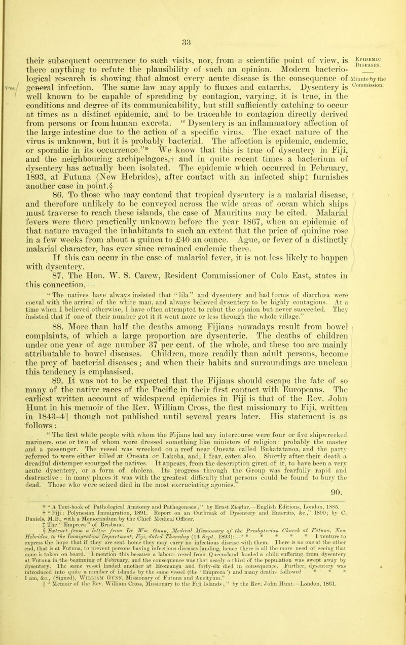 their subsequent occurrence to such visits, nor, from a scientific point of view, is ^^g^^jf there anything to refute the plausibility of such an opinion. Modern bacterio- [ logical research is showing that almost every acute disease is the consequence of iiinute bj the geseral infection. The same law may apply to fluxes and catarrhs. Dysentery is Comnnssion; well known to be capable of spreading hj contagion, varying, it is true, in the conditions and degree of its communicability, but still sufiiciently catching to occur at times as a distinct epidemic, and to be traceable to contagion directly derived from persons or from human excreta.  Dysentery is an inflammatory affection of the large intestine due to the action of a specific virus. The exact nature of the virus is unknown, but it is probably bacterial. The affection is epidemic, endemic, or sporadic in its occurrence,* We know that this is true of dysentery in Fiji, and the neighbouring archipelagoes,! and in quite recent times a bacterium of dysentery has actually been isolated. The epidemic which occurred in February, 1893, at Futuna (New Hebrides), after contact with an infected shipi furnishes another case in point.§ 86. To those who may contend that tropical dysentery is a malarial disease, and therefore unlikely to be conveyed across the wide areas of ocean which ships must traverse to reach these islands, the case of Mauritius may be cited. Malarial fevers were there practically unknown before the year 1867, when an epidemic of that nature ravaged the inhabitants to such an extent that the price of quinine rose in a few weeks from about a guinea to £40 an ounce. Ague, or fever of a distinctly malarial character, has ever since remained endemic there. If this can occur in the case of malarial fever, it is not less likely to happen with dysentery. 87. The Hon. W. S. Carew, Resident Commissioner of Colo East, states in this connection,—  The uatires liave always insisted that  lila  and dysentery and bad forms of diarrhoea were coeval with the arrival of the white man, and alwav^s believed dysentery to be highly contagious. At a time when I believed otherwise, I have often attempted to rebut the opinion but never succeeded. They insisted that if one of their number got it it went more or less through the whole village. 88. More than half the deaths among Fijians nowadays result from bowel i complaints, of which a large proportion are dysenteric. The deaths of children under one year of age number 37 per cent, of the whole, and these too are mainly attributable to bowel diseases. Children, more readily than adult persons, become the prey of bacterial diseases ; and when their habits and surroundings are unclean this tendency is emphasised. 89. It was not to be expected that the Fijians should escape the fate of so many of the native races of the Pacific in their first contact with Europeans. The earliest written account of widespread epidemics in Fiji is that of the Hev. John Hunt in his memoir of the Rev. William Cross, the first missionary to Fiji, written in 1843-411 though not published until several years later. His statement is as follows :—  The first white people with whom the Eijians had any intercourse were four or five shipwrecked mariners, one or two of whom were dressed something like ministers of religion: probably the master and a passenger. The vessel was wrecked on a reef near Oneata called Bukatatanoa, and the party referred to were either killed at Oneata or Lakeba, and, I fear, eaten also. Shortly after their death a dreadful distemper scourged the natives. It appears, from the description given of it, to have been a very acute dysentery, or a form of cholera. Its progress through the Group was fearfully rapid and destructive : in many places it was with the greatest difficulty that persons could be found to bury the dead. Those who were seized died in the most excruciating agonies. 90. *  A Text-book of Pathological Anatomy and Pathogenesis;  by Ernst Zieglar.—English Editions, London, 1885. t  Fiji : Polynesian Immigration, 1891. Eeport on an Outbreak of Dysentery and Enteritis, &c., 1890; by C. Daniels, M.B., with a Memorandum by the Chief Medical Officer. The  Empreza  of Brisbane. § Extract from a letter from Dr. Wm. Ounn, Medical Missionary of the Freshyterian Church at Futuna, Nem Heirides, lo the Immigration Department, Fiji, dated Thursday (14 Sept.^ 189S):— *****! venture to express the hope that if they are sent home they may carry no infectious disease with them. There is no one at the other end, that is at Futuna, to prevent persons having infectious diseases landing, hence there is all the more need of seeing that none is taken on board. I mention this because a labour vessel from Queensland landed a cliild suffering from dysentery at Futuna in the beginning of Febriiary, and the consequence was that nearly a third of the population was swept away by dysentery. The same vessel landed another at Eromanga and forty-six died in conseqiience. Further, dysentery was « introduced into quite a number of islands by the same vessel (the ' Empreza ') and many deaths followed * * «= I am, &c., (Signed), William Gunx, Missionary of Futuna and Aneityum. II  Memoir of tlie Eev. William Cross, Missionai-y to the Fiji Islands ;  by the Eev. John Hunt.—London, 1861.