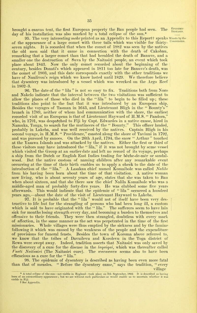 brought a canvas tent, the first European property the Bau people had seen. The day of his installation was also marked by a total eclipse of the sun.* 95. The very interesting printed as an Appendix to this E-eportf speaks Minute bj the of the appearance of a large comet with three tails which was visible for thirty- <^ '^^lo- seven nights. It is recorded that when the comet of 1882 was seen by the natives the old men said that it came in connection with the death of Cakobau, remarking that a larger comet than that had heralded the death of Banuve, and a smaller one the destruction of Suva by the Naitasiri people, an event which took place about 1843. Now the only comet recorded about the beginning of the ' century, besides Donati's which appeared in 1811 too late for Banuve's death, was the comet of 1803, and this date corresponds exactly with the other traditions we have of Naulivou's reign which we know lasted until 1829. We therefore believe that dysenterv was introduced by a vessel which was wrecked on the Argo Reef in 1802-3. 96. The date of the lila is not so easy to fix. Traditions both from Noco and Nakelo indicate that the interval between the two visitations was sufficient to allow the places of those who died in the lila to begin to be filled up; these traditions also point to the fact that it was introduced by an European ship. Besides the voyages of Tasman in 1643, and Lieutenant Bligh in the Bounty's launch in 1789, neither of whom had communication with the shore, the earliest recorded visit of an European is that of Lieutenant Hayward of H.M.S. Pandora, who, in 1791, was despatched to Eiji by Capt. Edwardes in a native canoe, hired in Namuka, Tonga, to search for the mutineers of the Bounty. This officer landed, probal^ly in Lakeba, and was well received by the natives. Captain Bligh in his second voyage, in H.M.S. Providence, coasted along the shore of Taviuni in 1792, and was pursued by canoes. On the 26tli April, 1794, the snow Arthur touched at the Yasawa Islands and was attacked by the natives. Either the first or third of these visitors may have introduced the lila, if it was not brought by some vessel which visited the Group at an earlier date and left no record of its voyage, perhaps a ship from the Dutch or English East Indies trading for beche-de-mer or sandal- wood. But the native custom of naming children after any remarkable event occurring at the time of their birth enables us to apply a check to the date of the introduction of the lila. A Lasakau chief named Komaibole was called Nalila from his having been born about the time of that visitation. A native woman now living, who is about seventy years of age, states that she was taken to Bau when about sixteen, and that she there saw the chief Nalila Komaibole who was a middle-aged man of probably forty-five years. He was clubbed some five years afterwards. This would indicate that the epidemic of lila occurred a hundred years ago,—about the date of the visit of Lieutenant Hayward to Lakeba. 97. It is probable that the lila would not of itself have been very des- I tractive to life but for the strangling of persons who had been long ill, a custom I which is said to have originated with the lila. The sufferers seem to have lain sick for months losing strength every day, and becoming a burden to themselves and offensive to their friends. They were then strangled, doubtless with every mark of afi^ection, in the same manner as the act was perpetrated in the time of the first missionaries. Whole villages were thus emptied by the sickness and by the famine 1'ollowing it which was caused by the weakness of the people and the expenditure of provisions for funeral feasts. Besides the town of Koroma above referred to, we know that the tribes of Davuilevu and Korolevu in the Toga district of Bewa were swept away. Indeed, tradition asserts that Naitasiri was only saved by the discovery of a cure for the disease in the laqaiqai, which was thereafter called Vueti Naitasiri (The Naitasiri cure). The loavuwcwu seems also to have been efficacious as a cure for the lila. 98. The epidemic of dysentery is described as having been even more fatal than that of measles, Before the dysentery came, says the tradition, every village * A total eclipse of the sun—not visible in England—took place on 7th September, 1802. It is described as having been of an extraordinary appearance ; but we are without such particulars as would enable us to ascertain -sv-hether it was visible in Fiji. t See Appendix.