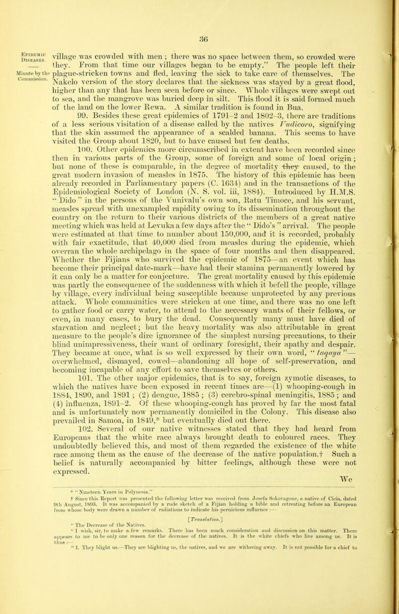 Diseases' tillage WES crowded witli men ; there was no space between tlieni, so crowded were they. Prom that time our villages began to be empty. The people left their Minute by the plague-stricken towns and fled, leaving the sick to take care of themselves. The Commission. j^Tj^j^giQ vcrsiou of tlic story declares that the sickness was stayed by a great flood, higher than any that has been seen before or since. Whole villages were swept out to sea, and the mangrove Avas buried deep in silt. This flood it is said formed much of the land on the lower Rewa. A similar tradition is found in Bua. 99. Besides these great epidemics of 1791-2 and 1802-3, there are traditions of a less serious visitation of a disease called by the natives Vudicoro, signifying that the skin assumed the apj)earance of a scalded banana. This seems to have visited the Group about 1820, but to have caused but few deaths. 100. Other epidemics more circumscribed in extent have been recorded since then in various parts of the Group, some of foreign and some of local origin; but none of these is comparable, in the degree of mortality 41iey caused, to the great modern invasion of measles in 1875. The history of this epidemic has been already recorded in Parliamentary papers (C. 1634) and in the transactions of the Ppidemiological Society of London (N. S. vol. iii, 1884). Introduced by H.M.S. Pido in the persons of the Vunivalu's own son, Patu Timoce, and his servant, measles spread with unexampled rapidity owing to its dissemination throughout the country on the return to their various districts of the members of a great native meeting which was held at Levuka a few days after the Dido's arrival. The people were estimated at that time to number about 150,000, and it is recorded, probably with fair exactitude, that 40,000 died from measles during the epidemic, which overran the whole archipelago in the space of four months and then disappeared. Whether the Pijians who survived the epidemic of 1875—an event which has become their principal date-mark—have had their stamina permanently lowered by it can only be a matter for conjecture. The great mortality caused by this epidemic was partly the consequence of the suddenness with which it befell the people, village by village, every individual being susceptible because unprotected by any previous attack. Whole communities were stricken at one time, and there was no one left to gather food or carry water, to attend to the necessary wants of their fellows, or even, in many cases, to bury the dead. Consequently many must have died of starvation and neglect; but the heavy mortality was also attributable in great measure to the people's dire ignorance of the simplest nursing precautions, to their blind unimpressiveness, their want of ordinary foresight, their apathy and despair. They became at once, what is so well expressed by their own word, taqaya — overwhelmed, dismayed, cowed—abandoning all hope of self-preservation, and becoming incapable of any efl;ort to save themselves or others. 101. The other major epidemics, that is to say, foreign zymotic diseases, to which the natives have been exposed in recent times are—(1) whooping-cough in 1884, 1890, and 1891 ; (2) dengue, 1885 ; (3) cerebro-spinal meningitis, 1885 ; and (4) influenza, 1891-2. Of these whooping-cough has proved by far the most fatal and is unfortunately now permanently domiciled in the Colony. This disease also prevailed in Samoa, in 1849,* but eventually died out there. 102. Several of our native witnesses stated that they had heard from Europeans that the white race always brought death to coloured races. They undoubtedly believed this, and most of them regarded the existence of the white race among them as the cause of the decrease of the native j)opulation.t Such a belief is naturally accompanied by bitter feelings, although these were not expressed. We * Nineteen Years in Polynesia. t Since this Rei^ort v.-as presented the following letter was received from Josefa Sokovagone, a native of Cicia, dated 9th August, 1893. It was accompanied by a rude sketch of a Fijian holding a bible and retreating before an European from whose body were drawn a number of radiations to indicate his pernicious influence :— [Translation.~\ The Decrease of the Natives. I wish, sir, to make a few remarks. There has been much consideration and discussion on this matter. There appears to me to be only one reason for the decrease of the natives. It is the white chiefs who live among us. It is thus :— 1. They blight us.—Thej' are blighting us, the natives, and we ai'e withering away. It is not possible for a chief to
