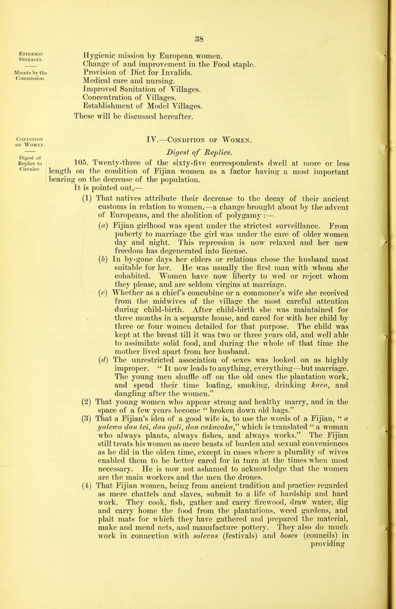 Epidemic Diseases. Minute by tlie Commission. Hygienic mission by European women. Change of and improvement in the Pood staple. Provision of Diet for Invalids. Medical care and nursing. Improved Sanitation of Villages. Concentration of Villages. Establishment of Model Villages. These will be discussed hereafter. IV.—Condition of Women. Digest of Replies. 105. Twenty-three of the sixty-five correspondents dwell at more or less length on the condition of Pijian women as a factor having a most important bearing on the decrease of the population. It is pointed out,— (1) That natives attribute their decrease to the decay of their ancient customs in relation to women,—a change brought about by the advent of Europeans, and the abolition of polygamy :— («) Pijian girlhood was spent under the strictest surveillance. Prom puberty to marriage the girl was under the care of older women day and night. This repression is now relaxed and her new freedom has degenerated into license. {h) In by-gone days her elders or relations chose the husband most ; suitable for her. He was usually the first man with whom she I cohabited. Women have now liberty to wed or reject whom ' they please, and are seldom virgins at marriage. {c) Whether as a chief's concubine or a commoner's wife she received from the midwives of the viUage the most careful attention during child-birth. After child-birth she was maintained for three months in a separate house, and cared for with her child by three or four women detailed for that purpose. The child was kept at the breast till it was two or three years old, and well able to assimilate solid food, and during the whole of that time the mother lived apart from her husband. {d) The unrestricted association of sexes was looked on as highly improper. It now leads to anything, everything—but marriage. The young men shuffle off on the old ones the plantation work, and spend their time loafing, smoking, drinldng kcwa, and dangling after the women. (2) That young women who appear strong and healthy marry, and in the space of a few years become broken down old hags. (3) That a Pijian's idea of a good wife is, to use the words of a Pijian, a yalewa dau tei, dau qoli, dau cakacaka which is translated a woman who always plants, always fishes, and always works. The Pijian still treats his women as mere beasts of burden and sexual conveniences as he did in the olden time, except in cases where a plurality of wives enabled them to be better cared for in turn at the times when most necessary. He is now not ashamed to acknowledge that the women are the main workers and the men the drones. (4) That Pijian women, being from ancient tradition and practice reg:arded as mere chattels and slaves, submit to a life of hardship and hard work. They cook, fish, gather and carry firewood, draw water, dig and carry home the food from the plantations, weed gardens, and plait mats for which they have gathered and prepared the material, make and mend nets, and manufacture pottery. They also do much work in connection with solevus (festivals) and boses (councils) in providing Condition OF WOMEK. Digest of Replies to