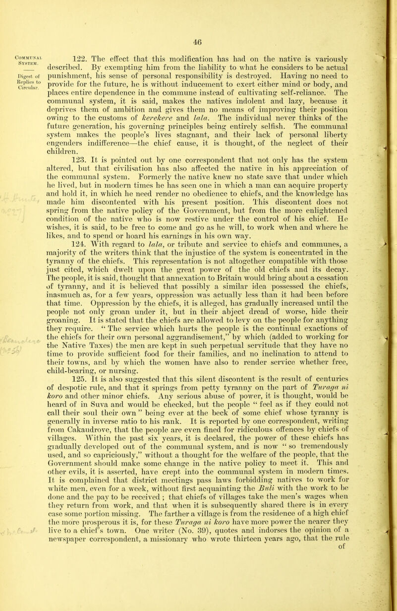 Communal System. Digest of Replies to Circular. 122. The effect that this modification has had on the native is variously described. By exempting him from the liability to what he considers to be actual punishment, his sense of personal responsibility is destroyed. Having no need to provide for the future, he is without inducement to exert either mind or body, and places entire dependence in the commune instead of cultivating self-reliance. The communal system, it is said, makes the natives indolent and lazy, because it deprives them of ambition and gives them no means of improving their position owing to the customs of herehere and lala. The individual never thinks of the future generation, his governing principles being entirely selfish. The communal system makes the people's lives stagnant, and their lack of personal liberty engenders indifference—the chief cause, it is thought, of the neglect of their children. 123. It is pointed out by one correspondent that not only has the system altered, but that civilisation has also affected the native in his appreciation of the communal system. Tormerly the native knew no state save that under which he lived, but in modern times he has seen one in which a man can acquire property and hold it, in which he need render no obedience to chiefs, and the knowledge has made him discontented with his present position. This discontent does not spring from the native policy of the Government, but from the more enlightened condition of the native who is now restive under the control of his chief. He wishes, it is said, to be free to come and go as he will, to work when and where he likes, and to spend or hoard his earnings in his own way. 124. With regard to lala, or tribute and service to chiefs and communes, a majority of the writers think that the injustice of the system is concentrated in the tyranny of the chiefs. This representation is not altogether compatible with those just cited, which dwelt upon the great power of the old chiefs and its decay. The people, it is said, thought that annexation to Britain would bring about a cessation of tyranny, and it is believed that possibly a similar idea possessed the chiefs, inasmuch as, for a few years, oppression was actually less than it had been before that time. Oppression by the chiefs, it is alleged, has gradually increased until the people not only groan under it, but in their abject dread of worse, hide their groaning. It is stated that the chiefs are allowed to levy on the people for anything they require.  The service which hurts the people is the continual exactions of the chiefs for their own personal aggrandisement, by which (added to working for the Native Taxes) the men are kept in such perpetual servitude that they have no time to provide sufficient food for their families, and no inclination to attend to their towns, and by which the women have also to render service whether free, child-bearing, or nursing. 125. It is also suggested that this silent discontent is the result of centuries of despotic rule, and that it springs from petty tyranny on the part of Tiiraga ni koro and other minor chiefs. Any serious abuse of power, it is thought, would be heard of in Suva and would be checked, but the people  feel as if they could not caU their soul their own  being ever at the beck of some chief whose tyranny is generally in inverse ratio to his rank. It is reported by one correspondent, writing from Cakaudrove, that the people are even fined for ridiculous offences by chiefs of villages. Within the past six years, it is declared, the power of these chiefs has gradually developed out of the communal system, and is now  so tremendously used, and so capriciously, without a thought for the welfare of the people, that the Government should make some change in the native policy to meet it. This and other evils, it is asserted, have crept into the communal system in modern times. It is complained that district meetings pass laws forbidding natives to work for white men, even for a week, without first acquainting the Buli with the work to be done and the pay to be received ; that chiefs of villages take the men's wages when they return from work, and that when it is subsequently shared there is in every case some portion missing. The farther a village is from the residence of a high chief the more prosperous it is, for these Turaga ni koro have more power the nearer they live to a chief's town. One writer (No. 39), quotes and indorses the opinion of a newspaper correspondent, a missionary who wrote thirteen years ago, that the rule of