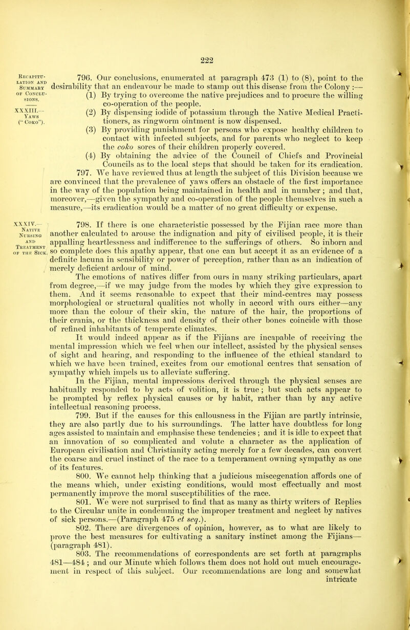 XXXIII.— Yaws LATioN^AND conclusioiis, enumerated at paragraph 473 (1) to (8), point to the SuMMAEY desirability that an endeavour he made to stamp out this disease from the Colony :— SIGNS(-^^ ^iyii^» to overcome the native prejudices and to procure the willing co-operation of the people. (2) By dispensing iodide of potassium through the Native Medical Practi- (CoKo). tioners, as ringworm ointment is now dispensed. (3) By providing punishment for persons who expose healthy children to contact with infected subjects, and for parents Avho neglect to keep the coko sores of their children properly covered. (4) By obtaining the advice of the Council of Chiefs and Provincial Councils as to the local steps that should be taken for its eradication. I 797. We have reviewed thus at length the subject of this Division because we are convinced that the prevalence of yaws offers an obstacle of the first importance in the way of the population being maintained in health and in number; and that, moreover,—given the sympathy and co-operation of the people themselves in such a measure,—its eradication would be a matter of no great difiiculty or exjaense. XXXIV.— 798, If there is one characteristic possessed by the Piiian race more than Native v o NuEsiNa another calculated to arouse the indignation and pity of civilised people, it is their appalling heartlessness and indifference to the sufPerinsrs of others. So inborn and Treatment , ^ , OF THE Sick. SO Complete does this apathy appear, that one can but accept it as an evidence of a definite lacuna in sensil3ility or power of perception, rather than as an indication of merely deficient ardour of mind. The emotions of natives differ from ours in many striking particulars, apart from degree,—if we may judge from the modes by wdiich they give expression to them. And it seems reasonable to expect that their mind-centres may possess morphological or structural qualities not wholly in accord with ours either—an}^ more than the colour of their skin, the nature of the hair, the proportions of their crania, or the thickness and density of their other bones coincide with those of refined inhabitants of temperate climates. It would indeed appear as if the Fijians are incapable of receiving the mental impression w^hich we feel when our intellect, assisted by the physical senses of sight and hearing, and responding to the influence of the ethical standard to which we have been trained, excites from our emotional centres that sensation of sympathy which impels us to alleviate suffering. In the Pijian, mental impressions derived through the physical senses are habitually responded to by acts of volition, it is true ; but such acts appear to be prompted by reflex physical causes or by habit, rather than by any active intellectual reasoning process. 799. But if the causes for this callousness in the Pijian are partly intrinsic, they are also partly due to his surroundings. The latter have doubtless for long ages assisted to maintain and emphasise these tendencies ; and it is idle to expect that an innovation of so complicated and volute a character as the application of European civilisation and Christianity acting merely for a few decades, can convert the coarse and cruel instinct of the race to a temperament owning sympathy as one of its features. 800. We cannot help thinking that a judicious miscegenation affords one of the means which, under existing conditions, would most effectually and most permanently improve the moral susceptibilities of the race. 801. We were not surprised to find that as many as thirty writers of Replies to the Circular unite in condemning the improper treatment and neglect by natives of sick persons.—(Paragraph 475 et seq.). 802. There are divergences of opinion, however, as to what are likely to prove the best measures for cultivating a sanitary instinct among the Pijians— (paragraph 481). 803. The recommendations of correspondents are set forth at paragraphs 481—484 ; and our Minute which follows them does not hold out much encourage- ment in respect of this subject. Our recommendations are long and somewhat intricate