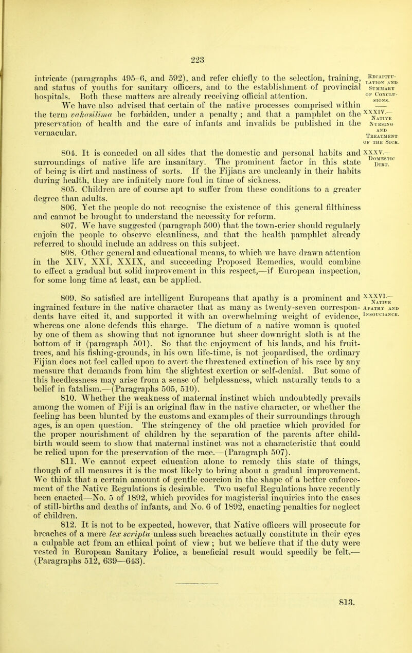 intricate (paragraphs 495-6, and 592), and refer chiefly to the selection, training, j^^^j^q^^^ and status of youths for sanitary officers, and to the establishment of provincial summary hospitals. Both these matters are already receiving official attention. °^s*Jons^^ We have also advised that certain of the native processes comprised within — the term vakasilima be forbidden, under a penalty ; and that a pamphlet on the preservation of health and the care of infants and invalids be published in the nuesing vernacular. tbeItLnt OF THE Sick. 804. It is conceded on all sides that the domestic and personal habits and xxxv.— surroundings of native life are insanitary. The prominent factor in this state i^et^ of being is dirt and nastiness of sorts. If the Fijians are uncleanly in their habits during health, they are infinitely more foul in time of sickness. 805. Children are of course apt to suffer from these conditions to a greater degree than adults. 806. Tet the people do not recognise the existence of this general filthiness and cannot be brought to understand the necessity for reform. 807. We have suggested (paragraph 500) that the town-crier should regularly enjoin the people to observe cleanliness, and that the health pamphlet already referred to should include an address on this subject. 808. Other general and educational means, to which we have drawn attention in the XIV, XXI, XXIX, and succeeding Proposed Bemedies, would combine to effect a gradual but solid improvement in this respect,—if European inspection, for some long time at least, can be applied. 809. So satisfied are intelligent Europeans that ajmtliy is a prominent and ^^^J^:^ ingrained feature in the native character that as many as twenty-seven correspon- Ai>atht and dents have cited it, and supported it with an overwhelming weight of evidence, Ij^'souciance. whereas one alone defends this charge. The dictum of a native woman is quoted by one of them as showing that not ignorance but sheer downright sloth is at the bottom of it (paragraph 501). So that the enjoyment of his lands, and his fruit- trees, and his fishing-grounds, in his own life-time, is not jeopardised, the ordinary Fijian does not feel called upon to avert the threatened extinction of his race by any measure that demands from him the slightest exertion or self-denial. But some of this heedlessness may arise from a sense of helplessness, which naturally tends to a belief in fatalism.—(Paragraphs 505, 510). 810. Whether the weakness of maternal instinct which undoubtedly prevails among the women of Eiji is an original flaw in the native character, or whether the feeling has been blunted by the customs and examples of their surroundings through ages, is an open question. The stringency of the old practice which provided for the proper nourishment of children by the separation of the parents after child- birth would seem to show that maternal instinct Avas not a characteristic that could be relied upon for the preservation of the race.—(Paragraph 507). 811. We cannot expect education alone to remedy this state of things, though of all measures it is the most likely to bring about a gradual improvement. We think that a certain amount of gentle coercion in the shape of a better enforce- ment of the Native Regulations is desirable. Two useful Regulations have recently been enacted—No. 5 of 1892, which provides for magisterial inquiries into the cases of still-births and deaths of infants, and No. 6 of 1892, enacting penalties for neglect of children. 812. It is not to be expected, however, that Native officers will prosecute for breaches of a mere lex scripta unless such breaches actually constitute in their eyes a culpable act from an ethical point of view ; but we belie v^e that if the duty were vested in European Sanitary Police, a beneficial result would speedily be felt.— (Paragraphs 512, 639—643). 813.