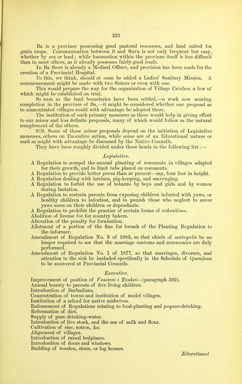 Ba is a province possessing good pastoral resources, and land suited for grain crops. Communication between it and Suva is not only frequent but easy, whether by sea or land; while locomotion within the province itself is less difficult than in most others, as it already possesses fairly good roads. In Ba there is already a Medical Officer, and provision has been made for the erection of a Provincial Hospital. To this, we think, should at once be added a Ladies' Sanitary Mission. A commencement might be made with two Sisters or even with one. This would prepare the way for the organisation of Village Creches, a few of which might be established on trial. So soon as the land boundaries have been settled,—a work now nearing completion in the province of Ba,—it might be considered whether our proposal as to concentrated villages could with advantage be adopted there. The institution of such primary measures as these would help in giving effect to our minor and less definite proposals, many of which would follow as the natural complement of the others. 819. Some of these minor proposals depend on the initiation of Legislative measures, others on Executive action, while some are of an Educational nature or such as might with advantage be discussed by the Native Councils. They have been roughly divided under these heads in the following list:— Legislative. A Regulation to compel the annual planting of cocoanuts in villages adapted for their growth, and to limit tabu placed on cocoanuts. A Regulation to provide better yavus than at present—say, four feet in height. A Regulation dealing with latrines, pig-keeping, and scavenging. A Regulation to forbid the use of tobacco by boys and girls and by women during lactation. A Regulation to restrain parents from exposing children infected with yaws, or healthy children to infection, and to punish those who neglect to cover yaws sores on their children or dependants. A Regulation to prohibit the practice of certain forms of vakasilima. Abolition of license fee for country bakers. Alteration of the penalty for fornication. Allotment of a portion of the fine for breach of the Planting Regulation to the informer. Amendment of Regulation No. 3 of 1883, so that chiefs of mataqalis be no ■ longer required to see that the marriage customs and ceremonies are duly performed. Amendment of Regulation No. 1 of 1877, so that marriages, divorces, and attention to the sick be included specifically in the Schedule of Questions to be answered at Provincial Councils. Executive. Improvement of position of Vuniwai i Taukei—(paragraph 592). Annual bounty to parents of five living children. Introduction of Barbadians. Concentration of towns and institution of model villages. Institution of a school for native midwives. Enforcement of Regulations relating to food-planting and yagowc-drinking. Reformation of diet. Supply of pure drinking-water. Introduction of live stock, and the use of milk and flour. Cultivation of rice, cotton, &c. AKgnment of villages. Introduction of raised bedplaces. Introduction of doors and windows. Building of wooden, stone, or log houses. Educational