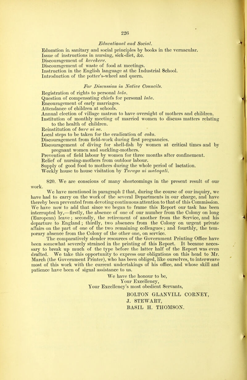 Educational and Social. Education in sanitary and social principles by books in the vernacular. Issue of instructions in nursing, sick-diet, &c. Discouragement of kerekere. Discouragement of waste of food at meetings. Instruction in the English language at the Industrial School. Introduction of the potter's-wheel and quern. For Discussion in Native Councils. Hegistration of rights to personal lata. Question of compensating chiefs for personal lala. Encouragement of early marriages. Attendance of children at schools. Annual election of village matron to have oversight of mothers and children. Institution of monthly meeting of married women to discuss matters relating to the health of children. Keinstitution of bure ni sa. Local steps to be taken for the eradication of coJco. Discouragement from field-work during first pregnancies. Discouragement of diving for shell-fish by women at critical times and by pregnant women and suckling-mothers. Prevention of field labour by women for three months after confinement. Hehef of nursing-mothers from outdoor labour. Supply of good food to mothers during the whole period of lactation. Weekly house to house visitation by Turaga ni mataqali. 820. We are conscious of many shortcomings in the present result of our work. We have mentioned in paragraph 2 that, during the course of our inquiry, we have had to carry on the work of the several Departments in our charge, and have thereby been prevented from devoting continuous attention to that of this Commission. We have now to add that since we began to frame this B^eport our task has been interrupted by,—firstly, the absence of one of our number from the Colony on long (European) leave ; secondly, the retirement of another from the Service, and his departure to England; thirdly, two absences from the Colony on urgent private affairs on the part of one of the two remaining colleagues ; and fourthly, the tem- porary absence from the Colony of the other one, on service. The comparatively slender resources of the Government Printing Office have been somewhat severely strained in the printing of this Heport. It became neces- sary to break up much of the type before the latter half of the Report was even drafted. We take this opportunity to express our obligations on this head to Mr. March (the Government Printer), who has been obliged, like ourselves, to interweave most of this work with the current undertakings of his office, and whose skill and patience have been of signal assistance to us. We have the honour to be. Your Excellency, Your Excellency's most obedient Servants, BOLTON GLANVILL CORNEY, J. STEWART, BASIL H. THOMSON.