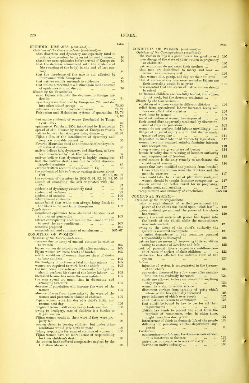 PABA. EPIDEMIC DISEASES {continued)— Opinions of the Correspondents {continued)— that diarrhoea and dysentery are especially fatal to infants,—dysentery being an introduced disease... 70 that there were epidemics before arrival of Europeans 70 that the decrease commenced with the epidemic of lila (wasting of the body) in the end of last cen- tury 70 that the decadence of the race is not affected by intercourse with Europeans ... ... .,. 70 that natives readily succumb to epidemics ... ... 70 t hat unless a race makes a distinct gain in the absence of epidemics it must die out ... .., ... 70 Minute by the Commission— most Eijians attribute the decrease to foreign epi- demics ... ... ... ... ... ... 71 dysentery was introduced by Europeans, 72 ; and also into other island groujas ... ... ... ...73,83 influenza is also an introduced disease ... ...74,77 Polynesian and Melanesian systems of quarantine 75, 76 81, 82 destructive epidemic of gagau (headache) in Tonga 1773—1777 32 epidemic at Penrhyn, 1853, introduced by EuroiDeans 79 spread of skin diseases by means of European vessels 80 natives believe that strangers bring disease ... ...83,81 Fijian's idea of the introduction of dysentery and coughs is probably correct ... ... .. ... 85 Fever in Mauritius cited as an instance of conveyance of malarial disease ... ... ... ... ... 86 natives believe lila, dysentery, and diarrhoea, to have been introduced by first European visitors ... 87 natives believe that dysentery is highly contagious 87 half the natives' deaths are due to bowel diseases, largely dysenteric ... ... ... ... ... 89 earliest written account of epidemic in Fiji... ... 88 the epidemic of lila halavu, or wasting sickness, about 1791 90, 91, 92, 69 the epidemic of dysentery in 1802-3, 91, 92, 93, 94, 95, 96 custom of strangling the sick originated with the lila 97 epidemic of dysentery extremely fatal ... ... 98 epidemic of (litrt'tVoro ,,, ... ... ... ... 99 epidemic of measles ... ... ... ... ... 100 other general epidemics ... ... ... ... 101 native belief that white men always bring death to the black is derived from Europeans ... ... 102 C inclusions— introduced epidemics have shattered the stamina of the present generation ... ... ... ... 103 natives consequently need to alter their mode of life to meet the new conditions... ... ... ... 103 remedies proposed ... ... ... ... ... 104 recapitulation and summary of conclusions ... 565-67 CONDITION OP WOMEN— Opinions of the Correspondents— decrease due to decay of ancient customs in relation to women ... ... ... ... ... ... 105 Fijian women deteriorate rapidly after marriage 105 Fijian women are mere beasts of burden ... ... 105 servile condition of women deprives them of desire to bear children ... ... ... ... ... 105 the drudgery of mothers is fatal to their infants ... 105 women are required to work for the chiefs ... ... 105 the man being now relieved of necessity for fighting should perform his share of the heavy labour ... 105 increased leisure has made the men indolent 105 the men spend too much time in discussing and arranging tax-work ... ... ... ... ... 105 decrease of population will increase the work of the women ... ... ... ... ... ... 105 absence of men from home adds to the work of the women and prevents tendance of children ... 105 Fijian women work till day of a child's birth, and resume next day ... ... ... ... ... 105 pregnant women still carry heavy loads, and fish 105 owing to drudgery, care of children is a burden to Fijian women ... ... ... ... ... 105 Fijian women could do their work if they were pro- perly fed ... ... ... ... ... ... 105 women object to beariug children, but under other conditions would give birth to more ... ... 105 fishing responsible for want of stamina of women ... 105 Fijian women have no moral sense of responsibility for their children's death ... ... ... ... 105 the women have suffered comparative neglect by the Christian Missions ... ... ... ... ... 105 PARA. CONDITION OF WOMEN {continued)— Opinions of the Correspondents {continued) — the woman in Fiji is a great power for good or evil 105 men disregard the state of their women in pregnancy or childbirth ... ... ... ... ... ... 105 native children do not assist their mothers ... ... 105 that men are disinclined to marry and look on women as a necessary evil ... ... ... ... 105 that women idle, gossip, and neglect their children... 105 that if women of any race were treated as Fijians are their mortality would be as great ... ... ... 105 it is essential that the status of native women should be raised ... ... ... ... ... ... — in Kotuma children are carefully tended, and women do not work, but the decrease continues ... ... — Minute hy the Commission— condition of women varies in different districts ... 107 relief from agricultural labour increases levity and does not affect vital statistics ... ... ... 107 work done by women .. ... ... ... ... 107 social estimation of women has improved ... ... 108 their moral fibre apparently weakened by discontinu- ance of pliysical jjunishment ... .. ' ... 109 women do not perform field-labour unwillingly 110 danger of physical injury slight; but diet is inade- quate and irregular ... ... ... ... ... Ill impossible to limit labour of women by legislation... 112 women have not acquired suitable feminine interests and occupations ... ... ... ... ... 113 young women are given to sexual license ... ... 114 female frivolity due to relaxing of heathen authority and acquirement of freedom ... ... ... 115 moral suasion is the only remedy to ameliorate the condition of women ... ... ... ... ... 116 causes that have modified the position from heathen times when the women were the workers and the men the warriors ... ... ... ... ... 117 men should take their share of plantation-work, and women should be taught feminine occupations ... 117 women should be better cared for in pregnancy, confinement, and suckling ... ... ... ... 117 recapitulation and summary of conclusions ... 658-63 COMMUNAL SYSTEM— Opinions of the Correspondents—■ prior to establishment of settled government the power of the chiefs was based upon  club law... 120 under civilised government the power of the chiefs has waned ... .. ,.. ... ... ... 120 among the coast natives all power had lapsed into the hands of the chiefs, while the mountaineers were independent ... ... ... ... ... 121 owing to tlie decay of the chief's authority the system is rendered incomplete ... ... ... 121 by entire dependence in the commune personal responsibility is destroyed ... ... ... ... 122 natives have no means of improving their condition owing to customs of herekere and lala ... ... 122 lack of personal liberty engenders iudifference— chief cause of neglect of their children ... ... 122 civilisation has aifected the native's view of the system ... ... ... ... ... ... 123 lala— injustice of system is concentrated in the tyranny 'of the chiefs 124 oppression decreased for a few years after annexa- tion but has gradually increased ... ... 124 chiefs are allowed to levy on people for anything they require ... ... ... ... ... 124 women have also to render service... ... ... 124 discontent springs from tyranny of petty chiefs whose power has gradually increased ... ... 125 great influence of chiefs over people ... ... 125 chief makes no return to commoner ... ... 126 that chiefs be bound by law to pay for all their requirements ... ... ... ... ... 127 British law tends to protect the chief from the reprisals of commoners, who, in olden time, might leave him during war ... ... ... 127 interference of chiefs in domestic life of the people 128 difiiculty of punishing chiefs—deportation sug- gested ... ... ... ... ... ... 128 TcereTcere— communism—or lala and kerelcere—as now carried on is disastrous to the race ... ... ... 129 native has no incentive to work or marry... ... 129 bearing on native industry ... ... ... ... 130