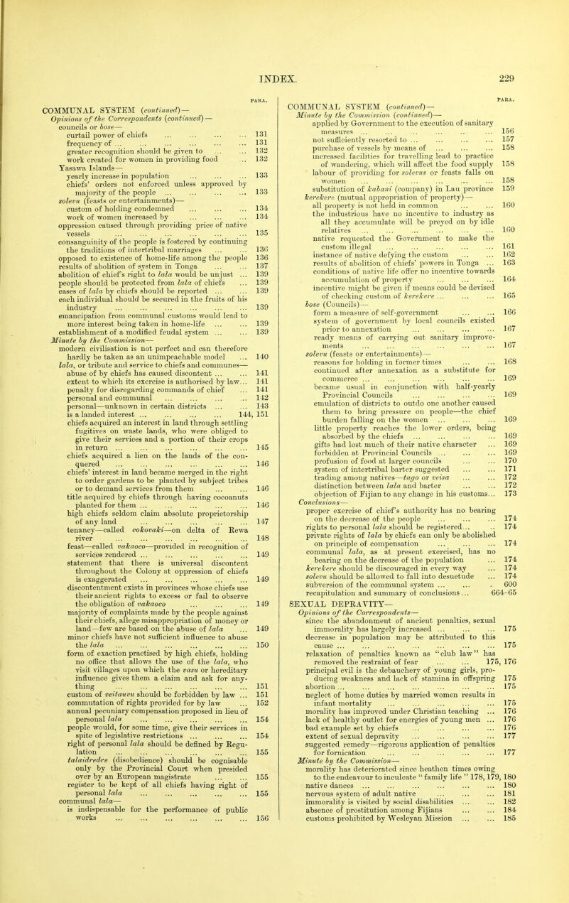 COMMUNAL SYSTEM {continued) — Opinions of the Correspondents (continued) — councils or bose— curtail power of cliiofs ... ... ... ... 131 frequency of ... ... ... ... ... ... 131 greater recognition should be given to ... ... 132 work created for women in providing food .. 132 Tasawa Islands— yearly increase in population ... ... ... 133 chiefs' orders not enforced unless approved by majority of the people ... ... ... ... 133 solevu (feasts or entertainments)— custom of holding condemned ... ... ... 134 work of women increased by ... ... ... 134 oppression caused through providing price of native vessels ... ... ... ... ... ... 135 consanguinity of the people is fostered by continuing the traditions of intertribal marriages ... ... 136 opposed to existence of home-life among the people 136 results of abolition of system in Tonga ... ... 137 abolition of chief's right to lala would be unjust ... 139 people should be protected from lala of chiefs ... 139 eases of lala by chiefs should be reported ... ... 139 each individual should be secured in the fruits of his industry ... ... ... ... ... ... 139 emancipation from communal customs would lead to more interest being taken in home-life ... ... 139 establishment of a modified feudal system ... ... 139 Minute by the Commission— modern civilisation is not perfect and can therefore hardly be taken as an unimpeachable model ... 140 lala, or tribtite and service to chiefs and communes— abvise of by chiefs has caused discontent ... ... 141 extent to which its exercise is authorised by law... 141 penalty for disregarding commands of chief ... 141 personal and communal ... ... ... ... 142 personal—unknown in certain districts ... ... 143 is a landed interest ... ... ... ... 144,151 chiefs acquii'ed an interest in land through settling fugitives on waste lands, who were obliged to give their services and a portion of their crops in return ... ... ... ,.. ... ... 145 chiefs acquired a lien on the lands of the con- quered ... ... ... ... ... ... 146 chiefs' interest in land became merged in the right to order gardens to be planted by subject tribes or to demand services from them ... ... 146 title acquired by chiefs through having cocoanuts planted for them ... ... ... ... ... 146 high chiefs seldom claim absolute proprietorship of any land ... ... ... ... ... 147 tenancy—called coTcovaTci—on delta of Rewa river ... ... ... ... ... ... 148 feast—called vaJcaoco—provided in recognition of services rendered ... ... ... ... ... 149 statement that there is universal discontent throughout the Colony at oppression of chiefs is exaggerated ... ... ... ... ... 149 discontentment exists in provinces whose chiefs use their ancient rights to excess or fail to observe the obligation of mAraoco ... ... ... 149 majority of complaints made by the people against their chiefs, allege misappropriation of money or land—few are based on the abuse of lala ... 149 minor chiefs have not sufficient influence to abuse the lala ... ... ... ... ... ... 150 form of exaction practised by high chiefs, holding no office that allows the use of the lala, who visit villages upon which the vasw or hereditary influence gives them a claim and ask for any- thing 151 custom of veitauvu should be forbidden by law ... 151 commutation of rights provided for by law ... 152 annual pecuniary compensation proposed in lieu of personal lala ... ... ... ... ... 154 people would, for some time, give their services in spite of legislative restrictions ... ... ... 154 right of personal lala should be defined by Regu- lation ... ... ... ... ... ... 155 talaidredre (disobedience) should be cognisable only by the Provincial Court when presided over by an European magistrate ... ... 155 register to be kept of all chiefs having right of personal lala ... ... ... ... ... 155 communal lala— is indispensable for the performance of public works 156 COMMUNAL SYSTEM (continued)— Minute hy the Commission {continued) — applied by Grovernment to the execution of sanitary measures ... ... ... ... .. ... 156 not sufficiently resorted to ... ... ... ... 157 purchase of vessels by means of ... ... ... 158 increased facilities for travelling lead to practice of wandering, which will affect the food supply 158 labour of providing for solevus or feasts falls on women ... ... ... ... ... ... 158 substitution of kabani (company) in Lau province 159 TcereTcere (mutual appropriation of property) — all property is not held in common ... ... 160 the industrious have no incentive to industry as all they accumulate will be preyed on by idle relatives ... ... ... ... ... ... 160 native requested the Grovernment to make the custom illegal ... ... ... ... ... 161 instance of native defying the custom ... ... 162 results of abolition of chiefs'powers in Tonga ... 163 conditions of native life offer no incentive towards accumulation of property ... ... ... 164 incentive might be given if means could be devised of checking custom of TcereTcere ... ... ... 165 hose (Councils) — form a measure of self-government ... ... 166 system of government by local councils existed prior to annexation ... ... ... ... 167 ready means of carrying out sanitary improve- ments ... ... ... ... ... ... 167 solevu (feasts or entertainments) — reasons for holding in former times ... ... 168 continued after annexation as a substitute for commerce ... ... ... ... ... ... 169 became usual in conjunction with half-yearly Provincial Councils ... ... ... ... 169 emulation of districts to outdo one another caused them to bring pressure on people—the chief burden falling on the women ... ... ... 169 little property reaches the lower orders, being absorbed by the chiefs ... ... ... ... 169 gifts had lost much of their native character ... 169 forbidden at Provincial Councils ... ... ... 169 profusion of food at larger councils ... ... 170 system of intertribal barter suggested ... ... 171 trading among natives—tago or veisa ... ... 172 distinction between ZaZa and barter ... ... 172 objection of Fijian to any change in his customs... 173 Conclnsions— proper exercise of chief's authority has no bearing on the decrease of the people ... ... ... 174 rights to personaWate should be registered... .. 174 private rights of lala by chiefs can only be abolished on principle of compensation ... ... ... 174 communal lala, as at present exercised, has no bearing on the decrease of the population ... 174 TcereTcere should be discouraged in every way ... 174 solevu should be allowed to fall into desuetude ... 174 subversion of the communal system ... ... . 600 recapitulation and summary of conclusions ... 664-65 SEXUAL DEPRAVITY— Opinions of the Correspondents— since the abandonment of ancient penalties, sexual immorality has largely increased ... ... ... 175 decrease in population may be attributed to this cause ... ... ... ... ... ... ... 175 relaxation of penalties known as club law has removed the restraint of fear ... ... 175,176 principal evil is the debauchery of young girls, pro- ducing weakness and lack of stamina in offspring 175 abortion ... ... ... ... ... ... ... 175 neglect of home duties by married women results in infant mortality ... ... ... ... ... 175 morality has improved under Christian teaching ... 176 lack of healthy outlet for energies of young men ... 176 bad example set by chiefs ... ... ... ... 176 extent of sexual depravity ... ... ... ... 177 suggested remedy—rigorous application of penalties for fornication ... ... ... ... ... 177 Minute hy the Commission— morality has deteriorated since heathen times owing to the endeavour to inculcate  family life  178,179,180 native dances ... ... ... ... ... ... 180 nervous system of adult native ... ... ... 181 immorality is visited by social disabilities ... ... 182 absence of prostitution among Fijians ... ... 184 cvistoms prohibited by Wesleyan Mission ... ... 185