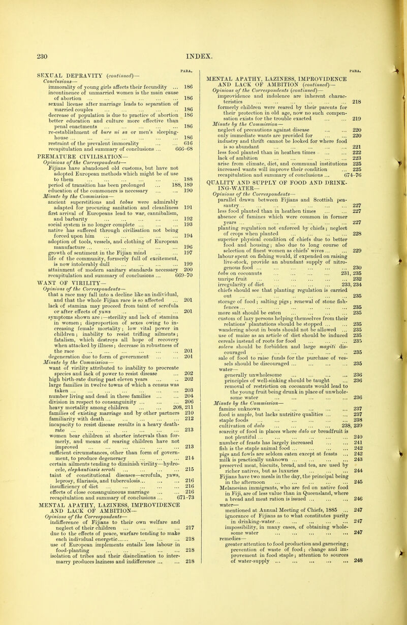 PARA. SEXUAL DEPRAVITY {continued) — Conclusions— immorality of yoving girls affects their fecundity ... 186 incontinence of unmarried women is the main cause of ahortion ... ... ... ... ... ... 186 sexual license after marriage leads to separation of married couples ... ... ... ... .. 186 decrease of population is due to practice of abortion 186 better education and culture more eifective than penal enactments ... ... ... ... ... 186 re-establishment of bure ni sa or men's sleeping- house ... ... ... ... ... ... ... 186 restraint of the prevalent immorality ... ... 616 recapitulation and summary of conclusions ... 666-68 PEEMATUEE CIVILISATION— Opinions of the Correspondents— Eijians have abandoned old customs, but have not adojated European methods which might be of use to them 188 period of transition has been prolonged ... 188, 189 education of the commoners is necessary ... ... 190 Minute by the Commission— ancient superstitions and tabus were admirably adapted for procuring sanitation and cleanliness 191 first arrival of Europeans lead to war, cannibalism, and barbarity ... ... ... ... ... 192 social system is no longer complete ... ... ... 193 native has suffered through civilisation not being forced upon him ... ... ... ... ... 194 adoption of tools, vessels, and clothing of European manufacture ... ... ... ... ... ... 196 growth of sentiment in the Fijian mind ... ... 197 life of the community, formerly full of excitement, is now intolerably dull ... ... ... ... 199 attainment of modern sanitary standards necessary 200 recapitulation and summary of conclusions ... 669-70 WANT OF VIEILITY— Opinions of the Correspondents— that a race may fall into a decline like an individual, and that the whole Fijian race is so affected ... 201 lack of stamina may proceed from taint of scrofula or after effects of yaws ... ... ... ... 201 symptoms shown are :—sterility and lack of stamina in women; disproportion of sexes owing to in- creasing female mortality; low vital power in children; inability to resist trifling ailments; fatalism, which destroys all hope of recovery when attacked by illness; decrease in robustness of the race ... ... ... ... ... ... 201 degeneration due to form of government ... ... 201 Minute by the Commission— want of virility attributed to inability to procreate species and lack of power to resist disease .., 202 high birth-rate during past eleven years ... .. 202 large families in twelve towns of which a census was taken 203 number living and dead in these families ... ... 204 division in respect to consanguinity ... ... ... 206 heavy mortality among children ... ... 208,211 families of existing marriage and by other partners 210 familiarity with death... ... ... ... ... 212 incapacity to resist disease results in a heavy death- rate 213 women bear children at shorter intervals than for- merly, and means of rearing children have not improved ... ... ... ... ... ... 213 sufficient circumstances, other than form of govern- ment, to produce degeneracy ... ... ... 214 certain ailments tending to diminish virility—hydro- cele, e^epAarefi'asi? scroti ... ... ... ... 215 taint of constitutional diseases—scrofula, yaws, leprosy, filariasis, and tuberculosis... ... ... 216 insufficiency of diet ... ... ... ... ... 216 effects of close consanguineous marriage ... ... 216 recapitulation and summary of conclusions ... 671-73 MENTAL APATHY, LAZINESS, IMPEOVIDENCE AND LACK OF AMBITION— Opinions of the Correspondents— indifference of Fijians to their own welfare and neglect of their children ... ... ... ... 217 due to the effects of peace, warfare tending to make each individual energetic ... ... ... 218 use of European implements entails less labour in food-planting ... ... ... ... ... 218 isolation of tribes and their disinclination to inter- marry produces laziness and indifference ... ... 218 PABA. MENTAL APATHY, LAZINESS, IMPEOVIDENCE AND LACK OF AMBITION {continued)— Opinions of the Correspondents {continued) — improvidence and indolence are inherent charac- teristics ... ... ... ... ... ... 218 formerly children were reared by their parents for their protection in old age, now no such compen- sation exists for the trouble exacted ... ... 219 Minute by the Commiision— neglect of precautions against disease ... ... 220 only immediate wants are provided for ... ... 220 industry and thrift cannot be looked for where food is so abundant ... ... ... ... ... 221 less food planted than in heathen times ... ... 222 lack of ambition ... ... ... ... ... 223 arise from climate, diet, and communal institutions 225 increased wants will improve their condition ... 225 recapitulation and summary of conclusions ... 674-76 QUALITY AND SUPPLY OF FOOD AND DEINK- INQ-WATEE— Opinions of the Correspondents— parallel drawn between Fijians and Scottish pea- santry... ... ... ... ... ... ... 227 less food planted than in heathen times ... ... 227 absence of famines which were common in former years ... ... ... ... ... ... ... 227 planting regulation not enforced by chiefs; neglect of crojis when planted ... ... .. ... 228 superior physical condition of chiefs due to better food and housing; also due to long course of selection of finest women as chiefs' wives ... ... 229 labour spent on fishing would, if expended on raising live-stock, provide an abundant supply of nitro- genous food ... ... ... ... ... ... 230 tabu on cocoanuts ... ... ... ... 231, 235 unripe fruit ... ... ... ... ... ... 232 irregularity of diet 233,234 chiefs should see that planting regulation is carried out 235 storage of food ; salting pigs ; renewal of stone fish- fences... ... ... ... ... ... ... 235 more salt should be eaten ... ... ... ... 235 custom of lazy persons helping themselves from their relations' plantations should be stopped ... ... 235 wandering about in boats should not be allowed ... 235 use of maize as an article of diet should be induced 235 cereals instead of roots for food ... ... ... 235 solevu should be forbidden and large magiti dis- couraged ... ... ... ... ... .. 235 sale of food to raise funds for the purchase of ves- sels should be discouraged ... ... ... ... 235 water— generally imwholesome ... ... ... ... 236 principles of well-sinking should be taught ... 236 removal of restriction on cocoanuts would lead to the young fruit being drunk in place of unwhole- some water ... ... ... ... ... 236 Minute by the Commission— famine unknown ... ... ... ... ... 237 food is ample, but lacks nutritive qualities ... ... 237 staple foods ... ... ... ... ... ... 238 cultivation of dalo 238, 239 scarcity of food in places where dalo or breadfruit is not plentiful 240 number of feasts has largely increased ... ... 241 fish is the staple animal food ... ... ... ... 242 pigs and fowls are seldom eaten except at feasts ,., 242 milk is practically unknown ... ... ... ... 243 preserved meat, biscuits, bread, and tea, are used by richer natives, but as luxuries ... ... ... 244 Fijians have two meals in the day, the principal being in the afternoon ... ... ... ... ... 245 Melanesian immigrants, who are fed on native food in Fiji, are of less value than in Queensland, where a bread and meat ration is issued ... ... ... 246 water— mentioned at Annual Meeting of Chiefs, 1885 ,.. 247 ignorance of Fijians as to what constitutes purity in drinking-water... ... ... .., ... 247 impossibility, in many cases, of obtaining whole- some water ... ... ... ... ... 247 remedies— greater attention to food production and garnering; prevention of waste of food; change and im- provement in food staple; attention to sources of water-supply ... ... .,, ... ..i 248