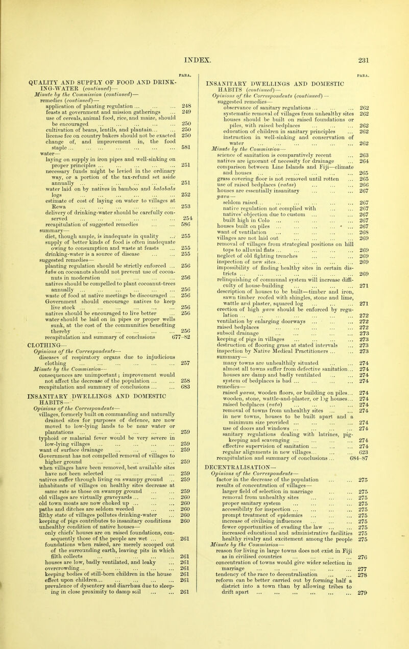 PARA. QUALITY AND SUPPLY OF FOOD AND DEINK- ING-WATEE {conttmted} — Minute by the Commission {continued)— remedies {continued)— application of planting regulation ... ... ... 248 feasts at government and mission gatherings ... 249 use of cereals, animal food, rice, and maize, should be encouraged ... ... ... ... ... 250 cultivation of beans, lentils, and plantain... ... 250 license fee on country bakers should not be exacted 250 change of, and improvement in, the food staple... ... ... ... ... 581 water— laying on supply in iron pipes and well-sinking on proper principles ... ... ... ... ... 251 necessary funds might be levied in the ordinary way, or a portion of the tax-refund set aside annually ... ... ... ... ... ... 251 water laid on by natives in bamboo and halabala logs 252 estimate of cost of laying on water to villages at Eewa 253 delivery of drinking-water should be carefully con- served ... ... ... ... ... ... 254 recapitulation of suggested remedies ... ... 586 summary— diet, though ample, is inadequate in quality .. .• 255 supply of better kinds of food is often inadequate owing to consumption and waste at feasts ... 255 drinking-water is a source of disease ... ... 255 suggested remedies— planting regulation should be strictly enforced ... 256 tahu on eocoanuts should not prevent use of cocoa- nuts in moderation ... ... ... ... 256 natives should be compelled to plant cocoanut-trees annually ... ... ... ... ... ... 256 waste of food at native meetings be discouraged ,., 256 Government should encourage natives to keep live stock ... ... ... ... ... ... 256 natives should be encouraged to live better ... 256 water should be laid on in pipes or proper wells sunk, at the cost of the communities benefiting thereby ... ... ... ... ... ... 256 recapitulation and summary of conclusions 677-82 CLOTHINa— Opinions of the Correspondents— diseases of respiratory organs due to injudicious clothing 257 Minute by the Commission— consequences are unimportant; improvement would not affect the decrease of the population ... ... 258 recapitulation and summary of conclusions ... ... 683 IN8ANITAEY DWELLINGS AND DOMESTIC HABITS— ■ Opinions of the Correspondents— villages, formerly built on commanding and naturally drained sites for purposes of defence, are now moved to low-lying lands to be near water or plantations ... ... ... ... ... ... 259 typhoid or malarial fever would be very severe in low-lying villages ... ... ... ... ... 259 want of surface drainage ... ... ... ... 259 Government has not compelled removal of villages to higher ground ... ... ... ... ... 259 when villages have been removed, best available sites have not been selected ... ... ... ... 259 natives suffer through living on swampy ground ,.. 259 inhabitants of villages on healthy sites decrease at same rate as those on swampy ground ... ... 259 old villages are virtually graveyards ... .., ... 260 old town moats are now choked up ... ... ... 260 paths and ditches are seldom weeded ... ... 260 filthy state of villages pollutes drinking-water ... 260 keeping of pigs contributes to insanitary conditions 260 unhealthy condition of native houses— only chiefs' houses are on raised foundations, con- sequently those of the people are wet ... .. 261 foundations when raised, are merely scooped out of the surrounding earth, leaving pits in which filth collects 261 houses are low, badly ventilated, and leaky ... 261 overcrowding... ... ... ... ... ... 261 keeping bodies of still-born children in the house 261 effect upon children... ... ... ... ... 261 prevalence of dysentery and diarrhoea due to sleep- ing in close proximity to damp soil ... ... 261 PARA. INSANITAEY DWELLINGS AND DOMESTIC HABITS {continued) — Opinions of the Correspondents {continued) — suggested remedies— observance of sanitary regulations ... ... ... 262 systematic removal of villages from unhealthy sites 262 houses should be built on raised foundations or piles, with raised bedplaces ... ... ... 262 education of children in sanitary princi2Dles ... 262 instruction in well-sinking and conservation of water ... ... ... ... ... ... 262 Minute by the Commission— science of sanitation is comparatively recent ... 263 natives are ignorant of necessity for di'ainage ... 264 comparison between Line Islands and Fiji—climate and houses ... ... ... ... ... ... 265 grass covering floor is not removed until rotten ... 265 iise of raised bedplaces {vatas) ... ... ... 266 houses are essentially insanitary ... ... ... 267 yavu— seldom raised... ... ... ... ... ... 267 natire regulation not complied with ... ... 267 natives'objection due to custom ... ... ... 267 built high in Colo 267 houses built on piles ... ... ... ... • ... 267 want of ventilation ... ... ... ... ... 268 villages are not laid out ... ... ... ... 269 removal of villages from strategical positions on hill tops to alluvial flats ... ... ... ... ... 269 neglect of old fighting trenches 269 inspection of new sites... ... ... ... ... 269 impossibility of finding healthy sites in certain dis- tricts 269 relinquishing of communal system will increase diifi- culty of house-building ... ... ... ... 271 descrijjtion of houses to be built—timber and iron, sawn timber roofed with shingles, stone and lime, wattle and plaster, squared log ... ... ... 271 erection of high yavu should be enforced by regu- lation ... ... .. ... ... ... ... 272 ventilation by enlarging doorways ... ... ... 272 raised bedplaces ... ... ... ... ... 272 subsoil drainage ... ... ... ... ... 273 keeping of pigs in villages ... ... ... ... 273 destruction of flooring grass at stated intervals ... 273 inspection by Native Medical Practitioners ... ,.. 273 summary— many towns are unhealthily situated ... ... 274 almost all towns suffer from defective sanitation... 274 houses are damp and badly ventilated ... ... 274 system of bedplaces is bad ... ... ... ... 274 remedies— raised 2/auM«, wooden floors, or building on piles... 274 wooden, stone, wattle-and-plaster, or Ijg houses... 274 raised bedplaces ... ... ... ... 274 removal of towns from unhealthy sites ... ... 274 in new towns, houses to be built apart and a minimum size jDrovided ... ... ... ,.. 274 use of doors and windows ... ... ... ... 274 sanitary regulations dealing with latrines, pig- keeping and scavenging ... ... ... ... 274 effective supervision of sanitation ... ... ... 274 regular alignments in new villages... ... ... 623 recapitulation and summary of conchisions ... 684-87 DECENTEALISATION— Opinions of the Correspondents— factor in the decrease of the poi^ulation ... ... 275 results of concentration of villages— larger field of selection in marriage ... ... 275 removal from unhealthy sites ... ... ... 275 proper sanitary system ... ... ... ... 275 accessibility for inspection ... ... ... ,.. 275 prompt treatment of epidemics ... ... ... 275 increase of civilising influences ... ... ... 275 fewer opportunities of evading the law ... ... 275 increased educational and administrative facilities 275 healthy rivalry and excitement among the people 275 Minute by the Commission— reason for living in large towns does not exist in Fiji as in civilised countries ... ... ... ... 276 concentration of towns would give wider selection in marriage ... ... ... ... ... ... 277 tendency of the race to decentralisation ... ... 278 reform can be better carried out by forming half a district into a town than by allowing tribes to drift apart ... ... ,,, ... ... ... 279