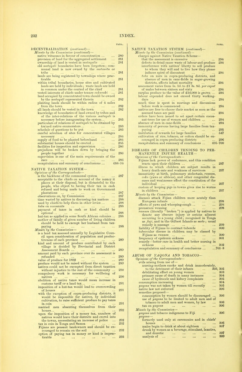 PAEA. DECENTRALISATION {continued)— Minute by the Commission (continued)— native witnesses in favour of concentration ... ... 280 provision of land for the aggregated settlement ... 281 cmiersliip of land is vested in Mf/^agaZw ... ... 281 old mataqali boundaries have been forgotten ; com- munal land is now owned by the matanitii or tribe '281 lands are being registered by townships where prac- ticable 281 within tribal boundaries, house sites and cultivated lands are held by individuals ; waste lands are held in common imder the control of the chief ... 281 vested interests of chiefs under tenure coTcavaM ... 281 land occupied by concentrated town should be owned by the mataqali represented therein ... ... 282 planting lands should be within radius of 4 miles from the town ... ... ... ... ... 282 all lands should be vested in the town ... ... 282 knowledge of boundaries of land owned by tribes and of the inter-relations of the various mataqali is necessary before inaugurating the system... ... 283 particulars of relations of mataqali io be obtained by trained native enumerators... ... ... ... 283 schedule of questions to be put ... ... ... 283 careful selection of sites for concentrated villages necessary ... ... ... ... ... ... 28-4 supply of food to be planted beforehand ... ... 284 substantial houses should be erected... ... ... 285 facilities for inspection and supervision ... ... 286 prejudices will be broken down by bringing the people together ... ... ... ... ... 286 supervision is one of the main requirements of the race ... ... ... ... ... ... ... 286 recapitulation and summary of conclusions ... 688-9i NATIVE TAXATION SYSTEM— Opinions of the Correspondents— is the backbone of the communal system ... ... 287 acceptable to the chiefs on account of the money it places at their disposal, but is distasteful to the people, who object to having their tax in cash refused and being made to work on Government plantations ... ... ... ... ... ... 287 observations on, by Commission ... ... ... 287 time wasted by natives in discussing tax matters ... 288 used by chiefs to help them in other levies ... ... 288 tahu on cocoanuts ... ... ... ... ... 288 payment of taxes in cash or kind should be optional... ... ... ... ... ... 288 hut-tax as applied in some South African colonies ... 288 mother of family of given number of living children should be held to exempt her husband from tax- paying ... ... ... ... ... ... 288 Minute by the Commission— is a land tax assessed annually by Legislative Coun- cil upon consideration of population and produc- tiveness of each province ... ... ... ... 289 kind and amount of produce contributed by each village is decided by Provincial and District Assessment Boards ... ... ... ... ... 289 amount paid by each province over its assessment is refunded 289 value of produce for 1892 289 produce would not be raised without the system ... 289 natives could not be exempted from direct taxation without injustice to the rest of the community ... 290 compulsory work is necessary for wellbeing of natives 290 abolition of native taxes would mean increase in customs tariff or a land tax... ... ... ... 291 imposition of a hut-tax would lead to overcrowding of houses ... ... ... ... ... ... 291 with the exception of copra-producing districts, it would be impossible for natives, by individual cultivation, to raise sufficient produce to pay taxes in coin ... ... ... ... ... ... 291 married men absenting themselves from their homes... ... ... ... ... ■•. ... 292 upon the imposition of a money tax, numbers of natives would leave their districts and crowd into the towns, necessitating an increase of police ... 292 tax in coin in Tonga and Samoa ... ... ... 292 Eijians are peasant landowners and should be en- couraged to remain on the soil ... ... ... 292 option of paying tax in money or kind is imprac- ticable 293 FABA. NATIVE TAXATION SYSTEM {continued)— Minute by the Commission {continued) — charges against Native Taxation Scheme— that the assessment is excessive ... ... ... 294 defects in detail cause waste of labour and produce 294 interference with natives' liberty to sell jDroduce to whom they will and to live how they please induces spirit of discontent ... ... ... 294 tabu on nuts in copra-producing districts, and absence of men in cane-fields in sugar-growing districts, affects infant mortality ... ... 294 assessment varies from 5s. Id. to £1 3s. 8d. per caput of males between sixteen and sixty ... ... 294 surplus produce to the value of £10,000 is grown ... 294 labour exjjended does not exceed thirty working- days 294 much time is spent in meetings and discussions before work is commenced ... ... ... ... 294 natives are free to choose their market as soon as the assessed taxes are paid ... ... ... ... 294 orders have been issued to set apart certain cocoa- nut-trees for use of women and children ... ... 294 absence of men in cane-fields ... ... ... ... 294 immunity of persons having large families from tax- paying ... ... ... ... ... ... 295 institution of rewards for large families ... ... 547 cultivation of rice, tobacco, or cotton should be en- couraged in copra-jn'oducing districts ... ... 296 recapitulation and summary of conclusions ... 695-700 DISEASES OF CHILDREN TENDING TO PER- MANENTLY INJURE HEALTH— Opinions of the Correspondents — Fijians lack power of endurance, and this condition reacts upon tlieir children ... ... ... ... 297 illness to which children are subject results in heavy death-rate and weakness of survivors ... 297 immaturity at birth, jjulmonary atelectasis, ramusu, coJco (yaws or sibbens), and other congenital dis- eases and weaknesses affect the constitution of the individual 297 custom of keeping pigs in towns gives rise to worms in children 297 Minute by the Commission— diseases attack Fijian children more acutely than European infants ... ... ... ... ... 298 effects of yaws and whooping-cough ... ... ... 298 premature weaning ... .. ... ... ... 298 ramu-su (literally  broken ) is applied by natives to denote any obscure injury or serious ailment occurring to a young child; recognised in Tonga as faji, and in the Gilbert Islands as moto ; usual remedy is massage ... ... ... .. ... 299 liability of Fijians to contract tubercle ... ... 300 tubercular disease in children may be classed by Fijians as ramusu ... ... ... ... ... 300 frequency of epidemic sickness ... ... ... 301 remedy—better care in health and better nursing in sickness ... ... ... ... ... ... 302 recapitulation and summary of conclusions ... ...701-3 ABUSE OF YAQONA AND TOBACCO— Opinions of the Correspondents— evils arising from use of— nursing-mothers smoke and drink immoderately. to the detriment of their infants ... 303, 305 debilitating effect on young women ... ... 303 primary cause of death in many instances ... 304 cause of hydrocele and kidney complaints ... 305 consumption increasing ... ... ... ... 304 yaqona was not taken by women till recently ... 305 native law not enforced ... ... ... ... 306 remedies proposed— consumption by women should be discouraged ... 306 vise of yaqona to be limited to adult men and of tobacco to adult men and women, by law ... 306 tax on ^ajoHa ... ... ... ... ... 306 Minute by the Commission— t/ajoia and tobacco indigenous to Fiji ... ... 306 yaqona— formerly used only at ceremonies and in chiefs' houses ... ... ... .. ... ... 306 males begin to drink at about eighteen ... ... 307 drunk by women as a beverage, stimulant, laxative, and diuretic ... ... ... ... ... 307 analysis of ... ... ... ... ... ... 309