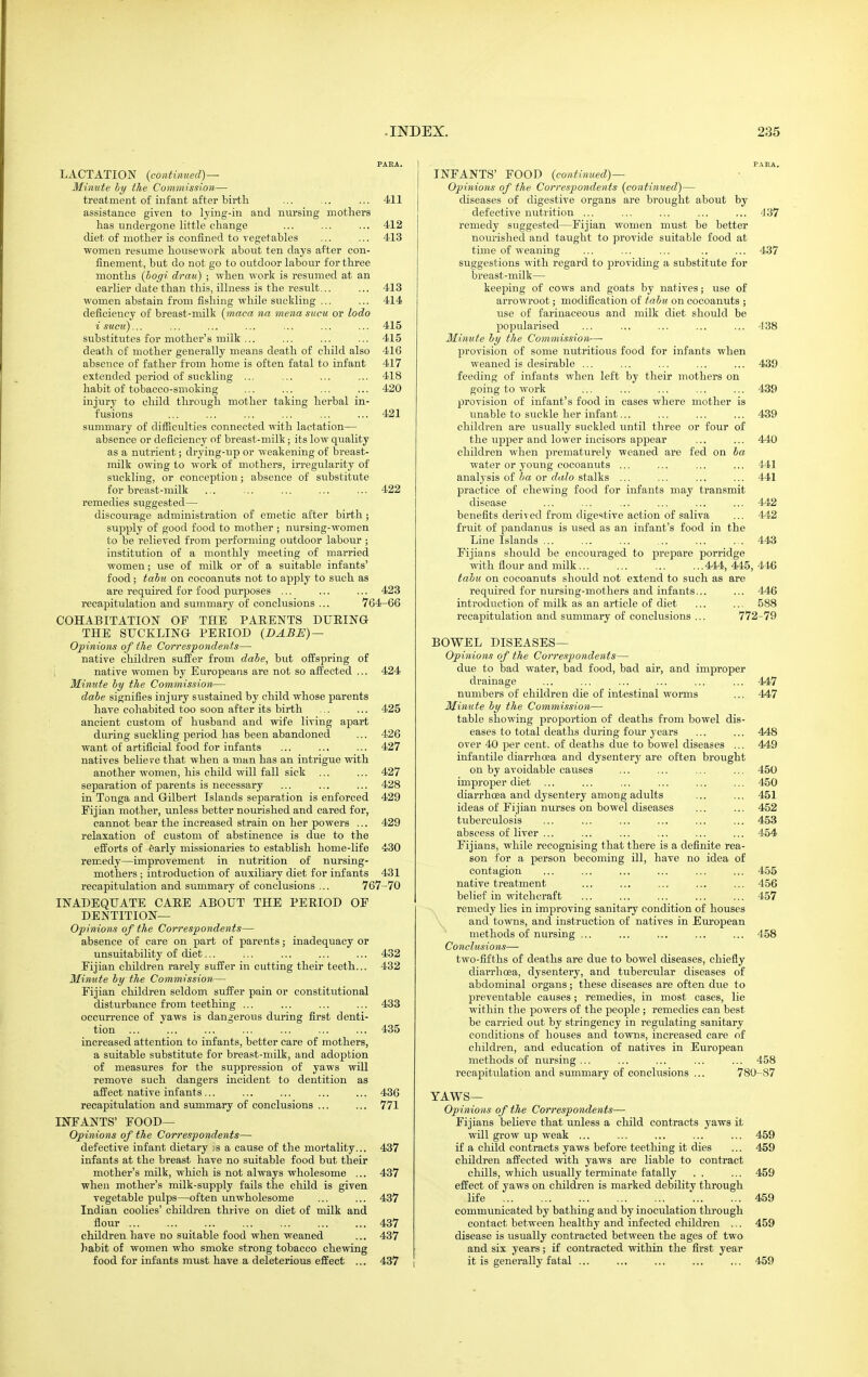 PASA. LACTATION {continued)— Minute by the Commission— treatment of infant after birtli ... ... ... 411 assistance given to lying-in and nursing mothers has undergone little change ... ... ... 412 diet of mother is confined to vegetables ... ... 413 women resume housework about ten days after con- finement, but do not go to outdoor labour for three months {hogi drau) ; when work is resumed at an earlier date than this, illness is the result... ... 413 women abstain from fishing while suckling ... ... 414 deficiency of breast-milk {maca tia mena siicu or lodo isucu)... ... ... ... ... ... ... 415 substitutes for mother's milk ,.. ... ... ... 415 death of mother generally means death of child also 416 absence of father from home is often fatal to infant 417 extended period of suckling ... ... ... ... 418 habit of tobacco-smoking ... ... ... ... 420 injury to child through mother taking herbal in- fusions ... ... ... ... ... ... 421 summary of difficulties connected with lactation— absence or deficiency of breast-milk; its low quality as a nutrient; drying-vip or weakening of breast- milk owing to work of mothers, irregularity of suckling, or conception; absence of substitute for breast-milk 422 remedies suggested— discourage administration of emetic after birth ; supply of good food to mother ; nursing-women to be relieved from performing outdoor labour ; institution of a monthly meeting of married women; use of milk or of a suitable infants' food; tabu on cocoanuts not to apply to such as are required for food purposes ... ... ... 423 recapitulation and summary of conclusions ... 764-66 COHABITATION OE THE PAEENTS DUEING THE SUCKLING PERIOD (BABE) — Opinions of the Correspondents— native children suffer from dabe, but offspring of native women by Europeans are not so affected ... 424 Minute by the Commission— dabe signifies injury sustained by child whose parents have cohabited too soon after its birth ... ... 425 ancient custom of husband and wife living apart during suckling period has been abandoned ... 426 want of artificial food for infants ... ... ... 427 natives belie re that when a man has an intrigue with another women, his child will fall sick ... ... 427 separation of parents is necessary ... ... ... 428 in Tonga and Gilbert Islands separation is enforced 429 Fijian mother, unless better nourished and cared for, cannot bear the increased strain on her powers ... 429 relaxation of custom of abstinence is due to the efforts of 6arly missionaries to establish home-life 430 remedy—improvement in nutrition of nursing- mothers ; introduction of auxiliary diet for infants 431 recapitulation and summary of conclusions ... 767-70 INADEQUATE CARE ABOUT THE PERIOD OF DENTITION— Opinions of the Correspondents— absence of care on part of parents; inadequacy or unsuitability of diet... ... ... ... ... 432 Fijian children rarely suffer in cutting their teeth... 432 Minute by the Commission— Fijian children seldom suffer pain or constitutional disturbance from teething ... ... ... ... 433 occurrence of yaws is dangerous during first denti- tion ... ... ... ... ... ... ... 435 increased attention to infants, better care of mothers, a suitable substitute for breast-milk, and adoption of measures for the suppression of yaws will remove such dangers incident to dentition as affect native infants... ... ... ... ... 436 recapitulation and summary of conclusions ... ... 771 INFANTS' FOOD— Opinions of the Correspondents— defective infant dietary .s a cause of the mortality... 437 infants at the breast have no suitable food but their mother's milk, which is not always wholesome ... 437 when mother's milk-supply fails the child is given vegetable pulps—often unwholesome ... ... 437 Indian coolies' children thrive on diet of milk and flour 437 children have no suitable food when weaned ... 437 habit of women who smoke strong tobacco chewing food for infants must have a deleterious effect ... 437 PARA. INFANTS' FOOD {continued)— Opinions of the Correspondents {continued)— diseases of digestive organs are brought about by defective nutrition ... ... ... ... ... 4 37 remedy suggested—Fijian women must be better noiu'ished and taught to provide suitable food at time of weaning ... ... ... .. ... 437 suggestions with regard to providing a substitute for breast-milk— keeping of cows and goats by natives; use of arrowroot; modification of tabu on cocoanuts ; use of farinaceous and milk diet should be popularised ... ... ... ... ... -138 Minute by the Commission— provision of some nutritious food for infants when weaned is desirable ... ... ... ... ... 439 feeding of infants when left by their mothers on going to work ... ... ... ... ... 439 provision of infant's food in cases where mother is unable to suckle her infant... ... ... ... 439 children are usually suckled until three or four of the uj)per and lower incisors appear ... ... 440 children when prematurely weaned are fed on ba water or young cocoanuts ... ... ... ... 441 analysis of or (?ij7o stalks ... ... ... ... 441 practice of chewing food for infants may transmit disease ... ... ... ... ... ... 442 benefits derived from digestive action of saliva ... 442 fruit of pandanus is iised as an infant's food in the Line Islands ... ... ... ... ... ... 443 Fijians should be encouraged to prepare porridge with flour and milk... ... ... ... 444, 445, 446 tabti on cocoanuts should not extend to such as are required for nursing-mothers and infants... ... 446 introduction of milk as an article of diet ... ... 588 recapitulation and summary of conclvisions ... 772-79 BOWEL DISEASES— Opinions of the Correspondents— due to bad water, bad food, bad air, and improper drainage ... ... ... ... ... ... 447 numbers of children die of intestinal woi'ms ... 447 Minute by the Commission— table showing proportion of deaths from bowel dis- eases to total deaths during four years ... ... 448 over 40 per cent, of deaths due to bowel diseases ... 449 infantile diarrhoea and dysentery are often brought on by avoidable causes ... ... ... ... 450 improper diet ... ... ... ... ... ... 450 diarrhcea and dysentery among adults ... ... 451 ideas of Fijian nurses on bowel diseases ... ... 452 tuberculosis ... ... ... ... ... ... 453 abscess of liver ... ... ... ... ... ... 454 Fijians, while recognising that there is a definite rea- son for a person becoming ill, have no idea of contagion ... ... ... ... ... ... 455 native treatment ... ... ... ... ... 456 belief in witchcraft ... ... ... ... ... 457 remedy lies in improving sanitary condition of houses and towns, and instruction of natives in European methods of nursing ... ... ... ... ... 458 Conclusions— two-fifths of deaths are due to bowel diseases, chiefly diarrhoea, dysentery, and tubercular diseases of abdominal organs; these diseases are often due to preventable causes ; remedies, in most cases, lie within the powers of the people; remedies can best be carried out by stringency in regulating sanitary conditions of houses and towns, increased care of children, and education of natives in European methods of nursing ... ... ... ... ... 458 recapitulation and summary of conclusions ... 780-87 YAWS— Opinions of the Correspotidents— Fijians believe that unless a child contracts yaws it will grow up weak ... ... ... ... ... 459 if a child contracts yaws before teething it dies ... 459 children affected with yaws are liable to contract chills, which usually terminate fatally , . ... 459 effect of yaws on children is marked debility through life ' 459 communicated by bathing and by inoculation through contact between healthy and infected children ... 459 disease is usually contracted between the ages of two and six years; if contracted within the first year it is generally fatal ... ... ... ... ... 459