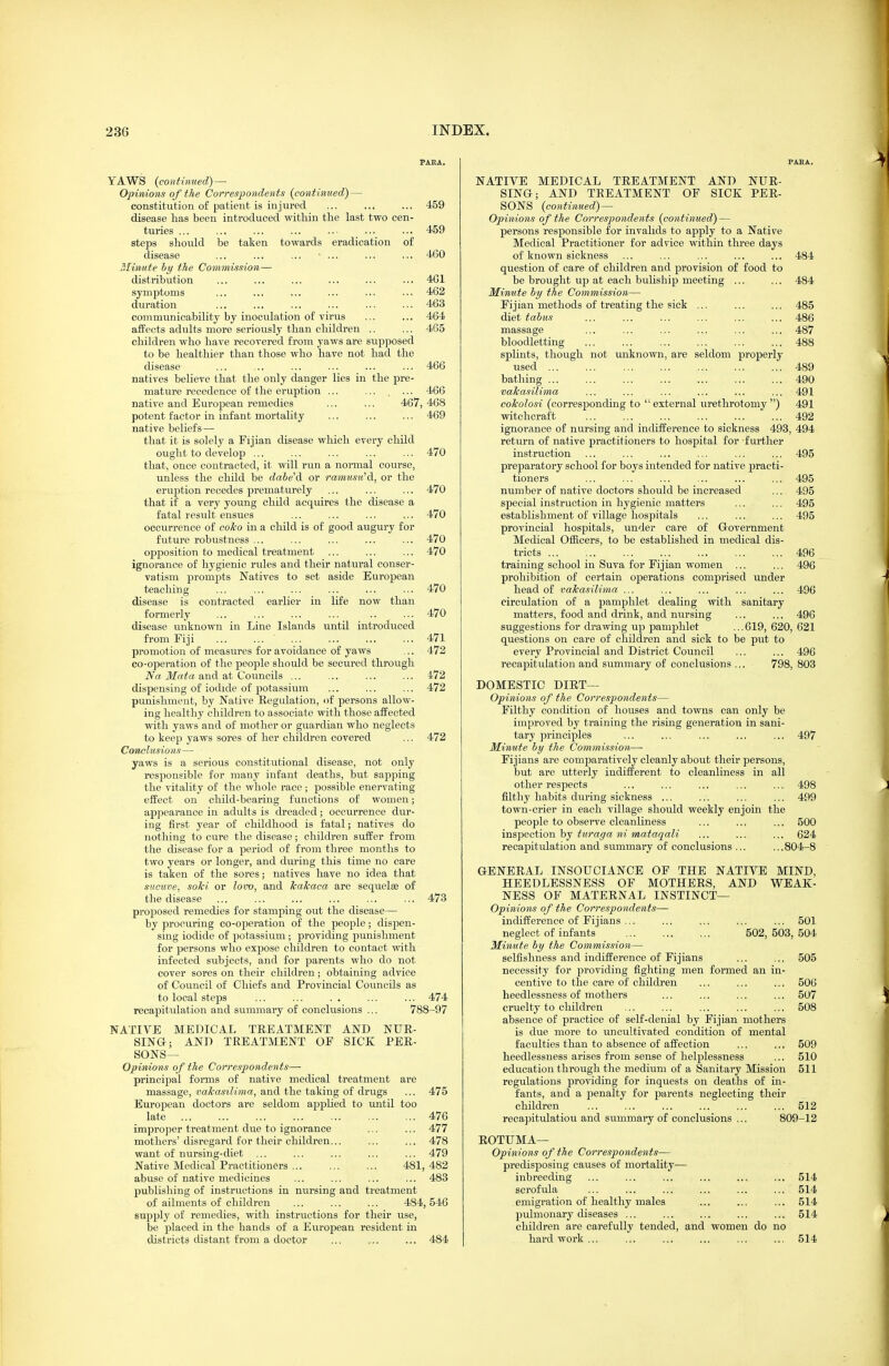 PAKA. YAWS {continued) — Opinions of the Correspondents {continued) — constitution of patient is injured ... ... ... 459 disease has been introduced within the last two cen- turies ... ... ... ... .. ... ... 459 steps should be taken towards eradication of disease ... ... ... • ... ... ... 460 Minute hy the Commission— distribution ... ... ... ... ... ... 4G1 symptoms ... ... ... ... ... ... 462 duration ... ... ... ... ... ... 463 communicability by inoculation of virus ... ... 464 affects adults more seriously than children .. ... 465 children who have recovered from yaws are supposed to be healthier than those who have not had the disease ... ... ... ... ... ... 466 natives believe that the only danger lies in the pre- mature recedence of the eruption ... ... , ... 466 native and European remedies ... ... 467, 468 potent factor in infant mortality ... ... ... 469 native beliefs — that it is solely a Fijian disease which every child ought to develop ... ... ... ... ... 470 that, once contracted, it will run a normal course, unless the child be dabe'd or ramusu'd, or the eruption recedes prematurely ... ... ... 470 that if a very young child acquires the disease a fatal result ensues ... ... ... ... 470 occurrence of coko in a child is of good augury for future robustness ... ... ... ... ... 470 opposition to medical treatment ... ... ... 470 ignorance of hygienic rules and their natural conser- vatism prompts Natives to set aside European teaching ... ... ... ... ... ... 470 disease is contracted earlier in life now than formerly 470 disease unknown in Line Islands until introduced from Fiji 471 promotion of measures for avoidance of yaws ... 472 co-operation of the people should be secured through Na Mata and at Councils ... ... ... ... 472 dispensing of iodide of potassium ... ... ... 472 punishment, by Native Eegulation, of persons allow- ing healthy children to associate with those affected with yaws and of mother or guardian who neglects to keep yaws sores of her children covered ... 472 Conclusions— yaws is a serious constitutional disease, not only responsible for many infant deaths, but sapping the vitality of the whole race ; j)ossible enervating effect on child-bearing functions of women; appearance in adults is dreaded; occurrence dur- ing first year of childhood is fatal; natives do nothing to cure the disease; children suffer from the disease for a period of from three months to two years or longer, and during this time no care is taken of the sores; natives have no idea that sucuve, soki or lovo, and hakaca are sequelae of the disease ... ... ... ... ... ... 473 proposed remedies for stamping out the disease— by procuring co-operation of the people; dispen- sing iodide of potassium ; providing punishment for ]Dersons who expose children to contact with infected subjects, and for parents who do not cover sores on their children; obtaining advice of Council of Chiefs and Provincial Councils as to local steps ... ... .. ... ... 474 recapitulation and summary of conclusions ... 788-97 NATIVE MEDICAL TEEATMENT AND NUK- SINQ; AND TREATMENT OF SICK PER- SONS^ Opinions of the Correspondents— principal forms of native medical treatment are massage, and the taking of drugs ... 475 European doctors ai-e seldom apphed to until too late 476 improper treatment due to ignorance ... ... 477 mothers'disregard for their children... ... ... 478 want of nursing-diet ... ... ... ... ... 479 Native Medical Practitioners ... ... ... 481, 482 abuse of native medicines ... ... ... ... 483 publisliing of instructions in nursing and treatment of ailments of children ... ... ... 484,546 supply of remedies, with instructions for their use, be placed in the bands of a European resident in districts distant from a doctor ... ... ... 484 PABA. NATIVE MEDICAL TREATMENT AND NUR- SING; AND TEEATMENT OF SICK PER- SONS {continued) — Opinions of the Correspondents {continued) — persons responsible for invalids to apply to a Native Medical Practitioner for advice within three days of known sickness ... ... ... ... ... 484 question of care of children and provision of food to be brought up at each buUship meeting ... ... 484 minute hy the Commission— Fijian methods of treating the sick ... ... ... 485 diet tahus ... ... ... ... ... ... 486 massage ... ... ... ... ... ... 487 bloodletting 488 splints, though not unknown, are seldom properly used 489 bathing 490 vakasilima ... ... ... ... ... ... 491 cokolosi (corresjjonding to  external urethrotomy ) 491 witchcraft ... ... ... ... ... ... 492 ignorance of nursing and indifference to sickness 493, 494 return of native practitioners to hospital for further instruction ... ... ... ... ... ... 495 preparatory school for boys intended for native practi- tioners ... ... ... ... ... ... 495 number of native doctors should be increased ... 495 special instruction in hygienic matters ... ... 495 establishment of village hospitals ... ... ... 495 provincial hospitals, under care of Grovernment Medical Officers, to be established in medical dis- tricts ... , 496 training school in Suva for Fijian women ... ... 496 prohibition of certain operations comprised under head of vakasilima ... ... ... ... ... 496 circulation of a jjamphlet dealing with sanitary matters, food and drink, and nursing ... ... 496 suggestions for drawing up pamphlet ...619, 620, 621 questions on care of children and sick to be put to every Provincial and District Council ... ... 496 recapitulation and summary of conclusions .., 798, 803 DOMESTIC DIET— Opinions of the Correspondents— Filthy condition of houses and towns can only be improved by training the rising generation in sani- tary principles ... ... ... ... ... 497 Minute by the Commission— Fijians are comparatively cleanly about their persons, but are utterly indifferent to cleanliness in all other respects ... ... ... ... ... 498 filthy habits during sickness ... ... ... ... 499 town-crier in each village should weekly enjoin the people to observe cleanliness ... ... ... 500 inspection hj turaffa ni mataqali ... ... ... 624 recapitulation and summary of conclusions ... ...804-8 GENEEAL INSOUCIANCE OF THE NATIVE MIND, HEEDLESSNESS OF MOTHEES, AND WEAK- NESS OF MATEENAL INSTINCT— Opinions of the Correspondents— indifference of Fijians ... ... ... ... ... 501 neglect of infants' 502, 503, 504 Minute by the Commission— selfishness and indifference of Fijians ... ... 505 necessity for providing fighting men formed an in- centive to the care of children ... ... ... 506 heedlessness of mothers ... ... ... ... 507 cruelty to children ... ... ... ... ... 508 absence of practice of self-denial by Fijian mothers is due more to uncultivated condition of mental faculties than to absence of affection ... ... 509 heedlessness arises from sense of helplessness ... 510 education through the medium of a Sanitary Mission 511 regulations providing for inquests on deaths of in- fants, and a penalty for parents neglecting their children ... ... ... ... ... ... 512 recapitulation and summary of conclusions ... 809-12 EOTUMA— Opinions of the Correspondents— predisjoosing causes of mortality— inbreeding ... ... ... ... ... ... 514 scrofula ... ... ... ... ... ... 514 emigration of healthy males ... ... ... 514 pulmonary diseases ... ... ... ... ... 514 children are carefully tended, and women do no hard work... ... ... ... ... ... 514