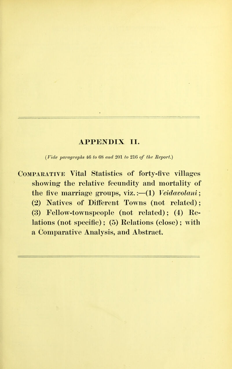 (Vide paragraphs 46 to 68 and 201 to 216 of the Report.) Comparative Vital Statistics of forty-five villages showing the relative fecundity and mortality of the five marriage groups, viz.:—(1) Veidavolani; (2) Natives of Different Towns (not related); (3) Fellow-townspeople (not related); (4) Re- lations (not specific); (5) Relations (close) ; with a Comparative Analysis, and Abstract.