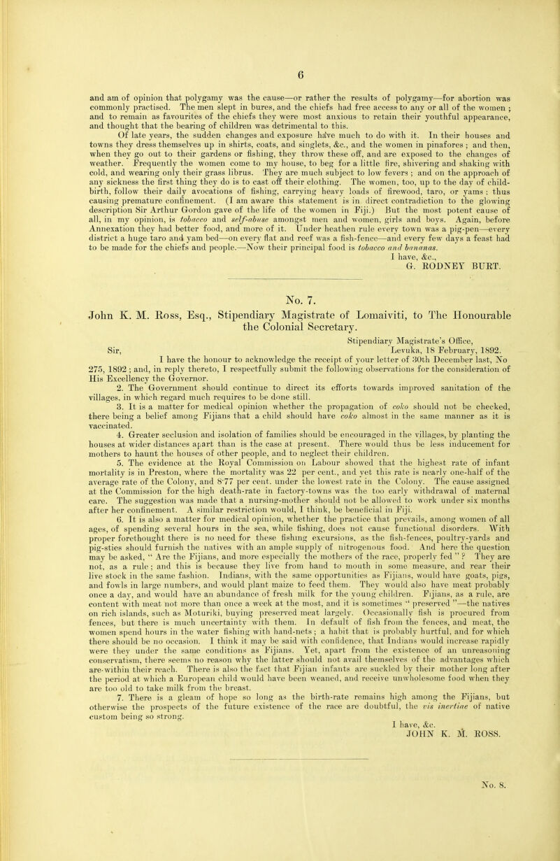 and am of opinion that polygamy was the cause—or rather the results o£ polygamy—for abortion was commonly practised. The men slept in bures, and the chiefs had free access to any or all of the women ; and to remain as favourites of the chiefs they were most anxious to retain their youthful appearance, and thought that the bearing of children was detrimental to this. Of late years, the sudden changes and exposure haVe much to do with it. In their houses and towns they dress themselves up in shirts, coats, and singlets, &c., and the women in pinafores ; and then, when they go out to their gardens or fishing, they throw these off, and are exposed to the changes of weather. Frequently the women come to my house, to beg for a little fire, shivering and shaking with cold, and wearing only their grass librus. They are much subject to low fevers ; and on the approach of any sickness the first thing they do is to cast off their clothing. The women, too, up to the day of child- birth, follow their daily avocations of fishing, carrying heavy loads of firewood, taro, or yams ; thus causing premature confinement. (I am aware this statement is in direct contradiction to the glowing description Sir Arthur Grordon gave of the life of the women in Fiji.) But the most potent cause of all, in my opinion, is tobacco and self-abuse amongst men and women, girls and boys. Again, before Annexation they had better food, and more of it. Under heathen rule every town was a pig-pen—every district a huge taro and yam bed—on every flat and reef was a fish-fence—and every few days a feast had to be made for the chiefs and people.—Now their principal food is tobacco and bananas. I have, &c., G. EODNEY BUET. No. 7. John K. M. B.OSS, Esq., Stipendiary Magistrate of Lomaiviti, to The Honourable the Colonial Secretary. Stipendiary Magistrate's Office, Sir, 'Levuka, 18 February, 1892. I have the honour to acknowledge the receipt of your letter of 80th December last. No 275, 1892 ; and, in reply thereto, I respectfully submit the following observations for the consideration of His Excellency the (Governor. 2. The Grovernment should continue to direct its efforts towards imjjroved sanitation of the Tillages, in which regard much requires to be done still. 3. It is a matter for medical opinion whether the propagation of colco should not be checked, there being a belief among Fijians that a child should have coko almost in the same manner as it is vaccinated. 4. Grreater seclusion and isolation of families should be encouraged in the villages, by planting the houses at wider distances apart than is the case at present. There would thus be less inducement for mothers to haunt the houses of other people, and to neglect their children. 5. The evidence at the Eoyal Commission on Labour showed that the highest rate of infant mortality is in Preston, where the mortality was 22 per cent., and yet this rate is nearly one-half of the average rate of the Colony, and 8'77 per cent, under the lowest rate in the Colony. The cause assigned at the Commission for the high death-rate in factory-towns was the too early withdrawal of maternal care. The suggestion was made that a nursing-mother should not be allowed to work under six months after her confinement. A similar restriction would, I think, be beneficial in Fiji. 6. It is also a matter for medical opinion, whether the practice that prevails, among women of all ages, of spending several hours in the sea, while fishing, does not cause functional disorders. With proper forethought there is no need for these fishing excursions, as the fish-fences, poultry-j^ards and pig-sties should furnish the natives with an ample su]5ply of nitrogenous food. And here the question may be asked,  Are the Fijians, and more especially the mothers of the race, properly fed  ? They are not, as a rule; and this is because they live from hand to mouth in some measure, and rear their live stock in the same fashion. Indians, with the same opportunities as Fijians, would have goats, pigs, and fowls in large numbers, and would plant maize to feed them. They would also have meat probably once a da}'-, and would have an abundance of fresh milk for the young children. Fijians, as a rale, are content with meat not more than once a week at the most, and it is sometimes  ])reserved —the natives on rich islands, such as Moturiki, buying preserved meat largely. Occasionally fish is procured from fences, but there is much uncertainty with them. In default of fish from the fences, and meat, the women spend hours in the water fishing with hand-nets; a habit that is probably hurtful, and for which there should be no occasion. I think it may be said with confidence, that Indians would increase rapidly were they under the same conditions as Fijians. Yet, apart from the existence of an unreasoning conservatism, there seems no reason why the latter should not avail themselves of the advantages which are-within their reach. There is also the fact that Fijian infants are suckled by their mother long after the period at which a European child would have been weaned, and receive unwholesome food when they are too old to take milk from the breast. 7. There is a gleam of hope so long as the birth-rate remains high among the Fijians, but otherwise the prospects of the future existence of the race are doubtful, the vis inertiae of native custom being so strong. 1 have, &c. JOHN K. M. EOSS.