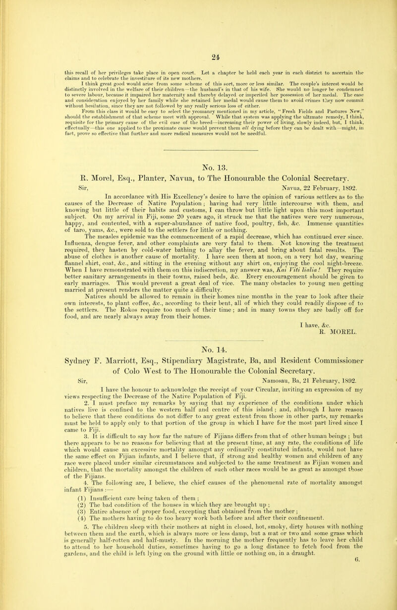 this recall of her privileges take place in open court. Let a chapter be held each year in each district to ascertain the claims and to celebrate the investiture of its new mothers. I think great good would arise fi-om some scheme of this sort, more or less similar. The couple's interest would be distinctly involved in the welfare of their children—the husband's in that of his wife. She would no longer be condemned to severe labour, because it impaired her maternity and thereby delaj'ed or imperiled her possession of her medal. The ease and consideration enjoyed by her family while she retained her medal would cause them to avoid crimes they now commit without hesitation, since they are not followed by any really serious loss of either. From this class it would be easy to select the yeomanry mentioned in my article,  Fresh Fields and Pastures New, should the establishment of that scheme meet with approval. While that system was applying the ultimate remedy, I think, requisite for the primary cause of the evil case of the breed—increasing their power of living, slowly indeed, but, I think, effectually—this one applied to the proximate cause would prevent them all dying before they can be dealt with—might, in fact, prove so effective that further and more radical measures would not be needful. No. 13. Morel, Esq., Planter, Navua, to The Honourable the Colonial Secretary. Sir, Navua, 22 February, 1892. In accordance witli His Excellency's desire to have tlie opinion of various settlers as to the causes of the Decrease of Native Population; having had very little intercourse with them, and knowing but little of their habits and customs, I can throw but little light upon this most important subject. On my arrival in Piji, some 20 years ago, it struck me that the natives were very numerous, happy, and contented, with a super-abundance of native food, poultry, fish, &c. Immense quantities of taro, yams, &c., were sold to the settlers for little or nothing. The measles epidemic was the commencement of a rapid decrease, which has continued ever since. Influenza, dengue fever, and other complaints are very fatal to them. Not knowing the treatment required, they hasten by cold-water bathing to allay the fever, and bring about fatal results. The abuse of clothes is another cause of mortality. I have seen them at noon, on a very hot day, wearing flannel shirt, coat, &c., and sitting in the evening without any shirt on, enjoying the cool night-breeze. When I have remonstrated with them on this indiscretion, my answer was, ICai Viti lialia ! Thej^ require better sanitary arrangements in their towns, raised beds, &c. Every encouragement should be given to early marriages. This would prevent a great deal of vice. The many obstacles to young men getting married at present renders the matter quite a difliculty. Natives should be allowed to remain in their homes nine months in the year to look after their own interests, to plant coffee, &c., according to their bent, all of which they could readily dispose of to the settlers. The Rokos require too much of their time ; and in many towns they are badly off for food, and are nearly always away from their homes. I have, &c. E. MOEEL. No. 14. Sydney P. Marriott, Esq., Stipendiary Magistrate, Ba, and K-esident Commissioner of Colo West to The Honourable the Colonial Secretary. Sir, Namosau, Ba, 21 February, 1892. I have the honour to acknowledge the receipt of your Circular, inviting an expression of my views respecting the Decrease of the Native Population of Fiji. 2. I must preface my remarks by saying that my experience of the conditions under which natives live is confined to the western half and centre of this island ; and, although I have reason to believe that these conditions do not differ to any great extent from those in other parts, my remarks must be held to apply only to that portion of the group in which I have for the most part lived since I came to Fiji. 3. It is difficult to say how far the nature of Fijians differs from that of other human beings ; but there appears to be no reasons for believing that at the present time, at any rate, the conditions of life which would cause an excessive mortality amongst any ordinarily constituted infants, would not have the same effect on Fijian ijifants, and I believe that, if strong and healthy women and children of any race were placed under similar circumstances and subjected to the same treatment as Fijian women and children, that the mortality amongst the children of such other races would be as great as amongst those of the Fijians. 4. The following are, I believe, the chief causes of the phenomenal rate of mortality amongst infant Fijians :— (1) Insufiicient care being taken of them ; (2) The bad condition of the houses in which they are brought up ; (.3) Entire absence of proper food, excepting that obtained from the mother ; (4) The mothers having to do too heavy work both before and after their confinement. 5. The children sleep with their mothers at night in closed, hot, smoky, dirty houses with nothing between them and the earth, which is always more or less damp, but a mat or two and some grass which is generally half-rotten and half-musty. In the morning the mother frequently has to leave her child to attend to her household duties, sometimes having to go a long distance to fetch food from the gardens, and the child is left lying on the ground with little or nothing on, in a draught.