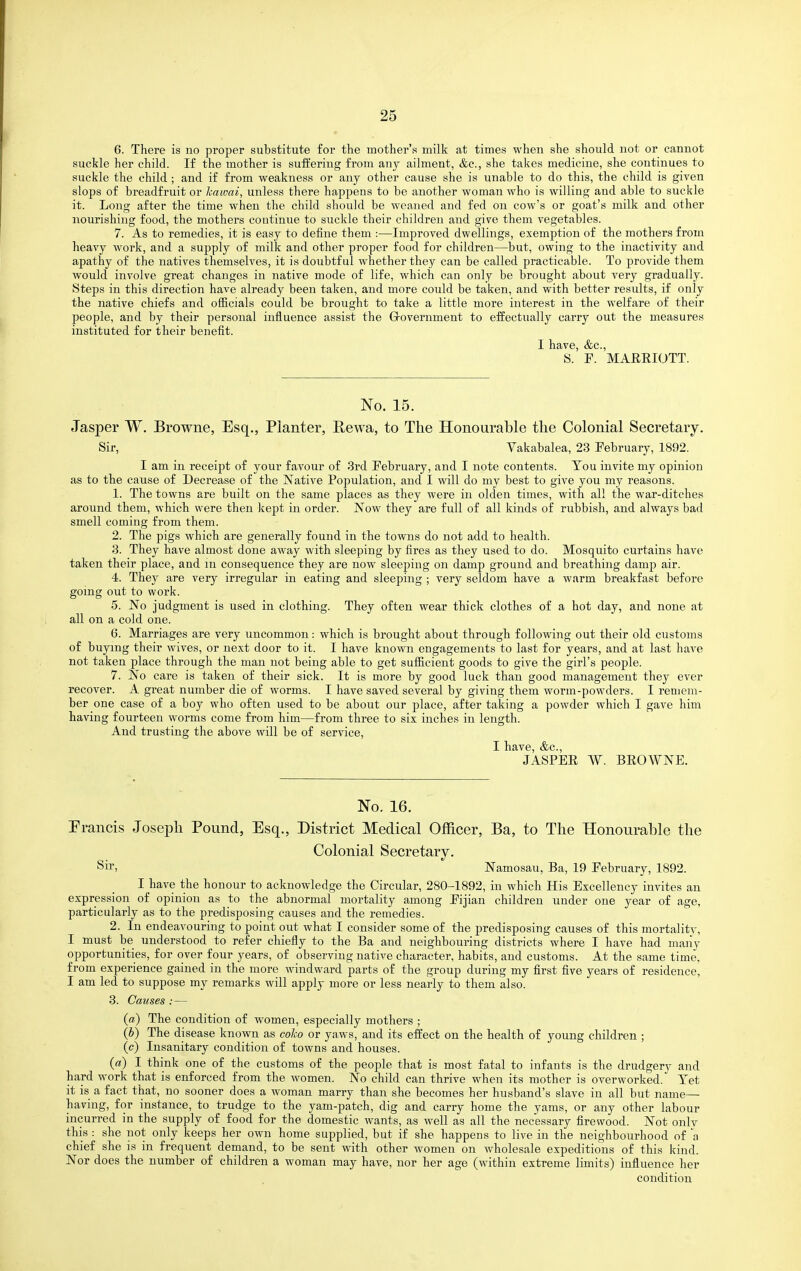 6. There is no proper substitute for the mother's milk at times when she should not or cannot suckle her child. If the mother is suffering from any ailment, &c., she takes medicine, she continues to suckle the child ; and if from weakness or any other cause she is unable to do this, the child is given slops of breadfruit or hawai, unless there happens to be another woman who is willing and able to suckle it. Long after the time when the child should be weaned and fed on cow's or goat's milk and other nourishing food, the mothers continue to suckle their children and give them vegetables. 7. As to remedies, it is easy to define them :—Improved dwellings, exemption of the mothers from heavy work, and a supply of milk and other proper food for children—but, owing to the inactivity and apathy of the natives themselves, it is doubtful whether they can be called practicable. To provide them would involve great changes in native mode of life, which can only be brought about very gradually. Steps in this direction have already been taken, and more could be taken, and with better results, if only the native chiefs and officials could be brought to take a little more interest in the welfare of their people, and by their personal influence assist the Grovernment to effectually carry out the measures instituted for their benefit. 1 have, &c., S. P. MAEEIOTT. No. 15. Jasper W. Browne, Esq., Planter, Rewa, to The Honourable tlie Colonial Secretary. Sir, Vakabalea, 23 February, 1892. I am in receipt of your favour of 3rd February, and I note contents. Tou invite my opinion as to the cause of Decrease of the N^ative Population, and I will do my best to give you my reasons. 1. The towns are built on the same places as they were in olden times, with all the war-ditches around them, which were then liej^t in order. Now they are full of all kinds of rubbish, and always bad smell coming from them. 2. The pigs which are generally found in the towns do not add to health. 3. They have almost done away with sleeping by fires as they used to do. Mosquito curtains have taken their place, and m consequence they are now sleeping on damp ground and breathing damp air. 4. They are very irregular in eating and sleeping ; very seldom have a warm breakfast before gomg out to work. 5. No judgment is used in clothing. They often wear thick clothes of a hot day, and none at all on a cold one. 6. Marriages are very uncommon: which is brought about through following out their old customs of buying their wives, or next door to it. I have known engagements to last for years, and at last have not taken place through the man not being able to get sufficient goods to give the girl's people. 7. No care is taken of their sick. It is more by good luck than good management they ever recover. A great number die of worms. I have saved several by giving them worm-powders. I remem- ber one case of a boy who often used to be about our place, after taking a powder which I gave him having fourteen worms come from him—from three to six inches in length. And trusting the above will be of service, I have, &c., JASPEE W. BEOWNE. No. 16. Francis Joseph Pound, Esq., District Medical Officer, Ba, to The Honourable the Colonial Secretary. Sir, Namosau, Ba, 19 February, 1892. I have the honour to acknowledge the Circular, 280-1892, in which His Excellency invites an expression of opinion as to the abnormal mortality among Fijian children under one year of age, particularly as to the predisposing causes and the remedies. 2. In endeavouring to point out what I consider some of the predisposing causes of this mortality, I must be understood to refer chiefly to the Ba and neighbouring districts where I have had many opportunities, for over four years, of observing native character, habits, and customs. At the same time, from experience gained in the more windward parts of the group during my first five years of residence, I am led to suppose my remarks will apply more or less nearly to them also. 3. Causes :— («) The condition of women, especially mothers ; (b) The disease known as coJw or yaws, and its effect on the health of young children ; (c) Insanitary condition of towns and houses. (a) I think one of the customs of the people that is most fatal to infants is the drudgery and hard work that is enforced from the women. No child can thrive when its mother is overworked. Yet it is a fact that, no sooner does a woman marry than she becomes her husband's slave in all but name— having, for instance, to trudge to the yam-patch, dig and carry home the yams, or any other labour incurred in the supply of food for the domestic wants, as well as all the necessary firewood. Not only this : she not only keeps her own home supplied, but if she happens to live in the neighbourhood of a chief she is in frequent demand, to be sent with other women on wholesale expeditions of this kind. Nor does the number of children a woman may have, nor her age (within extreme limits) influence her condition