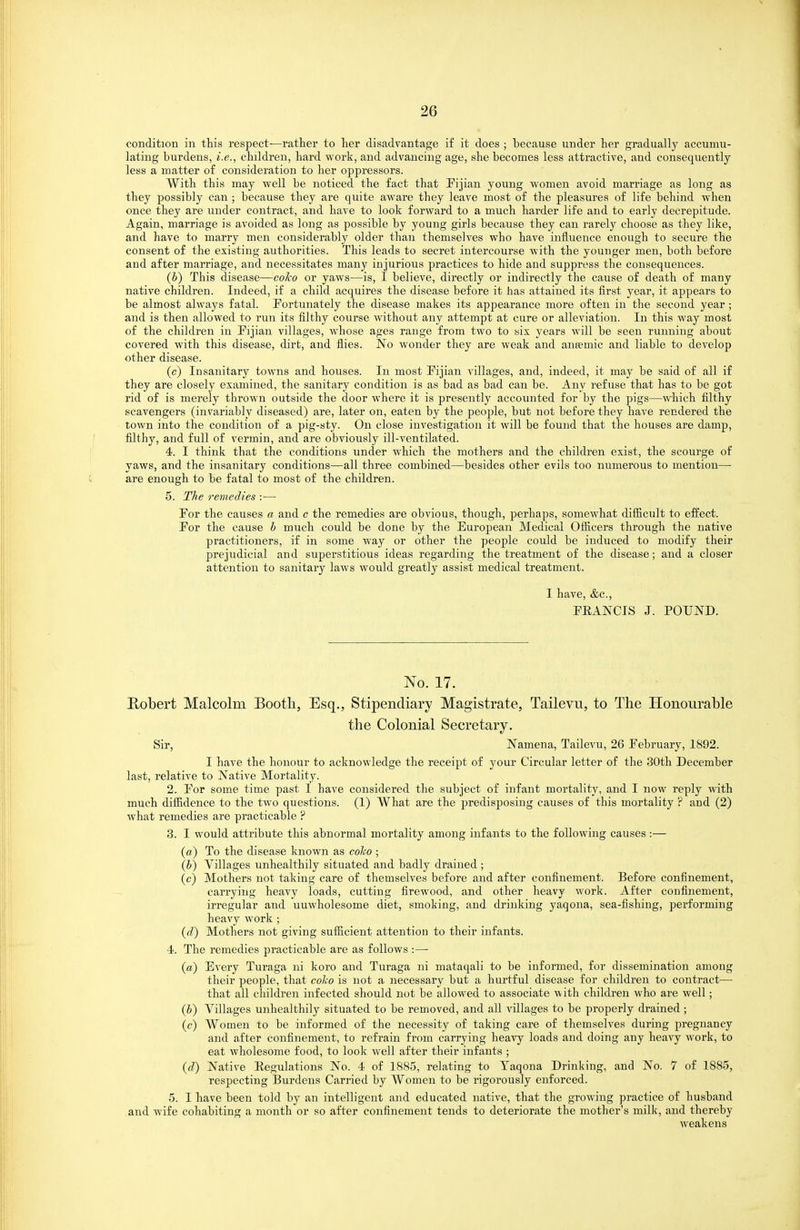 condition in this respect—rather to her disadvantage if it does ; because under her gradually accumu- lating burdens, i.e., children, hard work, and advancing age, she becomes less attractive, and consequently- less a matter of consideration to her opj^ressors. With this may well be noticed the fact that Fijian young women avoid marriage as long as they possibly can ; because they are quite aware they leave most of the pleasures of life behind when once they are under contract, and have to look forward to a much harder life and to early decrepitude. Again, marriage is avoided as long as possible by young girls because they can rarely choose as they like, and have to marry men considerably older than themselves who have influence enough to secure the consent of the existing authorities. This leads to secret intercourse with the younger men, both before and after marriage, and necessitates many injurious practices to hide and suppress the consequences. (V) This disease—eo^o or yaws—is, I believe, directly or indirectly the cause of death of many native children. Indeed, if a child acquires the disease before it has attained its first year, it appears to be almost always fatal. Fortunately the disease makes its appearance more often in the second year ; and is then allowed to run its filthy course Avithout any attempt at cure or alleviation. In this way most of the children in Fijian villages, whose ages range from two to six years will be seen running about covered with this disease, dirt, and flies. No wonder they are weak and aneemic and liable to develop other disease. (c) Insanitary towns and houses. In most Fijian villages, and, indeed, it may be said of all if they are closely examined, the sanitary condition is as bad as bad can be. Any refuse that has to be got rid of is merely thrown outside the door where it is presently accounted for by the pigs—which filthy scavengers (invariably diseased) are, later on, eaten by the people, but not before they have rendered the town into the condition of a pig-sty. On close investigation it will be found that the houses are damp, filthy, and full of vermin, and are obviously ill-ventilated. 4. I think that the conditions under which the mothers and the children exist, the scourge of yaws, and the insanitary conditions—all three combined—besides other evils too numerous to mention—• are enough to be fatal to most of the children. 5. The remedies :— For the causes a and c the remedies are obvious, though, perhaps, somewhat diflicult to effect. For the cause b much could be done by the European Medical Officers through the native practitioners, if in some way or other the people could be induced to modify their prejudicial and superstitious ideas regarding the treatment of the disease; and a closer attention to sanitary laws would greatly assist medical treatment. I have, &c., FEANCIS J. POUND. No. 17. Robert Malcolm Booth, Esq., Stipendiary Magistrate, Tailevu, to The Honourable the Colonial Secretary. Sir, Namena, Tailevu, 26 February, 1892. I have the honour to acknowledge the receipt of your Circular letter of the 30th December last, relative to Native Mortality. 2. For some time past I have considered the subject of infant mortality, and I now reply with much difiidence to the two questions. (1) What are the jjredisposing causes of this mortality ? and (2) what remedies are practicable ? 3. I would attribute this abnormal mortality among infants to the following causes :— («) To the disease known as coho ; (b) Villages unhealthily situated and badly drained ; (c) Mothers not taking care of themselves before and after confinement. Before confinement, carrying heavy loads, cutting firewood, and other heavy work. After confinement, irregular and unwholesome diet, smoking, and drinking yaqona, sea-fishing, performing heavy work ; (d) Mothers not giving sufficient attention to their infants. 4. The remedies practicable are as follows :— (a) Every Turaga ni koro and Turaga ni mataqali to be informed, for dissemination among their people, that coho is not a iiecessary but a hurtful disease for children to conti'act— that all children infected should not be allowed to associate -with children who are well; (b) Villages unhealthily situated to be removed, and all villages to be properly drained ; (c) Women to be informed of the necessity of taking care of themselves during pregnancy and after confinement, to refrain from carrying heavy loads and doing any heavy work, to eat wholesome food, to look well after their infants ; (d) Native Regulations No. 4 of 1885, relating to Taqona Drinking, and No. 7 of 1885, respecting Burdens Carried by Women to be rigorously enforced. 5. I have been told by an intelligent and educated native, that the growing practice of husband and wife cohabiting a month or so after confinement tends to deteriorate the mother's milk, and thereby weakens