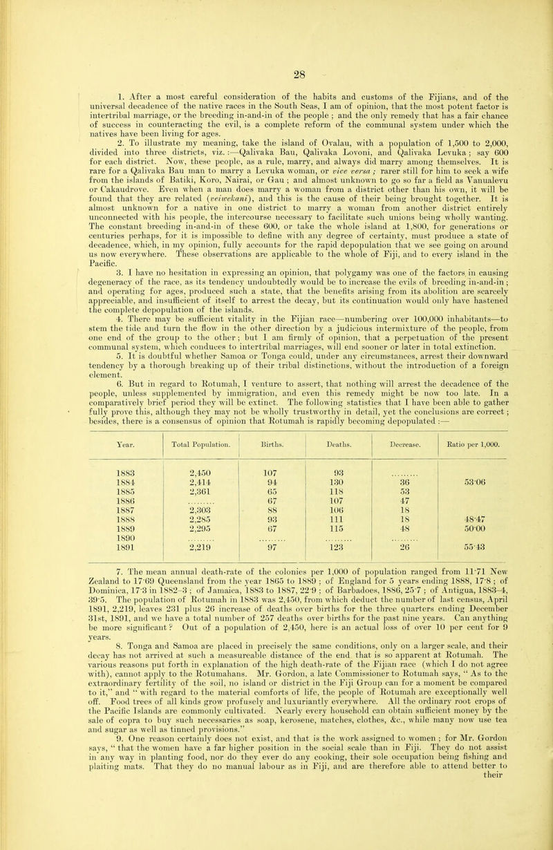 1. After a most careful consideration of the habits and customs of the Fijians, and of the universal decadence of the native races in the South Seas, I am of opinion, that the most potent factor is intertribal marriage, or the breeding in-and-in of the people ; and the only remedy that has a fair chance of success in counteracting the evil, is a complete reform of the communal system under which the natives have been living for ages. 2. To illustrate my meaning, take the island of Ovalau, with a population of 1,500 to 2,000, divided into three districts, viz. :—Qalivaka Bau, Qalivaka Lovoni, and Qalivaka Levuka ; say 600 for each district. Now, these people, as a rule, marry, and always did marry among themselves. It is rare for a Qalivaka Bau man to marry a Levuka woman, or vice versa ; rarer still for him to seek a wife from the islands of Batiki, Koro, Nairai, or Grau ; and almost unknown to go so far a field as Vanualevu or Cakaudrove. Even when a man does marry a woman from a district other than his own, it will be found that they are related (veiivekani), and this is the cause of their being brought together. It is almost unknown for a native in one district to marry a woman from another district entirely unconnected with his people, the intercourse necessary to facilitate such unions being wholly wanting. The constant breeding in-and-in of these 600, or take the whole island at 1,800, for generations or centuries perhajjs, for it is impossible to define with any degree of certainty, must produce a state of decadence, which, in my opinion, fully accounts for the rapid depopulation that we see going on around us now everywhere. These observations are applicable to the whole of Piji, and to every island in the Pacific. 3. I have no hesitation in expi'essing an opinion, that polygamy was one of the factors, in causing degeneracy of the race, as its tendency undoubtedly would be to increase the evils of breeding in-and-in; and operating for ages, produced such a state, that the benefits arising from its abolition are scarcely apjireciable, and insufficient of itself to arrest the decay, but its continuation would only have hastened the complete depopulation of the islands. 4. There may be sufficient vitality in the Fijian race—numbering over 100,000 inhabitants—to stem the tide and turn the flow in the other direction by a judicious intermixture of the people, from one end of the group to the other ; but I am firmly of opinion, that a perpetuation of the present communal system, which conduces to intertribal marriages, will end sooner or later in total extinction. 5. It is doubtful whether Samoa or Tonga could, under any circumstances, arrest their downward tendency by a thorough breaking up of their tribal distinctions, without the introduction of a foreign element. 6. But in regard to Rotumah, I venture to assert, that nothing will arrest the decadence of the people, unless supplemented by immigration, and even this remedy might be now too late. In a comparatively brief period they will be extinct. The following statistics that I have been able to gather fully prove this, although they may not be wholly trustworthy in detail, yet the conclusions are correct; besides, there is a consensus of opinion that Eotumah is rapidly becoming depojDulated :— Year. Total Population. Births. Deaths. Decrease. Katio per 1,000. 1883 2,450 107 93 1884 2,414 94 130 36 53 06 1885 2,361 65 118 53 1886 67 107 47 1887 2,303 88 106 18 1888 2,285 93 111 18 48-47 1889 2,295 67 115 48 5000 1890 1891 2,219 97 123 26 55-43 7. The mean annual death-rate of the colonies per 1,000 of population ranged from 11-71 New Zealand to 17-69 Queensland from the year 1865 to 1889 ; of England for 5 years ending 1888, 17-8 ; of Dominica, 17-3 in 1882-3 ; of Jamaica, 1883 to 1887, 22-9 ; of Barbadoes, 1886, 25-7 ; of Antigua, 1883-4, 39-5. The population of Eotumah in 1883 was 2,450, from which deduct the number of last census, April 1891, 2,219, leaves 231 plus 26 increase of deaths over birtlis for the three quarters ending December 31st, 1891, and we have a total number of 257 deaths over births for the past nine years. Can anything be more significant ? Out of a population of 2,450, here is an actual loss of over 10 per cent for 9 years. 8. Tonga and Samoa are placed in precisel}' the same conditions, only on a larger scale, and their decay has not arrived at such a measureable distance of the end that is so apparent at Eotumah. The various reasons put forth in explanation of the high death-rate of the Fijian race (which I do not agree with), cannot apply to the Eotumahans. Mr. Gordon, a late Commissioner to Eotumah says,  As to the extraordinary fertility of the soil, no island or district in the Fiji Group can for a moment be compared to it, and  with regard to the material comforts of life, the people of Eotumah are exceptionally well off. Food trees of all kinds grow profusely and luxuriantly everywhere. All the ordinary root crops of the Pacific Islands are commonly cultivated. Nearly every household can obtain sufficient money by the sale of copra to buy such necessaries as soap, kerosene, matches, clothes, &c., while many now use tea and sugar as well as tinned provisions. 9. One reason certainly does not exist, and that is the work assigned to women ; for Mr. Gordon says,  that the women have a far higher position in the social scale than in Fiji. They do not assist in any way in planting food, nor do they ever do any cooking, their sole occupation being fishing and plaiting mats. That they do no manual labour as in Fiji, and are therefore able to attend better to their
