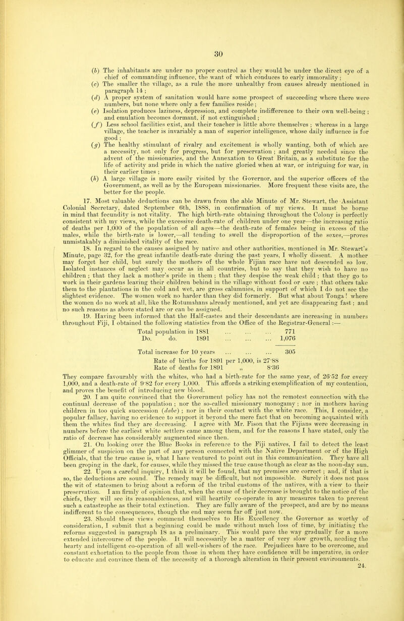 (b) The inhabitants are under no proper control as they would be under the direct eye o£ a chief of commanding influence, the want of which conduces to early immorality : (c) The smaller the village, as a rule the more unhealthy from causes already mentioned in paragraph 14! ; {d) A proper system of sanitation would have some prospect of succeeding where there were numbers, but none where only a few families reside; (e) Isolation produces laziness, depression, and complete indifference to their own well-being ; and emulation becomes dormant, if not extinguished ; (f) Less school facilities exist, and their teacher is little above themselves ; whei'eas in a large village, the teacher is invariably a man of superior intelligence, whose daily influence is for good; (ff) The healthy stimulant of rivalry and excitement is wholly wanting, both of which are a necessity, not only for progress, but for preservation ; and greatly needed since the advent of the missionaries, and the Annexation to Grreat Britain, as a substitute for the life of activity and pride in which the native gloried when at war, or intriguing for war, in their earlier times ; (//) A large village is more easily visited by the Grovernor, and the superior ofiicers of the Grovernment, as well as by the European missionaries. More frequent these visits ai-e, the better for the people. 17. Most valuable deductions can be drawn from the able Minute of Mr. Stewart, the Assistant Colonial Secretary, dated September 6th, 1888, m confirmation of my views. It must be borne in mind that fecundity is not vitality. The high birth-rate obtaining throughout the Colony is perfectly consistent with my views, while the excessive death-rate of children under one year—the increasing ratio of deaths per 1,000 of the population of all ages—the death-rate of females being in excess of the males, while the birth-rate is lower,—all tending to swell the disproportion of the sexes,—proves unmistakably a diminished vitality of the race. 18. In regard to the causes assigned by native and other authorities, mentioned in Mr. Stewart's Minute, page 32, for the great infantile death-rate during the past years, I wholly dissent. A mother may forget her child, but surely the mothers of the whole Fijian race have not descended so low. Isolated instances of neglect may occur as in all countries, but to say that they wish to have no children ; that they lack a mother's pride in them ; that they despise the weak child ; that they go to work in their gardens leaving their children behind in the village without food or care ; that others take them to the plantations in the cold and wet, are gross calumnies, in support of which I do not see the slightest evidence. The women work no harder than they did formerly. But what about Tonga ! where the women do no work at all, like the Rotumahans already mentioned, and yet are disappearing fast; and no such reasons as above stated are or can be assigned. 19. Having been informed that the Half-castes and their descendants are increasing in numbers throughout Fiji, I obtained the following statistics from the Office of the Registrar-Greneral:— Total population in 1881 771 Do. do. 1891 1,076 Total increase for 10 years ... ... ... 305 Bate of births for 1891 per 1,000, is 27-88 Eate of deaths for 1891 „ 8-36 They compare favourably with the whites, who had a birth-rate for the same year, of 26'52 for every 1,000, and a death-rate of 9'82 for every 1,000. This affords a striking exemplification of my cootention, and proves the benefit of introducing new blood. 20. I am quite convinced that the Grovernment policy has not the remotest connection with the continual decrease of the population ; nor the so-called missionary monogamy ; nor in mothers having children in too quick succession (dahe) ; nor in their contact with the white race. This, I consider, a popular fallacy, having no evidence to support it beyond the mere fact that on becoming acquainted with them the whites find they are decreasing. I agree with Mr. Fison that the Fijians were decreasing in numbers before the earliest white settlers came among them, and for the reasons I have stated, only the ratio of decrease has considerably augmented since then. 21. On looking over the Blue Books in reference to the Fiji natives, I fail to detect the least glimmer of suspicion on the part of any person connected with the Native Department or of the High Officials, that the true cause is, what I have ventured to point out in this communication. They have all been groping in the dark, for causes, while they missed the true cause though as clear as the noon-day sun. 22. Upon a careful inquiry, I think it will be found, that my premises are correct ; and, if that is so, the deductions are sound. The remedy may be difficult, but not impossible. Surely it does not pass the wit of statesmen to bring about a reform of the tribal customs of the natives, with a view to their preservation. I am firmly of opinion that, when the cause of their decrease is brought to the notice of the chiefs, they will see its reasonableness, and will heartily co-operate in any measures taken to prevent such a catastrophe as their total extinction. They are fully aware of the prospect, and are by no means indifferent to the consequences, though the end may seem far off just now. 23. Should these views commend themselves to His Excellency the Grovernor as worthy of consideration, I submit that a beginning could be made without much loss of time, by initiating the reforms suggested in paragraph 18 as a preliminary. This would pave the way gradually for a more extended intercourse of the people. It will necessarily be a matter of very slow growth, needing the hearty and intelligent co-operation of all well-wishers of the race. Prejudices have to be overcome, and constant exhortation to the people from those in whom they have confidence will be imperative, in order to educate and convince them of the necessity of a thoi'ough alteration in their present environments. 24.