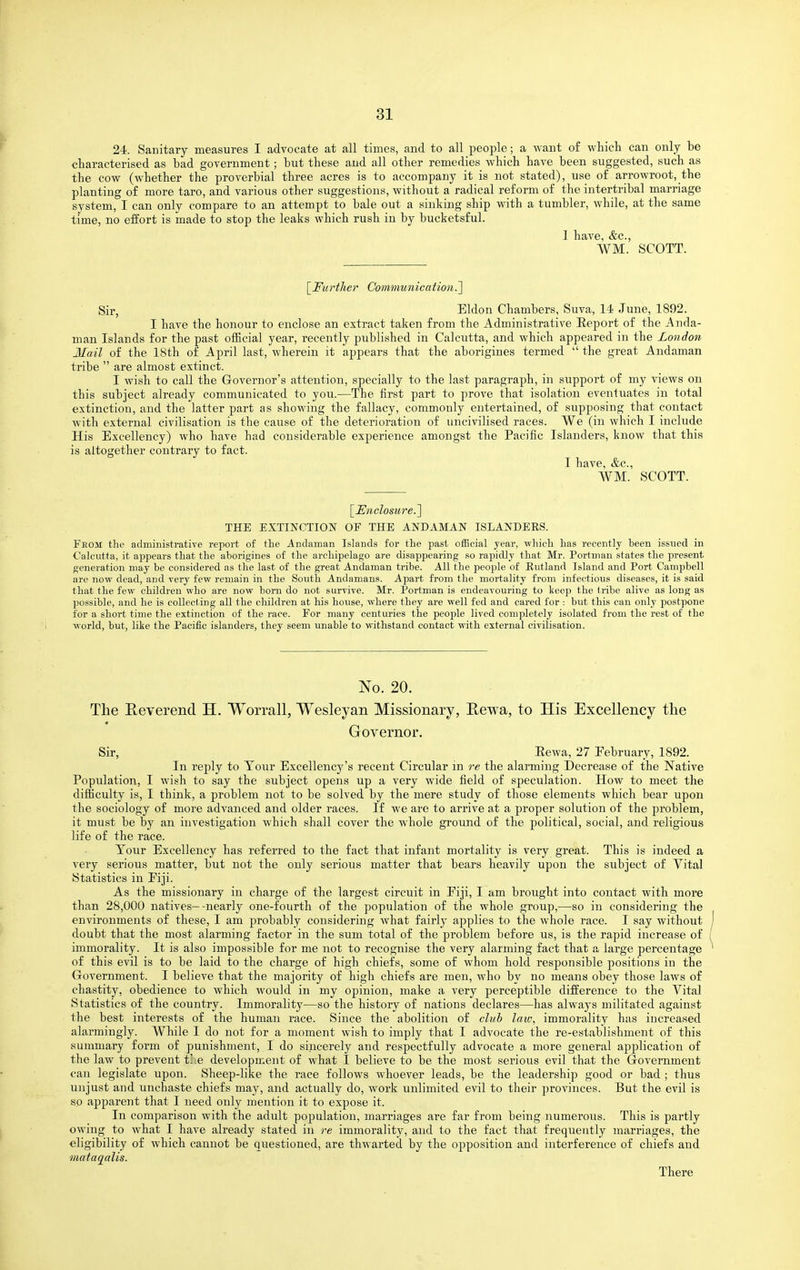 24. Sanitary measures I advocate at all times, and to all people; a want of which can only be characterised as bad government; but these and all other remedies which have been suggested, such as the cow (whether the proverbial three acres is to accompany it is not stated), use of arrowroot, the planting of more taro, and various other suggestions, without a radical reform of the intertribal marriage svstem, I can only compare to an attempt to bale out a sinking ship with a tumbler, while, at the same time, no effort is made to stop the leaks which rush in by bucketsful. I have, &c., WM. SCOTT. [Fit rtlier Communicalion.] Sir, Eldon Chambers, Suva, 14 June, 1892. I have the honour to enclose an extract taken from the Administrative Eejjort of the Anda- man Islands for the past official year, recently published in Calcutta, and which appeared in the London- Mail of the 18th of April last, wherein it appears that the aborigines termed  the great Andaman tribe  are almost extinct. I wish to call the Governor's attention, specially to the last paragraph, in support of my views on this subject already communicated to you.—The first part to prove that isolation eventuates in total extinction, and the latter part as showing the fallacy, commonly entertained, of supposing that contact with external civilisation is the cause of the deterioration of uncivilised races. We (in which I include His Excellency) who have had considerable experience amongst the Pacific Islanders, know that this is altogether contrary to fact. I have, &c., WM. SCOTT. '[Unclosure.'\ THE EXTINCTION OF THE ANDAMAN ISLANDERS. From: the administrative report of the Andaman Islands for the past official year, -which has recently been issued in Calcutta, it appears that the aborigines of the archipelago are disappearing so rapidly that Mr. Portman states the present generation may be considered as the last of the great Andaman tribe. All the people of Rutland Island and Port Campbell are now dead, and very few remain in the South Andamans. Apart from the mortality from infectious diseases, it is said that the few children who are now born do not survive. Mr. Portman is endeavouring to keep the tribe alive as long as possible, and he is collecting all the children at his house, where they are well fed and cared for : but this can only j)ostpone for a short time the extinction of the race. For many centuries the people lived completely isolated from the rest of the world, but, like the Pacific islanders, they seem unable to withstand contact with external civilisation. No. 20. The Eeverend H. Worrall, Wesleyan Missionary, Eewa, to His Excellency the Governor. Sir, Eewa, 27 February, 1892. In reply to Tour Excellency's recent Circular in re the alarming Decrease of the Native Population, I wish to say the subject opens up a very wide field of speculation. How to meet the difficulty is, I think, a problem not to be solved by the mere study of those elements which bear upon the sociology of more advanced and older races. If we are to arrive at a proper solution of the problem, it must be by an investigation which shall cover the whole ground of the political, social, and religious life of the race. Tour Excellency has referred to the fact that infant mortality is very great. This is indeed a very serious matter, but not the only serious matter that bears heavily upon the subject of Vital Statistics in Eiji. As the missionary in charge of the largest circuit in Eiji, I am brought into contact with more than 28,000 natives—-nearly one-fourth of the population of the whole group,—so in considering the environments of these, I am probably considering Avhat fairly ajjplies to the whole race. I say without doubt that the most alarming factor in the sum total of the problem before us, is the rapid increase of immorality. It is also impossible for me not to recognise the very alarming fact that a large percentage of this evil is to be laid to the charge of high chiefs, some of whom hold responsible positions in the Government. I believe that the majority of high chiefs are men, who by no means obey those laws of chastity, obedience to which would in my opinion, make a very perceptible difference to the Vital Statistics of the country. Immorality—so the history of nations declares—has always militated against the best interests of the human race. Since the abolition of club law, immorality has increased alarmingly. While I do not for a moment wish to imply that I advocate the re-establishment of this summary form of punishment, I do sincerely and respectfully advocate a more general application of the law to prevent ti e development of what I believe to be the most serious evil that the Government can legislate upon. Sheep-like the race follows whoever leads, be the leadership good or bad ; thus unjust and unchaste chiefs may, and actually do, work unlimited evil to their provinces. But the evil is so apparent that I need only mention it to expose it. In comparison with the adult population, marriages are far from being numerous. This is partly owing to what I have already stated in re immorality, and to the fact that frequently marriages, the eligibility of which cannot be questioned, are thwarted by the opposition and interference of chiefs and mataqalis. There