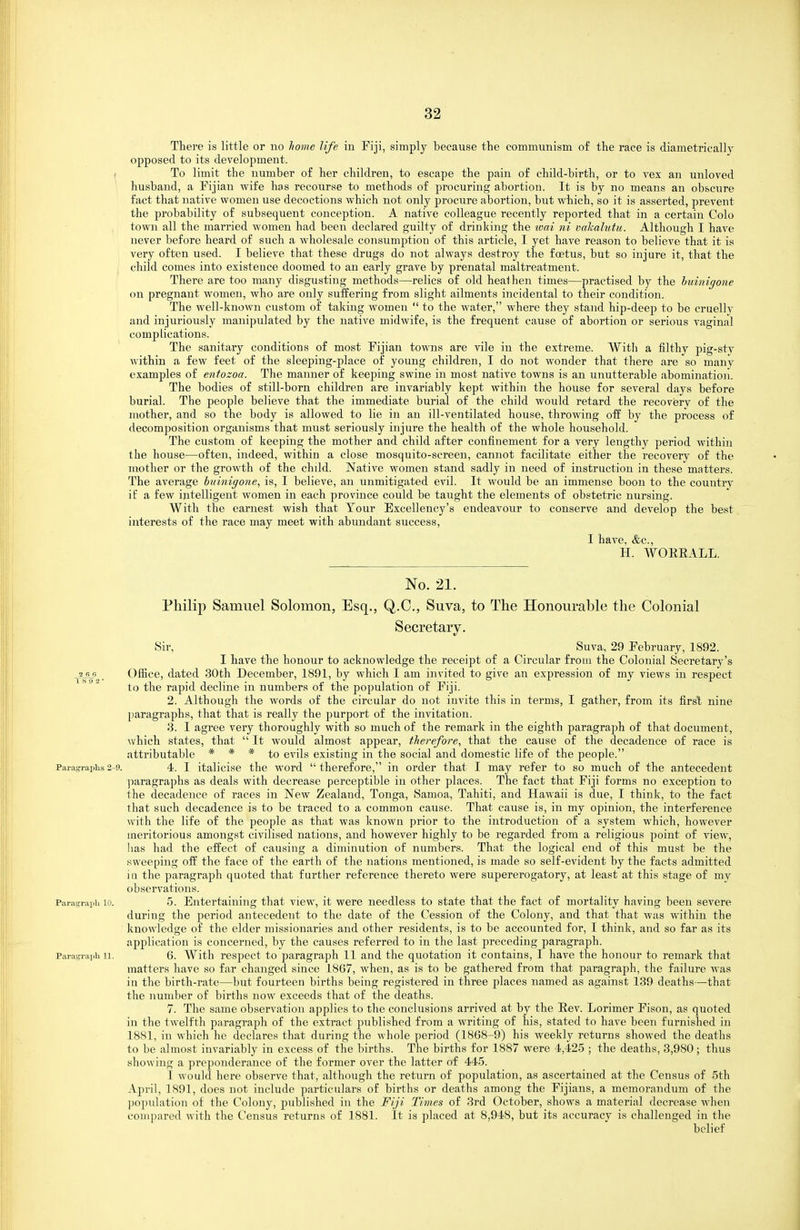 There is little or no home life in Fiji, simply because the communism of the race is diametrically opposed to its development. To limit the number of her children, to escape the pain of child-birth, or to vex an unloved husband, a Kjian wife has recourse to methods of procuring abortion. It is by no means an obscure fact that native women use decoctions which not only procure abortion, but which, so it is asserted, prevent the probability of subsequent conception. A native colleague recently reported that in a certain Colo town all the married women had been declared guilty of drinking the wai ni vahalutu. Although I have never before heard of such a wholesale consumption of this article, I yet have reason to believe that it is very often used. I believe that these drugs do not always destroy the foetus, but so injure it, that the child comes into existence doomed to an early grave by prenatal maltreatment. There are too many disgusting methods—relics of old heathen times—practised by the huinigone on pregnant women, who are only suffering from slight ailments incidental to their condition. The well-known custom of taking women  to the water, where they stand hip-deep to be cruelly and injuriously manipulated by the native midwife, is the frequent cause of abortion or serious vaginal compLications. The sanitary conditions of most Pijian towns are vile in the extreme. With a filthy pig-sty within a few feet of the sleeping-place of young children, I do not wonder that there are so many examples of eniozoa. The manner of keeping swine in most native towns is an unutterable abomination. The bodies of still-born children are invariably kept within the house for several days before burial. The people believe that the immediate burial of the child would retard the recovery of the mother, and so the body is allowed to lie in an ill-ventilated house, throwing off by the process of decomposition organisms that must seriously injure the health of the whole household. The custom of keeping the mother and child after confinement for a very lengthy period within the house—often, indeed, within a close mosquito-screen, cannot facilitate either the recovery of the mother or the growth of the child. Native women stand sadly in need of instruction in these matters. The average huinigone^ is, I believe, an unmitigated evil. It would be an immense boon to the country if a few intelligent women in each province could be taught the elements of obstetric nursing. With the earnest wish that Tour Excellency's endeavour to conserve and develop the best interests of the race may meet with abundant success, I have, &c., H. WOEEALL. No. 21. Philip Samuel Solomon, Esq., Q.C., Suva, to The Honourable the Colonial Secretary. Sir, Suva, 29 February, 1892. I have the honour to acknowledge the receipt of a Circular from the Colonial Secretary's 2 66 _ Office, dated 30fch December, 1891, by which I am invited to give an expression of my views in respect to the rapid decline in numbers of the population of Fiji. 2. Although the words of the circular do not invite this in terms, I gather, from its first nine paragraphs, that that is really the purport of the invitation. 3. I agree veiy thoroughly with so much of the remark in the eighth paragraj^h of that document, which states, that  It would almost appear, therefore, that the cause of the decadence of race is attributable * * * evils existing in the social and domestic life of the people. Paragi-apiis2-9. 4. I italicise the word therefore, in order that I may refer to so much of the antecedent ]iaragraphs as deals with decrease perceptible in other places. The fact that Fiji forms no exception to the decadence of races in New Zealand, Tonga, Samoa, Tahiti, and Hawaii is due, I think, to the fact that such decadence is to be traced to a common cause. That cause is, in my opinion, the interference with the life of the people as that was known prior to the introduction of a system which, however meritorious amongst civilised nations, and however highly to be regarded from a religious point of view, lias had the effect of causing a diminution of numbers. That the logical end of this must be the sweeping off the face of the earth of the nations mentioned, is made so self-evident by the facts admitted ill the paragraph quoted that further reference thereto were supererogatory, at least at this stage of my observations. Paragraph 10. 5. Entertaining that view, it were needless to state that the fact of mortality having been severe during the period antecedent to the date of the Cession of the Colony, and that that was within the knowledge of the elder missionaries and other residents, is to be accounted for, I think, and so far as its application is concerned, by the causes referred to in the last jirecediug paragraph. Paragraph 11. 6. With respect to paragraph 11 and the quotation it contains, I have the honour to remark that matters have so far changed since 1867, when, as is to be gathered from that paragraph, the failure was in the birth-rate—but fourteen births being registered in three places named as against 139 deaths—that the number of births now exceeds that of the deaths. 7. The same observation applies to the conclusions arrived at by the Eev. Lorimer Fison, as quoted in the twelfth paragraph of the extract jiublished from a writing of his, stated to have been furnished in 1881, in which he declares that during the whole period (1868-9) his weekly returns showed the deaths to be almost invariably in excess of the births. The births for 1887 were 4,425 ; the deaths, 3,980; thus showing a preponderance of the former over the latter of 445. I would here observe that, although the return of population, as ascertained at the Census of 5th April, 1891, does not include particulars of births or deaths among the Fijians, a memorandum of the population of the Colony, published in the Fiji Times of 3rd October, shows a material decrease when compared with the Census returns of 1881. It is placed at 8,948, but its accuracy is challenged in the belief