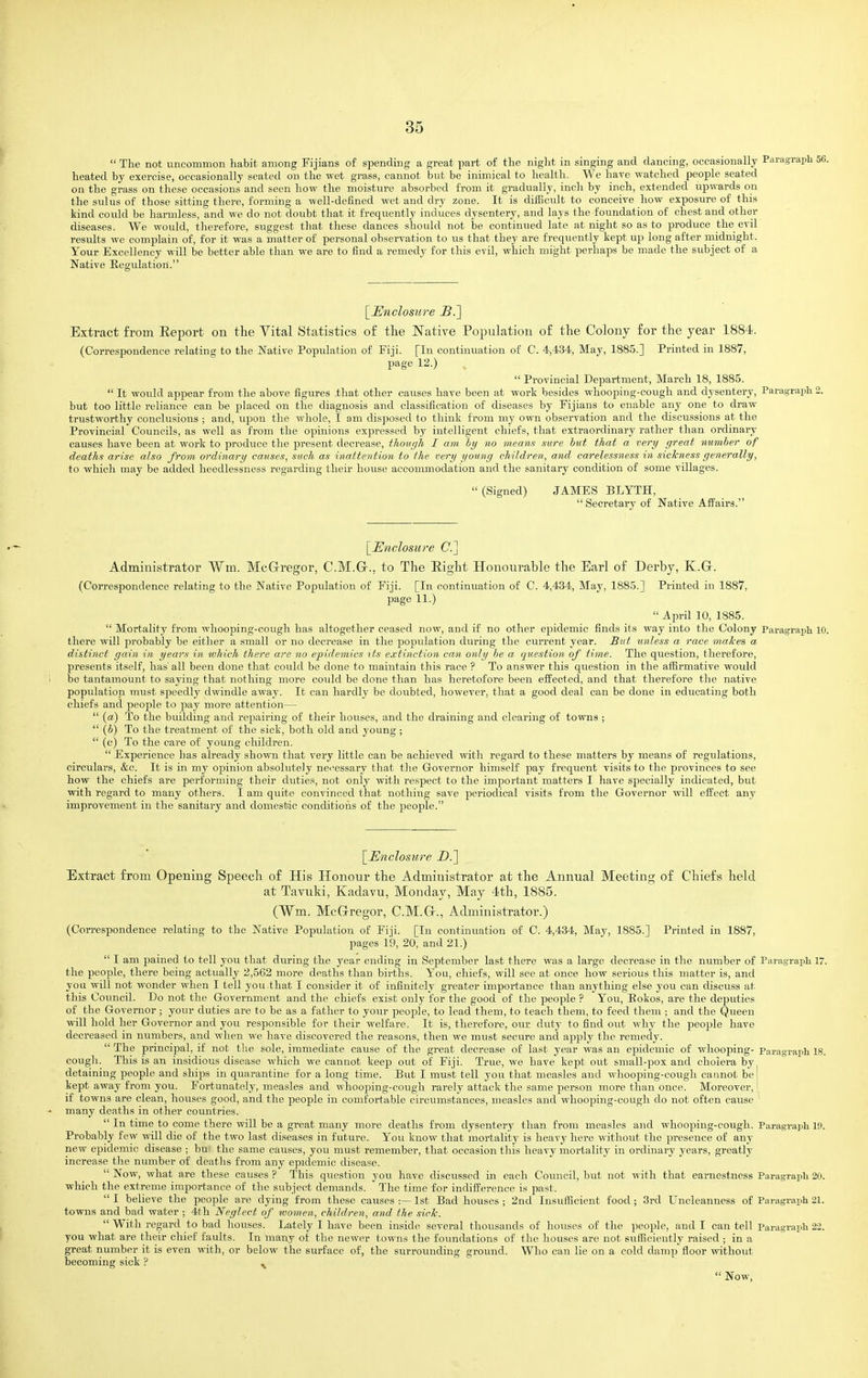  The not uncommon habit among Fijians of spendhig a great part of the night in singing and dancing, occasionally heated by exercise, occasionally seated on the wet grass, cannot but be inimical to health. We have watched people seated on the grass on these occasions and seen how the moisture absorbed from it gradually, inch by inch, extended upwards on the sulus of those sitting there, forming a well-defined wet and dry zone. It is difficult to conceive how exposure of this kind could be harmless, and we do not doubt that it frequently induces dysentery, and lays the foundation of chest and other diseases. We would, tlierefore, suggest that these dances should not be continued late at night so as to produce the evil results we complain of, for it was a matter of personal observation to us that they are frequently kept up long after midnight. Your Excellency will be better able than we are to find a remedy for this evil, which might perhaps be made the subject of a Native Regulation. \_Enclosure BP\ Extract from Eeport on the Vital Statistics of the Native Population of the Colony for the year 1884. (Correspondence relating to the Native Popiilation of Fiji. [In continuation of C. 4,434, May, 1885.] Printed in 1887, page 12.)  Provincial Department, March 18, 1885.  It would appear from the above figures that other causes have been at work besides whooping-cough and dysentery. Paragraph. 2. but too little reliance can be placed on the diagnosis and classification of diseases by Fijians to enable any one to draw trustworthy conclusions ; and, upon the whole, I am disposed to think from my own observation and the discussions at the Provincial Councils, as well as from the opinions expressed by intelligent chiefs, that extraordinary rather than ordinary causes have been at work to produce the present decrease, though I am by no meanfi sure bid that a very great number of deaths arise also from ordinary causes, such as inattention to the very young children, and carelessness in sickness generally, to which may be added heedlessness regarding their house accommodation and the sanitary condition of some villages. (Signed) JAMES BLYTH,  Secretary of Native Affairs. \_IEnclosiire C] Administrator Wm. McGregor, C.M.Gr., to The Eight Honourable the Earl of Derby, K.Gr. (Correspondence relating to the Native Population of Fiji. [In continuation of C. 4,434, May, 1885.] Printed in 1887, page 11.)  April 10, 1885.  Mortality from whooping-cough has altogether ceased now, and if no other epidemic finds its way into tlie Colony Paragrapli 10. there will probably be either a small or no decrease in the population during the current year. But unless a race makes a distinct gain in years in which there are no epidemics tts extinction can only he a question of time. The question, therefore, presents itself, has'all been done that could be done to maintain this race ? To answer this question in the affirmative would be tantamount to saying that nothing more could be done than has heretofore been effected, and that therefore the native population must speedly dwindle away. It can hardly be doubted, however, that a good deal can be done in educating both chief's and people to pay more attention—  (a) To the building and repairing of their houses, and the draining and clearing of towns ;  (h) To the treatment of the sick, both old and young ;  (c) To the care of young children.  Experience has already shown that very little can be achieved with regard to these matters by means of regulations, circulars, &c. It is in my opinion absolutely ncessary that the Governor himself pay frequent visits to the provinces to see how the chiefs are performing their duties, not only with respect to the important matters I have specially indicated, but with regard to many others. I am quite convinced that nothing save periodical visits from the Governor will effect any improvement in the sanitary and domestic conditions of the peoiole. \_Encloswre Z).] Extract from Opening Speech of His Honour the Administrator at the Annual Meeting of Chiefs held at Tavuki, Kadavu, Monday, May 4th, 1885. (Wm. McGregor, C.M.G., Administrator.) (Correspondence relating to the Native Population of Fiji. [In continuation of C. 4,434, May, 1885.] Printed in 1887, pages 19, 20, and 21.)  I am pained to tell you that during the year ending in September last there was a large decrease in the number of Paragraph 17. the people, there being actually 2,562 more deaths than births. You, chiefs, will see at once how serious this matter is, and you will not wonder when I tell you that I consider it of infinitely greater importance than anything else you can discuss at this Council. Do not the Government and the chiefs exist only for the good of the people ? You, Bokos, are the deputies of the Governor ; your duties are to be as a father to your people, to lead them, to teach them, to feed them ; and the Queen will hold her Governor and you responsible for their welfare. It is, therefore, our duty to find out why the people have decreased in numbers, and when we have discovered the reasons, then we must secure and apply the remedy.  The principal, if not the sole, immediate cause of the great decrease of last year was an epidemic of whooping- Paragraph 18. cough. This is an insidious disease which we cannot keep out of Fiji. True, we have kept out small-pox and cholera by detaining people and ships in quarantine for a long time. But I must tell you that measles and whooping-cough cannot be' kept away from you. Fortunately, measles and whooping-cough rarely attack the same person more than once. Moreover, if towns are clean, houses good, and the people in comfortable circumstances, measles and whooping-cough do not often cause many deaths in other countries.  In time to come there will be a great many more deaths from dysentery than from measles and whooping-cough. Paragraph 19. Probably few will die of the two last diseases in future. You know that mortality is heavy liere without the presence of any new epidemic disease ; bu' the same causes, you must remember, that occasion tliis heavy mortality in ordinary years, greatly increase the number of deaths from any epidemic disease. Now, what are these causes? This question you have discussed in each Council, but not with that earnestness Paragraph20. which the extreme importance of the subject demands. The time for indifference is past.  I believe the people are dying from these causes :— 1st Bad houses ; 2nd Insufficient food; 3rd Uncleanness of Paragraph 21. towns and bad water ; 4th Neglect of tvomen, children, and the sick.  With regard to bad houses. Lately I have been inside several thousands of houses of the peoi^le, and I can tell Paragraph 22. you what are their chief faults. In many of the newer towns the foundations of the houses are not sufficiently raised ; in a great number it is even with, or below the surface of, the surrounding ground. Who can lie on a cold damp floor without becoming sick ? ^  Now,