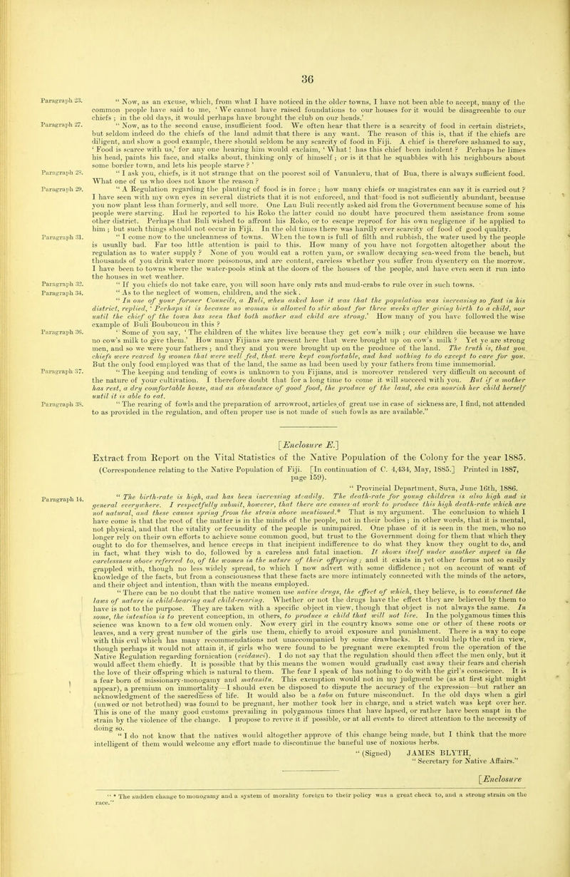 Paragraph 23.  Now, as an excuse, wLicli, from what I have noticed in the older towns, I hare not been able to accept, many of tlie common people have said to me, ' We cannot have raised foundations to our houses for it would be disagreeable to our chiefs ; in the old days, it would perhaps have brought the club on our heads.' ParagTaph 27.  Now, as to the second cause, insufficient food. We often hear that there is a scarcity of food in certain districts, but seldom indeed do the chiefs of the land admit that there is any want. The reason of this is, that if the chiefs are diligent, and show a good example, there shoiild seldom be any scarcity of food in Fiji. A chief is therefore ashamed to say, ' Food is scarce with us,' for any one hearing him would exclaim, ' What! has this chief been indolent ? Perhaps he limes his head, paints his face, and stalks about, thinking onlj^ of himself ; or is it that he squabbles with his neighbours about some border town, and lets his people starve ? ' Paragrapli 28.  I ask you, chiefs, is it not strange that on the poorest soil of Vanualevu, that of Bua, there is always sufficient food. What one of us who does not know the reason ? Paragrapli 29.  A Regulation regarding the jilanting of food is in force ; how many chiefs or magistrates can say it is carried out ? I have seen with my own eyes in several districts that it is not enforced, and that food is not sufficiently abundant, because you now plant less than formerly, and sell more. One Lau Bull recently asked aid from the Government because some of his people were starving. Had he i-eported to his Koko the latter could no doubt have procured them assistance from some other district. Perhaps that Buli wished to affront his Eoko, or to escape reproof for his own negligence if he applied to him ; but such things should not occur in Fiji. In the old times there was hardly ever scarcity of food of good quality. Paragraph .31.  I come now to the uncleanness of towns. When the town is full of filth and rubbish, the water used by the jseople is usually bad. Far too little attention is paid to this. How many of you have not forgotten altogether about the regulation as to water supply ? None of you would eat a rotten yam, or swallow decaying sea-weed from the beach, but thousands of you drink water more poisonous, and are content, careless whether you suffer from dysentery on the morrow. I have been to towns where the water-pools stink at the doors of the houses of the peojile, and have even seen it run into the houses in wet weather. Paragraph 32.  If you chiefs do not take care, you will soon have only rats and mud-crabs to rule over in such towns. ' Paragraph 34.  As to the neglect of women, children, and the sick .  In, one of your former Councils, a Bull, when asked hoiv It was that the popzdafion ivas increasing so fast in his district, replied, ' Perhaps it is because no woman is alloived to stir about for three loeeTcs after giving birth to a child, nor until the chief of the town has seen that both mother and child are strong.'' How many of you have followed the wise example of Buli Bouboucou in this ? Paragraph 36. ''■ Some of you say, ' The children of the whites live because they get cow's milk ; our children die because we have no cow's milk to give them.' How many Fijians are present here that were brought up on cow's milk ? Yet ye are strong- men, and so we were your fathers ; and they and you were brought up on the produce of the land. The truth is, that you chiefs were reared by women that were ivell fed, that, tvere kept comfortable, and had nothing to do except to care for you. But the only food employed was that of the land, the same as had been used by your fathers from time immemorial. Pai-agraph 37.  The keeping and tending of cows is unknown to you Fijians, and is moreover rendered very difficult on account of the nature of your cultivation. I therefore doubt that for a long time to come it will succeed with you. But if a mother has rest, a dry comfortable house, and an abundance of good food, the produce of the land, she can nourish her child herself until it is able to eat. Paragraph 3S.  The rearing of fowls and the preparation of arrowroot, articles of great use in case of sickness are, I find, not attended to as provided in the regulation, and often proper use is not made of such fowls as are available. [Enclosure E.'\ Extract from Eeport on the Vital Statistics of the Jfative Population of the Colony for the year 1885. (Correspondence relating to the Native Population of Fiji. [In continuation of C. 4,434, May, 1885.] Printed in 1887, page 159).  Provincial Department, Suva, June 16th, 1886.  The hirth-rate i,s high, and has been increasing steadily. The death-rate for young children is also fiigh and is general everywhere. I respectfully submit, hoivever, that there are causes at ivorlc to produce this high death-rate which are not natural, and these causes spring from the strain above mentioned.* That is my argument. The conclusion to which I have come is that the root of the matter is in the minds of the people, not in their bodies ; in other words, that it is mental, not physical, and that the vitality or fecundity of the people is unimpaired. One phase of it is seen in the men, who no longer rely on their own elforts to achieve some common good, but trust to the Government doing for them that which they ought to do for themselves, and hence creeps in that incipient indifference to do what they know they ought to do, and in fact, what they wish to do, followed by a careless and fatal inaction. It shows itself under another aspect in the carelessness above referred to, of the tvomen. in the nature of their offspring ; and it exists in yet other forms not so easily grappled -n-ith, though no less widely spread, to which I now advert with some diffidence ; not on account of want of knowledge of the facts, but from a consciousness that these facts are more intimately connected with the minds of the actors, and their object and intention, than with the means employed.  There can be no doubt that the native women use native drugs, the effect of which, they believe, is to counteract the laws of nature in child-bearing and child-rearing. Whether or not the drugs have the effect they are believed by them to have is not to the purpose. They are taken with a specific object in view, though that object is not always the same. In some, the intention is to prevent conception, in others, to produce a child that will not live. In the polygamous times tliis science was known to a few old women only. Now every girl in the country knows some one or otlier of these roots or leaves, and a very great number of the girls use them, chiefly to avoid exposure and punishment. There is a way to cope with this evil which has many recommendations not unaccompanied by some drawbacks. It would help the end in view, though perhaps it would not attain it, if girls who were found to be pregnant were exempted from the operation of the Native Regulation regarding fornication {veidauci). I do not say that the regulation should then affect the men only, but it would affect them chiefly. It is possible that by this means the women would gradually cast away their fears and cherish the love of their offspring which is natural to them. The fear I speak of has nothing to do with the girl's conscience. It is a fear born of missionary-monogamy and matanitu. This exemption would not in my judgment be (as at first sight might appear), a premium on immortality—I should even be disposed to dispute the accuracy of the cx]3ression—but rather an acknowledgment of the sacredness of life. It would also be a tabu on future misconduct. In the old days when a girl (unwed or not betrothed) was found to be pregnant, her mother took her in cliarge, and a strict watch was kept over her. This is one of the many good customs prevailing in polygamous times that have lapsed, or rather have been snapt in the strain by the violence of the change. I propose to revive it if possible, or at all events to direct attention to the necessity of doing so.  I do not know that the natives would altogether approve of this change being made, but I think that the more intelligent of them would welcome any effort made to discontinue the baneful use of noxious herbs.  (Signed) JAMES BLYTH,  Secretary for Native Affairs. [^Enclosure  * The sudden change to monogamy and a system of morality foi-eign to their policy was a great check to, and a strong strain on the race.