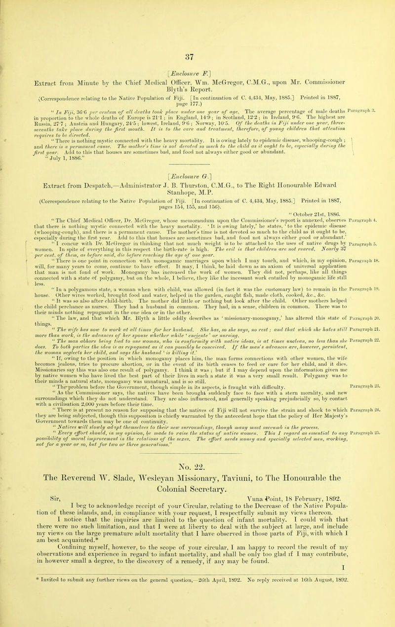 [Uticlosure F.] Extract from Minute by the Chief Medical Officer, Wm. McGrregor, C.M.G., upon Mr. Commissioner Blyth's Report. (Correspondence relating to tlie Native Population of Fiji. [In continuation of C. 4,434, May, 1885.] Printed in 1887, page 177.)  III Fiji, 36'6 pel- centum of all deaths too/c place under one year of age. The average percentage of male deaths Paragraph 3. in proportion to the whole deaths of Europe is 21-1 ; in England, 14-9 ; in Scotland, 12-2 ; in Ireland, 9-6. The lughest are Eussia, 277 ; Austria and Hungary, 24-5 ; lowest, Ireland, 9-6 ; Norway, 10'5. Of the deaths in Fiji under one year, three- sevenths take place during the first month. It is to the care and treatment, therefore, of young children thai attention requires to be directed.  There is nothing mystic connected with the heavy mortality. It is owing lately to epidemic disease, whooijing-cough ; I and there is a permaneiit cause. The mother's time is not devoted so much to the child as it ought to he, especially during the ' first year. Add to this that houses are sometimes bad, and food not always either good or abundant. \  July 1, 1886. [Enclosure G.'\ Extract from Despatch,—Administrator J. B. Thurston, C.M.Gr., to The Eight Honourable Edward Stanhope, M.P. (Correspondence relating to the Native Population of Fiji. [In continuation of C. 4,434, May, 1885.] Printed in 1887, pages 154, 155, and 156).  October 21st, 1886.  The Chief Medical Officer, Dr. McGregor, whose memorandum upon the Commissioner s report is annexed, observes Pai-agraph 4. that there is nothing mystic connected with the heavy mortality. ' It is owing lately,' he states, ' to the epidemic disease (whooping-cough), and there is a permanent cause. The mother's time is not devoted so much to the child as it ought to be, especially during the first year. Add to this that hovises are sometimes bad, and food not always either good or abundant.'  I concur with Dr. McGregor in thinking that not much weight is to be attached to the uses of native drugs by Paragi-aijli 5. women. In spite of everything in this resjsect the birth-rate is high. The evil is that children are not reared. Nearly 37 per cent, of them, as before said, die before reaching the age of one year.  There is one point in connection with monogamic marriages upon which I may touch, and which, in my opinion, Paragraph 18. will, for many years to come, continue to have effect. It may, I think, be laid down as an axiom of iniiversal application that man is not fond of work. Monogamy has increased the work of women. They did not, perhaps, like all things connected with a state of polygamy, but on the whole, I believe, they like the incessant work entailed by monogamic life still less.  In a polygamous state, a woman when with child, was allowed (in fact it was the customary law) to remain in the Paragi'aph 19. house. Other wives worked, brought food and water, lielped in the garden, caught fish, made cloth, cooked, &c., &c.  It was so also after child-birth. The mother did little or nothing but look after the child. Other mothers helped the child perchance as nurses. They had a husband in common. They had, in a sense, children in common. There was to their minds nothing repugnant in the one idea or in the other.  The law, and that which Mr. Blyth a Little oddly describes as ' missionary-monogamy,' has altered this state of Paragraph 20. things.  The wife has now to worTc at all times for her husband. She has, so she says, no rest ; and that -which she hates still Paragraph 21. more than work, is the advances of her spouse whether ivhile ' enciente ' or nursing.  The man abhors being tied to one ivoman, tvho in conformity ivith native ideas, is at times unclean, no less than she Paragraph 22. does. To both parties the idea is as repugnant as it can possibly be conceived. If the man's advances are, hotvever, per.nstent, the woman neglects her child, and says the husband ' is killing it.'  If, owing to the position in which monogamy places him, the man forms connections with other women, the wife becomes jealous, tries to procure abortion, or in the event of its birth ceases to feed or care for her child, and it dies. Missionaries say this was also one result of polygamy. I think it was ; but if I may depend upon the information given me by native women who have lived the best part of their lives in such a state it was a very small result. Polygamy was to their minds a natural state, monogamy was unnatural, and is so still.  The-problem before the Government, tliough simple in its aspects, is fraught with difficulty. Paragraph 23.  As the Commissioner says, the natives have been brought suddenly face to face with a stern morality, and new surroundings which they do not understand. They are also influenced, and generally speaking prejudicially so, by contact with a civilisation 2,000 years before their time.  There is at present no reason for supposing that the natives of Fiji will not survive the strain and shock to whicli Paragraph 24. they are being subjected, though this supposition is chiefly warranted by the antecedent hope that the policy of Her Majesty's Government towards them may be one of continuity.  Natives will slowly admpt themselves to their new surroundings, though many must .succumb in the process.  Fvery effort should, in my opinion, be made to raise the status of native tvomen. This I regard as essential to any Paragraph 2.5. possihility of moral improvement in the relations of the sexes. The effort needs money and .specially selected men, working, not for a year or so, but for two or three generations. No. 22. The Eeverend W. Slade, Wesleyan Missionary, Taviuni, to The Honourable the Colonial Secretary. Sir, Vuna f oint, 18 February, 1892. I beg to acknowledge receipt of your Circular, relating to the Decrease of the Native Popula- tion of these islands, and, in compliance with your request, I respectfully submit my views thereon. I notice that the inquiries are limited to the question of infant mortality, I could wish that there were no such limitation, and that 1 were at liberty to deal with the subject at large, and include my views on the large premature adult mortality that I have observed in those parts of Eiji, with which I am best acquainted.* Coufining myself, however, to the scope of your circular, I am happy to record the result of my observations and ex])erience in regard to infant mortality, and shall be only too glad if I may contribute, in however small a degree, to the discovery of a remedy, if any may be found. * Invited to siibmit any further views on the general question,—26th April, 1892. No reply received at 16th August, 1892.
