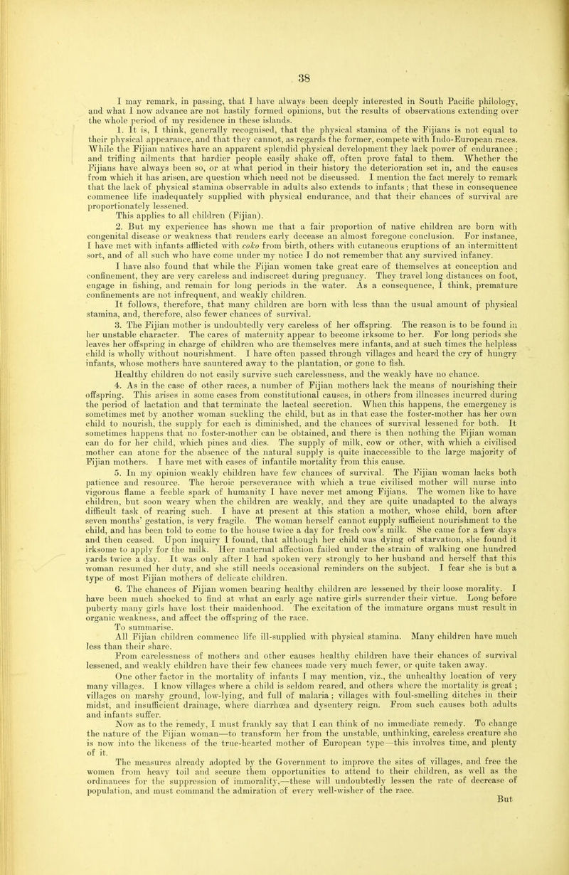 I may remark, in passing, that I have always been deeply interested in South Pacific philology, and what 1 now advance are not hastily formed opinions, but the results of observations extending over the whole period of my residence in these islands. 1. It is, I think, generally recognised, that the physical stamina of the Fijians is not equal to their physical appearance, and that they cannot, as regards the former, compete with Indo-European races. While the Fijian natives have an apparent splendid physical development they lack power of endurance ; and trifling ailments that hardier people easily shake off, often prove fatal to them. Whether the Fijians have always been so, or at what period in their history the deterioration set in, and the causes from which it has arisen, are question which need not be discussed. I mention the fact merely to remark that the lack oE phj^sical stamina observable in adults also extends to infants; that these in consequence commence life inadequately supplied with physical endurance, and that their chances of survival are proportionately lessened. This applies to all children (Fijian). 2. But my experience has shown me that a fair proportion of native children are born with congenital disease or weakness that renders early decease an almost foregone conclusion. For instance, I have met with infants aiilicted with coho from birth, others with cutaneous eruptions of an intermittent sort, and of all such who have come under my notice I do not remember that any survived infancy. I have also found that while the Fijian women take great care of themselves at conception and confinement, they are very careless and indiscreet during pregnancy. They travel long distances on foot, engage in fishing, and remain for long periods in the water. As a consequence, I think, premature confinements are not infrequent, and weakly children. It follows, therefore, that many children are born with less than the usual amount of physical stamina, and, therefore, also fewer chances of survival. 3. The Fijian mother is undoubtedly very careless of her offspring. The reason is to be found in her unstable character. The cares of maternity appear to become irksome to her. For long periods she leaA^es her offspring in charge of children who are themselves mere infants, and at such times the helpless child is wholly without nourishment. I have often passed through villages and heard the cry of hungry infants, whose mothers have sauntered away to the plantation, or gone to fish. Healthy children do not easily survive such carelessness, and the weakly have no chance. 4. As in the case of other races, a number of Fijian mothers lack the means of nourishing their offspring. This arises in some cases from constitutional causes, in others from illnesses incurred during the period of lactation and that terminate the lacteal secretion. When this happens, the emergency is sometimes met by another woman suckling the child, but as in that case the foster-mother has her own child to nourish, the supply for each is diminished, and the chances of survival lessened for both. It sometimes happens that no foster-mother can be obtained, and there is then nothing the Fijian woman can do for her child, which pines and dies. The supply of milk, cow or other, with which a civilised mother can atone for the absence of the natural supply is quite inaccessible to the large majority of Fijian mothers. I have met with cases of infantile mortality from this cause. 5. In my opinion weakly children have few chances of survival. The Fijian woman lacks both patience and resource. The heroic perseverance Avith which a true civilised mother will nurse into vigorous flame a feeble spark of humanity I have never met among Fijians. The women like to have children, but soon weary when the children are weakly, and they are quite unadapted to the always diflicult task of rearing such. I have at present at this station a mother, whose child, born after seven months' gestation, is very fragile. The woman herself cannot supply suflicient nourishment to the child, and has been told to come to the house twice a day for fresh cow's milk. She came for a few days and then ceased. Upon inquiry I found, that although her child was dying of starvation, she found it irksome to apply for the milk. Her maternal affection failed under the strain of walking one hundred yards twice a day. It was only after I had spoken very strongly to her husband and herself that this woman resumed her duty, and she still needs occasional reminders on the subject. I fear she is but a tyy)e of most Fijian mothers of delicate children. 6. The chances of Fijian women bearing healthy children are lessened by their loose morality. I have been much shocked to find at what an early age native girls surrender their virtue. Long before puberty many girls have lost their maidenhood. The excitation of the immature organs must result in organic weakness, and affect the offspring of the race. To summarise. All Fijian children commence life ill-supplied with physical stamina. Many children have much less than their share. From carelessness of mothers and other causes healthy children have their chances of survival lessened, and weakly children have their few chances made very much fewer, or quite taken away. One other factor in the mortality of infants I may mention, viz., the unhealthy location of very many villages. I know villages where a child is seldom reared, and others where the mortality is great; villages on marshy ground, low-lying, and full of malaria ; villages with foul-smelling ditches in their midst, and iusuiBcient drainage, where diarrhoea and dysentery reign. From such causes both adults and infants suffer. Now as to the remedy, I must frankly say that I can think of no immediate remedy. To change the nature of the Fijian woman—to transform her from the unstable, unthinking, careless creature she is now into the likeness of the true-hearted mother of European type—this involves time, and plenty of it. The measures already adopted by the Government to improve the sites of villages, and free the women from heavy toil and secure them opportunities to attend to their children, as well as the ordinances for the suppression of immorality,—these will undoubtedly lessen the rate of decrease of population, and must command the admiration of everv well-wisher of the race. But