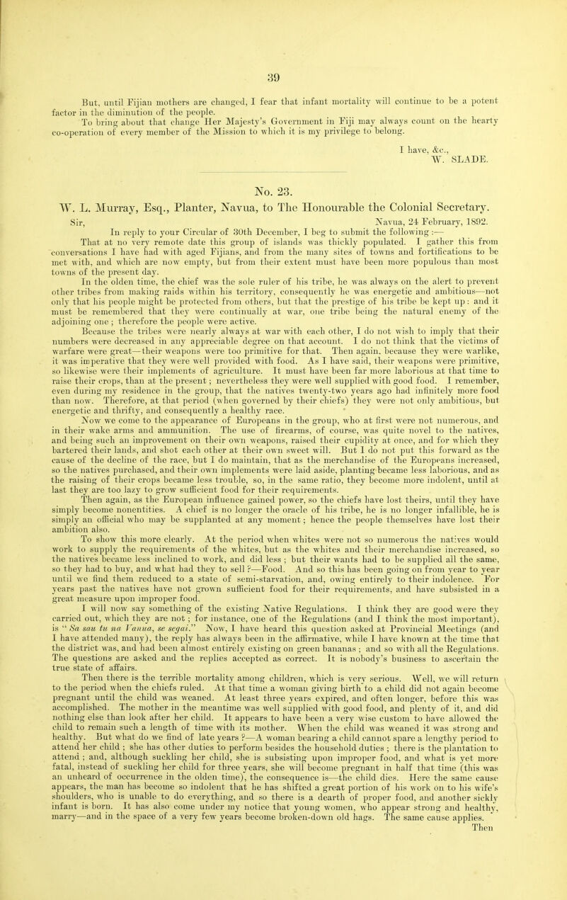 But, until Fijian mothers are changed, I fear that infant mortality will continue to be a potent factor in the diminution of the people. To bring about that change Her Majesty's Government in Fiji may always count on the hearty co-operation of every member of the Mission to which it is my privilege to belong. I have, &c., W. SLADE. No. 23. W. L, Murray, Esq., Planter, Navua, to Tlie Honourable the Colonial Secretary. Sir, Navua, 24 February, 1892. In reply to your Circular of 30th December, I beg to submit the following :— That at no very remote date this gi-oup of islands was thickly populated. I gather this from conversations I have had with aged Fijiaus, and from the many sites of towns and fortifications to be met with, and which are now empty, but from their extent must have been more populous than most towns of the present day. In the olden time, the chief was the sole ruler of his tribe, he was always on the alert to prevent other tribes from making raids within his territory, consequently he was energetic and ambitious—not only that his people might be protected from others, but that the prestige of his tribe be kept up: and it must be remembered that they were continually at war, o]ie tribe being the natural enemy of the adjoining one ; therefore the people were active. Because the tribes were jiearly always at war with each other, I do not wish to imply that their numbers were decreased in any appreciable degree on that account. I do not think that the victims of warfare were great—their weapons were too primitive for that. Then again, because they were warlike, it was imperative that they were well provided with food. As I have said, their weapons Avere primitive, so likewise were their implements of agriculture. It must have been far more laborious at that time to raise their crops, than at the present; nevertheless they were well supplied with good food. I remember, even during my residence in the group, that the natives twenty-two years ago had infinitely more food than now. Therefore, at that period (when governed by their chiefs) they were not only ambitious, but energetic and thrifty, and consequently a healthy race. jVow we come to the appearance of Europeans in the group, who at first were not numerous, and in their wake arms and ammunition. The use of firearms, of course, was quite novel to the natives, and being such an improvement on their own weapons, raised their cupidity at once, and for which they bartered their lauds, and shot each other at their own sweet will. But 1 do not put this forward as the cause of the decline of the race, but I do maintain, that as the merchandise of the Europeans increased, so the natives purchased, and their own implements were laid aside, planting-became less laborious, and as the raising of their crops became less trouble, so, in the same ratio, they become more indolent, until at last they are too lazy to grow sufiicient food for their requirements. Then again, as the European influence gained power, so the chiefs have lost theirs, until they have simply become nonentities. A chief is no longer the oracle of his tribe, he is no longer infallible, he is simply an official who may be supplanted at any moment; hence the people themselves have lost their ambition also. To show this more clearly. At the period when whites were not so numerous the natives would work to supply the requirements of the whites, but as the whites and their merchandise increased, so the natives became less inclined to work, and did less ; but their wants had to be supplied all the same, so they had to buy, and what had they to sell ?—Food. And so this has been going on from year to year until we find them reduced to a state of semi-starvation, and, owing entirely to their indolence. For years past the natives have not grown sufficient food for their requirements, and have subsisted in a great measure upon improper food. I -will now say something of the existing Native Eegulations. I think they are good were they carried out, which they are not; for instance, one of the Regulations (and I think the most important), is  Sa sau tu na Vanua, se seffai. Kow, I have heard this question asked at Provincial Meetings (and I have attended many), the reply has always been in the affirmative, while I have known at the time that the district was, and had been almost entirely existing on green bananas ; and so with all the Regulations. The questions are asked and the replies accepted as correct. It is nobody's business to ascertain the true state of affairs. Then there is the terrible mortality among children, which is very serious. Well, we will return > to the period when the chiefs ruled. At that time a woman giving birth to a child did not again become pregnant until the child was weaned. At least three years expired, and often longer, before this was accomplished. The mother in the meantime was well supplied with good food, and plenty of it, and did nothing else than look after her child. It appears to have been a very wise custom to have allowed the child to remain such a length of time with its mother. When the child was weaned it was strong and healthy. But what do we find of late years ?—A woman bearing a child cannot spare a lengthy period to attend her child ; she has other duties to perform besides the household duties ; there is the plantation to attend ; and, although suckling her child, she is subsisting upon improper food, and what is yet more fatal, instead of suckling her child for three years, she will become pregnant in half that time (this was an unheard of occurrence in the olden time), the consequence is—the child dies. Here the same cause appears, the man has become so indolent that he has shifted a great portion of his work on to his wife's shoulders, who is unable to do everything, and so there is a dearth of proper food, and another sickly infant is born. It has also come under my notice that young women, who appear strong and healthv, marry—and in the space of a very few years become broken-down old hags. The same cause applies. Then
