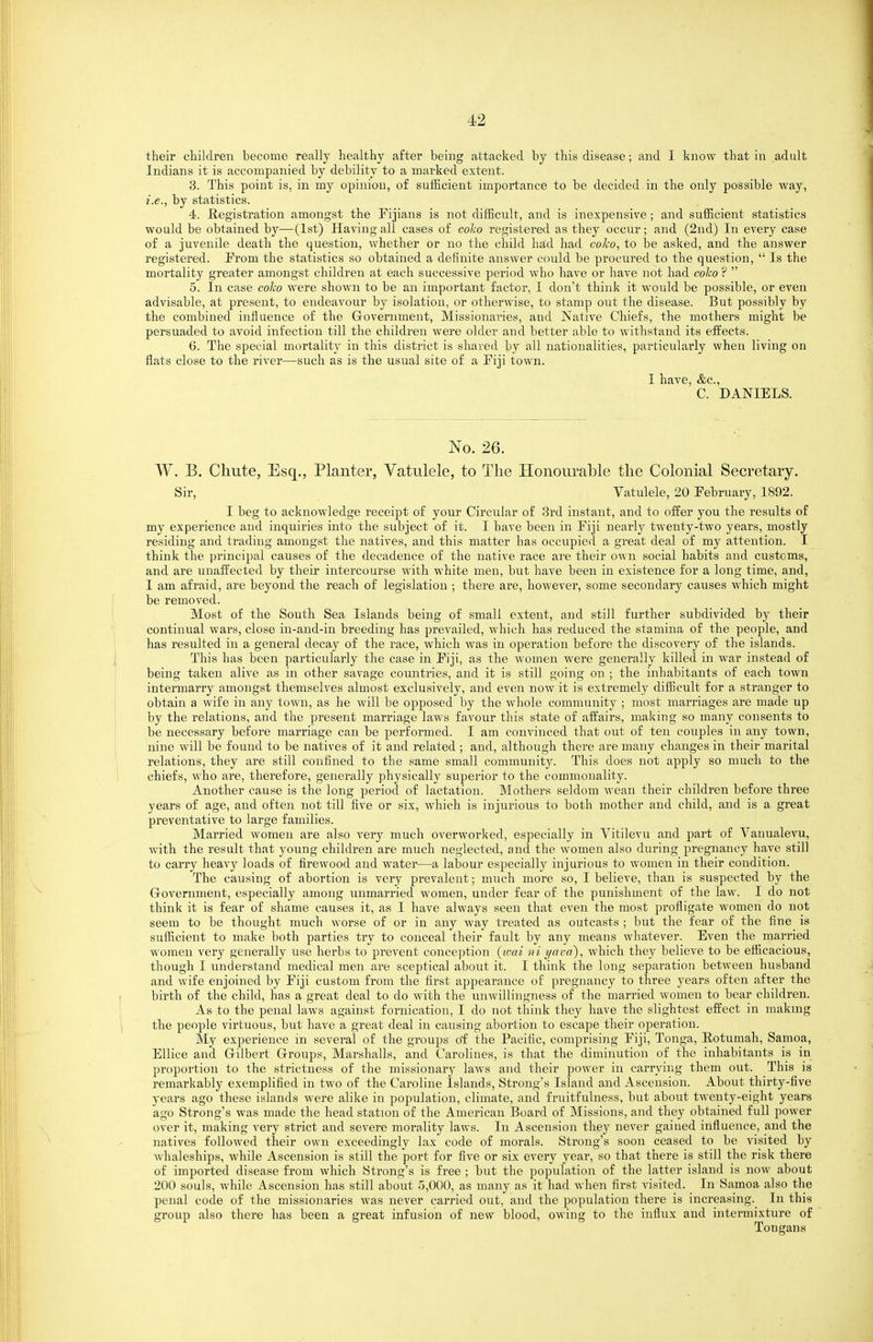 their children become really healthy after being attacked by this disease; and I know that in adult Indians it is accompanied by debility to a marked extent. 3. This point is, in my opinion, of sufficient importance to be decided in the only possible way, i.e., by statistics. 4. Registration amongst the Fijians is not difficult, and is inexpensive ; and sufficient statistics would be obtained by—(1st) Having all cases of coko registered as they occur; and (2ud) In every case of a juvenile death the question, whether or no the child ha,d had coko, to be asked, and the answer registered. Prom the statistics so obtained a definite answer could be procured to the question,  Is the mortality greater amongst children at each successive period who have or have not had colco ?  5. In case coko were shown to be an important factor, I don't think it would be possible, or even advisable, at present, to endeavour by isolation, or otherwise, to stamp out the disease. But possibly by the combined influence of the Grovernment, Missionai-ies, and Native Chiefs, the mothers might be persuaded to avoid infection till the children were older and better able to withstand its effects. 6. The special mortality in this district is shared by all nationalities, particularly when living on flats close to the river—such as is the usual site of a Fiji town. I have, &c., C. DANIELS. No. 26. W. B. Chute, Esq., Planter, Vatulele, to The Honourable the Colonial Secretary. Sir, Vatulele, 20 February, 1892. I beg to acknowledge receipt of your Circular of 3rd instant, and to offer you the results of my experience and inquiries into the subject of it. I have been in Fiji nearly twenty-two years, mostly residing and trading amongst the natives, and this matter has occupied a great deal of my attention. I think the principal causes of the decadence of the native race are their own social habits and customs, and are unaffected by their intercourse with white men, but have been in existence for a long time, and, I am afraid, are beyond the reach of legislation ; there are, however, some secondary causes which might be removed. Most of the South Sea Islands being of small extent, and still further subdivided by their continual wars, close in-and-in breeding has prevailed, which has reduced the stamina of the people, and has resulted in a general deca)^ of the race, which was in operation before the discovery of the islands. This has been particularly the case in Fiji, as the women were generally killed in war instead of being taken alive as in other savage countries, and it is still going on ; the inhabitants of each town intermarry amongst themselves almost exclusively, and even now it is extremely difficult for a stranger to obtain a wife in any town, as he will be opposed by the whole community ; most marriages are made up by the relations, and the present marriage laws favour this state of affairs, making so many consents to be necessary before marriage can be performed. I am convinced that out of ten couples in any town, nine will be found to be natives of it and related ; and, although there are many changes in their marital relations, they are still confined to the same small community. This does not apply so much to the chiefs, who are, therefore, generally physically sujjerior to the commonality. Another cause is the long period of lactation. Mothers seldom wean their children before three years of age, and often not till five or six, which is injurious to both mother and child, and is a great preventative to large families. Married women are also very much overworked, especially in Vitilevu and part of Vanualevu, with the result that young children are much neglected, and the women also during pregnancy have still to carry heavy loads of firewood and water—a labour especially injurious to women in their condition. The causing of abortion is very prevalent; much more so, I believe, than is suspected by the Grovernment, especially among unmarried women, under fear of the punishment of the law. I do not think it is fear of shame causes it, as I have always seen that even the most profligate women do not seem to be thought much worse of or in any way treated as outcasts ; but the fear of the fine is sufficient to make both parties try to conceal their fault by any means whatever. Even the married women very generally use herbs to prevent conce])tion {wai ni yava), which they believe to be efficacious, though I understand medical men are sceptical about it. I think the long separation between husband and wife enjoined by Fiji custom from the first appearance of pregnancy to three years often after the birth of the child, has a great deal to do with the unwillingness of the married women to bear children. As to the penal laws against fornication, I do not think they have the slightest effect in makmg the people virtuous, but have a great deal in causing aboi-tion to escape their operation. My experience m several of the groups of the Pacific, comprising Fiji, Tonga, Eotumah, Samoa, EUice and Grilbert Groups, Marshalls, and Carolines, is that the diminution of the inhabitants is in proportion to the strictness of the missionary laws and their power in carrying them out. This is remarkably exemplified in two of the Caroline Islands, Strong's Island and Ascension. About thirty-five years ago these islands were alike in population, climate, and fruitfulness, but about twenty-eight years ago Strong's was made the head station of the American Board of Missions, and they obtained full power over it, making very strict and severe morality laws. In Ascension they never gained influence, and the natives followed their own exceedingly lax code of morals. Strong's soon ceased to be visited by whaleships, while Ascension is still the port for five or six every year, so that there is still the risk there of imported disease from which Strong's is free ; but the population of the latter island is now about 200 souls, while Ascension has still about 5,000, as many as it had when first visited. In Samoa also the penal code of the missionaries was never carried out, and the population there is increasing. In this group also there has been a great infusion of new blood, owing to the influx and intermixture of Tongans