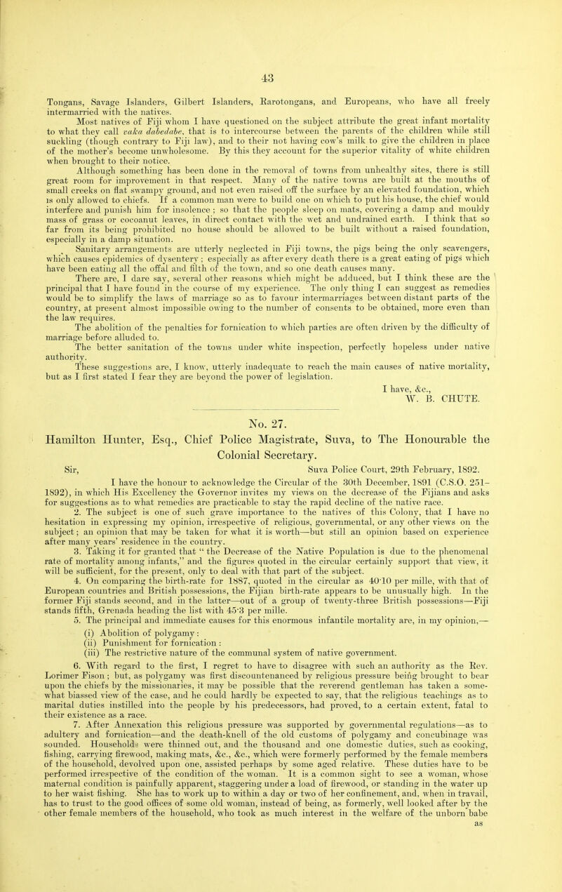 Tongans, Savage Islanders, Gilbert Islanders, Earotougans, and Europeans, who have all freely- intermarried with the natives. Most natives of Fiji whom I have questioned on the subject attribute the great infant mortality to what they call vaka dabedabe, that is to intercourse between the parents of the children while still suckling (though contrary to Fiji law), and to their not having cow's milk to give the children in place of the mother's become unwholesome. By this they account for the superior vitality of white children when brought to their notice. Although something has been done in the removal of towns from unhealthy sites, there is still great room for improvement in that respect. Many of the native towns are built at the mouths of small creeks on flat swampj^ ground, and not even raised off the surface by an elevated foundation, which IS only allowed to chiefs. If a common man were to build one on which to put his house, the chief would interfere and punish him for insolence ; so that the people sleep on mats, covering a damp and mouldy mass of grass or cocoanut leaves, in direct contact with the wet and undrained earth. I think that so far from its being prohibited no house should be allowed to be built without a raised foundation, especially in a damp situation. Sanitary arrangements are utterly neglected in Fiji towns, the pigs being the only scavengers, which causes epidemics of dysentery ; especially as after every death there is a great eating of pigs which have been eating all the offal and filth of the town, and so one death causes many. There are, I dare say, several other reasons which might be adduced, but I think these are the principal that I have found in the course of my experience. The only thing I can suggest as remedies would be to simplify the laws of marriage so as to favour intermarriages between distant parts of the country, at present almost impossible owing to the number of consents to be obtained, more even than the law requires. The abolition of the penalties for fornication to which parties are often driven by the difiiculty of marriage before alluded to. The better sanitation of the towns under white inspection, perfectly hopeless under native authority. These suggestions are, I know, utterly inadequate to reach the main causes of native mortality, but as I first stated I fear they are beyond the power of legislation. I have, &c., W. B. CHUTE. No. 27. Hamilton Hunter, Esq., Chief Police Magistrate, Suva, to The Honourable the Colonial Secretary. Sir, Suva Police Court, 29th February, 1892. I have the honour to acknowledge the Circular of the 30th December, 1891 (C.S.O. 2-51- 1892), in which His Excellency the Governor invites my views on the decrease of the Fijians and asks for suggestions as to what remedies are practicable to stay the rapid decline of the native race. 2. The subject is one of such grave importance to the natives of this Colony, that I have no hesitation in expressing my opinion, irrespective of religious, governmental, or any other views on the subject; an opinion that may be taken for what it is worth—but still an opinion based on experience after many years' residence in the country. 3. Taking it for granted that the Decrease of the IVative Population is due to the phenomenal rate of mortality among infants, and the figures quoted in the circular certainly support that view, it will be sufiicient, for the present, only to deal with that part of the subject. 4. On comparing the birth-rate for 1887, quoted in the circular as 40'10 per mille, with that of European countries and British possessions, the Fijian birth-rate appears to be unusually high. In the former Fiji stands second, and in the latter—out of a grouj) of twenty-three British possessions—Fiji stands fifth, Grenada heading the list with 45'3 per mille. 5. The principal and immediate causes for this enormous infantile mortality are, in my opinion,— (i) Abolition of polygamy : (ii) Punishment for fornication : (iii) The restrictive nature of the communal system of native government. 6. With regard to the first, I regret to have to disagree with such an authority as the Eev. Lorimer Fison ; but, as polygamy was first discountenanced by religious pressure beirig brought to bear upon the chiefs by the missionaries, it may be possible that the reverend gentleman has taken a some- what biassed view of the case, and he could hardly be expected to say, that the religious teachings as to marital duties instilled into the j)eople by his predecessors, had proved, to a certain extent, fatal to their existence as a race. 7. After Annexation this religious pressure was supported by governmental regulations—as to adultery and fornication—and the death-knell of the old customs of polygamy and concubinage was sounded. Household.! were thinned out, and the thousand and one domestic duties, such as cooking, fishing, carrying firewood, making mats, &c., &c., which were formerly performed by the female members of the household, devolved upon one, assisted perhaps by some aged relative. These duties have to be performed irrespective of the condition of the woman. It is a common sight to see a woman, whose maternal condition is painfully apparent, staggering under a load of firewood, or standing in the water up to her waist fishing. She has to work up to within a day or two of her confinement, and, when in travail, has to trust to the good offices of some old woman, instead of being, as formerly, well looked after by the other female members of the household, who took as much interest in the welfare of the unborn babe as