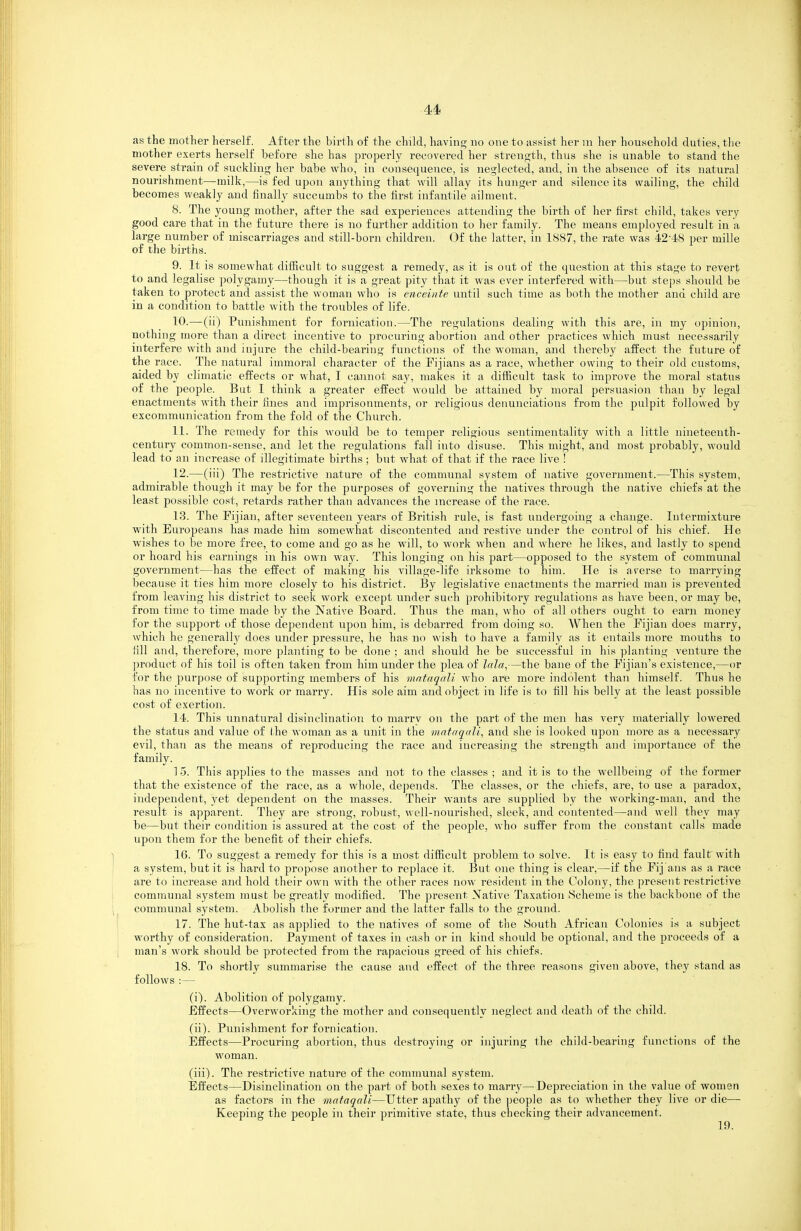 as the mother herself. After the birth of the child, having no one to assist her in her household, duties, the mother exerts herself before she has properly recovered her strength, thus she is unable to stand the severe strain of suckling her babe who, in consequence, is neglected, and, in the absence of its natural nourishment—milk,—is fed upon anything that will allay its hunger and silence its wailing, the child becomes weakly and finally succumbs to the first infantile\ii]ment. 8. The young mother, after the sad experiences attending the birth of her first child, takes very good care that in the future there is no further addition to her family. The means employed result in a large number of miscarriages and still-born children. Of the latter, in 1887, the rate was 42-48 per mille of the births. 9. It is somewhat difficult to suggest a remedy, as it is out of the question at this stage to revert to and legalise polygamy—though it is a great pity that it was ever interfered with—but ste])s should be taken to protect and assist the woman who is enceinte until such time as both the mother and child are in a condition to battle with the troubles of life. 10. —(ii) Punishment for fornication.—The regulations dealing with this are, in my opinion, nothing more than a direct incentive to procuring abortion and other practices which must necessarily interfere with and injure the child-bearing functions of the woman, and thereby affect the future of the race. The natural immoral character of the Fijians as a race, whether owing to their old customs, aided by climatic effects or what, I cannot say, makes it a difficult task to improve the moral status of the people. But I think a greater effect would be attained by moral persuasion than by legal enactments with their fines and imprisonments, or religious denuuciatious from the pulpit followed by excommunication from the fold of the Church. 11. The remedy for this would be to temper religious sentimentality with a little nineteenth- century common-sense, and let the regulations fall into disuse. This might, and most probably, would lead to an increase of illegitimate births; but what of that if the race live ! 12. —(iii) The restrictive nature of the communal system of native government.—This system, admirable though it may be for the purposes of governing the natives through the native chiefs at the least possible cost, retards rather than advances the increase of the race. 13. The Fijian, after seventeen years of British rule, is fast undergoing a change. Intermixture with Europeans has made him somewhat discontented and restive under the control of his chief. He wishes to be more free, to come and go as he will, to work when and where he likes, and lastly to spend or hoard his earnings in his own way. This longing on his part—opposed to the system of communal government—has the effect of making his village-life irksome to him. He is averse to marrying because it ties him more closely to his district. By legislative enactments the married man is prevented from leaving his district to seek work except under such prohibitory regulations as have been, or may be, from time to time made by the Native Board. Thus the man, who of all others ought to earn inoney for the support of those dependent upon him, is debarred from doing so. When the Fijian does marry, which he generally does under pressure, he has no wish to have a family as it entails more mouths to fill and, therefore, more planting to be done ; and should he be successful in his planting venture the ])roduct of his toil is often taken from him under the plea of Ictla^—the bane of the Fijian's existence,—or for the purpose of supporting members of his mntaqnli who are more indolent than himself. Thus he has no incentive to work or marry. His sole aim and object in life is to fill his belly at the least possible cost of exertion. 14. This unnatural disinclination to marry on the part of the men has very materially lowered the status and value of the woman as a unit in the mataqali, and she is looked upon more as a necessary evil, than as the means of reproducing the race and increasing the strength and importance of the family. ] 5. This applies to the masses and not to the classes ; and it is to the wellbeing of the former that the existence of the race, as a whole, de])ends. The classes, or the chiefs, are, to use a paradox, independent, yet dependent on the masses. Their wants are supplied by the working-man, and the result is apparent. They are strong, robust, well-nourished, sleek, and contented—and well they may be—but their condition is assured at the cost of the people, who suffer from the constant calls made upon them for the benefit of their chiefs. 16. To suggest a remedy for this is a most difficult problem to solve. It is easy to find fault with a system, but it is hard to propose another to replace it. But one thing is clear,—if the Fij ans as a race are to increase and hold tlieir own with the other races now resident in the Colony, the present restrictive communal system must be greatly modified. The present Native Taxation Scheme is the backbone of the communal system. Abolish tlie former and the hitter falls to the ground. 17. The hut-tax as applied to the natives of some of the South African Colonies is a subject worthy of consideration. Payment of taxes in cash or in kind should be optional, and the proceeds of a man's work should be protected from the rapacious greed of his chiefs. 18. To shortly summarise the cause and effect of the three reasons given above, they stand as follows :— (i) . Abolition of polygamy. Effects—Overworking the mother and consequently neglect and death of the child. (ii) . Punishment for fornication. Effects—Procuring abortion, thus destroying or injuring the child-bearing functions of the woman. (iii) . The restrictive nature of the communal system. Effects—Disinclination on the part of both sexes to marry—Depreciation in the value of women as factors in the malaqali—Utter apathy of the people as to whether they live or die— Kee^nng the people in their primitive state, thus checking their advancement. 19.