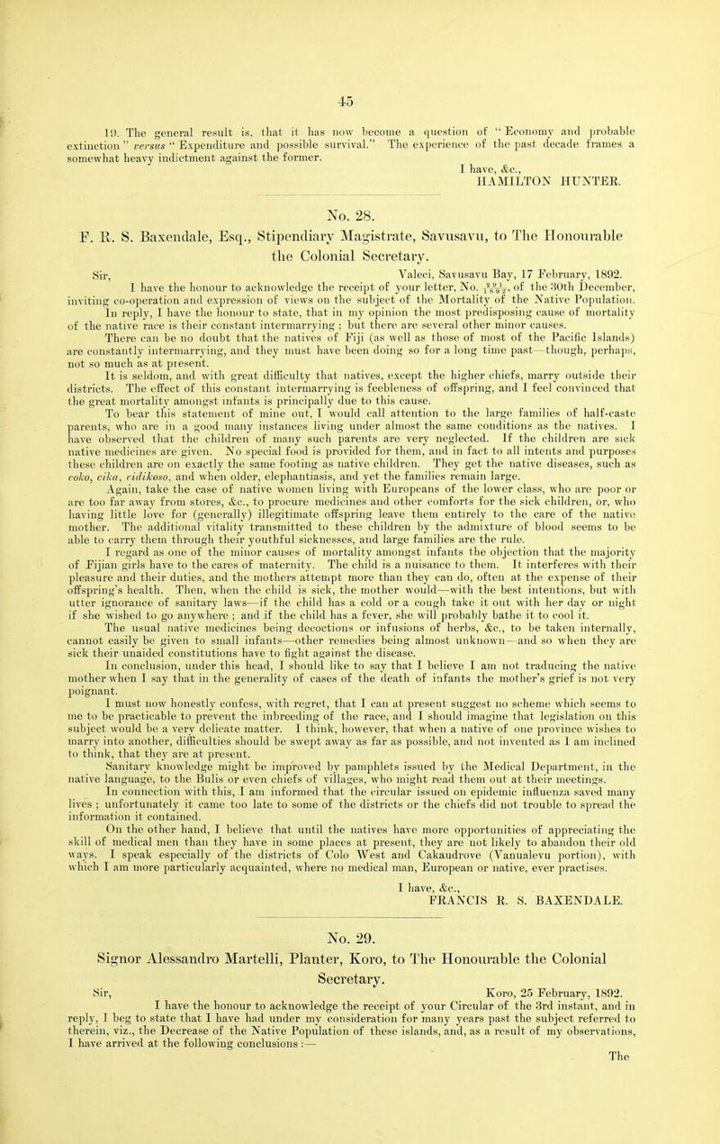 U). The general result is, that it has now become a question of Economy and probable extinction versus Expenditure and possible survival. The experience of the past decade frames a somewhat heavy indictment against the former. I have, &c., HAMILTON HUNTER No. 28. P. B. S. Baxendale, Esq., Stipendiary Magistrate, Savusavu, to The Honourable the Colonial Secretary. Sir, Valeci, Savusavu Bay, 17 Eebruary, 1892. I have the honour to acknowledge the receipt of your letter, No. of the 30th December, inviting co-operation and expression of views on the subject of the Mortality of the Native Population. In reply, I have the honour to state, that in my opinion the most predisposing cause of mortality of the native race is their constant intermarrying : but there are several other minor causes. There can be no doubt that the natives of Eiji (as well as those of most of the Pacific Islands) are constantly intermarrying, and they must have been doing so for a long time past—though, perhaps, not so much as at present. It is seldom, and with great difficulty that natives, except the higher chiefs, marry outside their districts. The effect of this constant intermarrying is feebleness of offspring, and I feel convinced that the great mortality amongst infants is principally due to this cause. To bear this statement of mine out, I would call attention to the large families of half-caste parents, who are in a good many instances living under almost the same conditions as the natives. 1 have observed that the children of many such parents are very neglected. If the children are sick native medicines are given. No special food is provided for them, and in fact to all intents and purposes these children are on exactly the same footing as native children. They get the native diseases, such as coko, cilca, i-idikoso, and when older, elephantiasis, and yet the families remain large. Again, take the case of native women living with Europeans of the lower class, who are poor or are too far away from stores, &c., to procure medicines and other comforts for the sick children, or, who having little love for (generally) illegitimate offspring leave them entirely to the care of the native mother. The additional vitality transmitted to these children by the admixture of blood seems to be able to carry them through their youthful sicknesses, and large families are the rule. I regard as one of the minor causes of mortality amongst infants the objection that the majority of Eijian girls have to the cares of maternity. The child is a nuisance to them. It interferes with their pleasure and their duties, and the mothers attempt more than they can do, often at the expense of their offspring's health. Then, when the child is sick, the mother would—with the best intentions, but with utter ignorance of sanitary laws—if the child has a cold or a cough take it out with her day or night if she wished to go anywhere ; and if the child has a fever, she will probably bathe it to cool it. The usual native medicines being decoctions or infusions of herbs, &c., to be taken internally, cannot easily be given to small infants—other remedies being almost unknown—and so when they are sick their unaided constitutions have to fight against the disease. In conclusion, under this head, I should like to say that I believe I am not traducing the native mother when I say that in the generality of cases of the death of infants the mother's grief is not very poignant. I m.ust now honestly confess, with regret, that I can at present suggest no scheme which seems to me to be practicable to prevent the inbreeding of the race, and I should imagine that legislation on this subject would be a very delicate matter. I think, however, that when a native of one province wishes to marry into another, difficulties should be swept away as far as possible, and not invented as I am inclined to think, that they are at present. Sanitary knowledge might be improved by pamphlets issued by the Medical Department, in the native language, to the Bulls or even chiefs of villages, who might read them out at their meetings. In connection with this, I am informed that the circular issued on epidemic influenza saved many lives ; unfortunately it came too late to some of the districts or the chiefs did not trouble to spread the information it contained. On the other hand, I believe that until the natives have more opportunities of appreciating the skill of medical men than they have in some places at present, they are not likely to abandon their old ways. I speak especially of the districts of Colo West and Cakaudrove (Vanualevu portion), with which I am more jiarticularly acquainted, where no medical man, European or native, ever 2;)ractises. I have, &c., ERANCIS E. S. BAXENDALE. No. 29. Signer Alessandro Martelli, Planter, Koro, to The Honourable the Colonial Secretary. Sir, Koro, 25 February, 1892. I have the honour to acknowledge the receipt of your Circular of the 3rd instant, and in reply, I beg to state that I have had under my consideration for many years past the subject referred to therein, viz., the Decrease of the Native Population of these islands, and, as a result of my observations, I have arrived at the following conclusions :—
