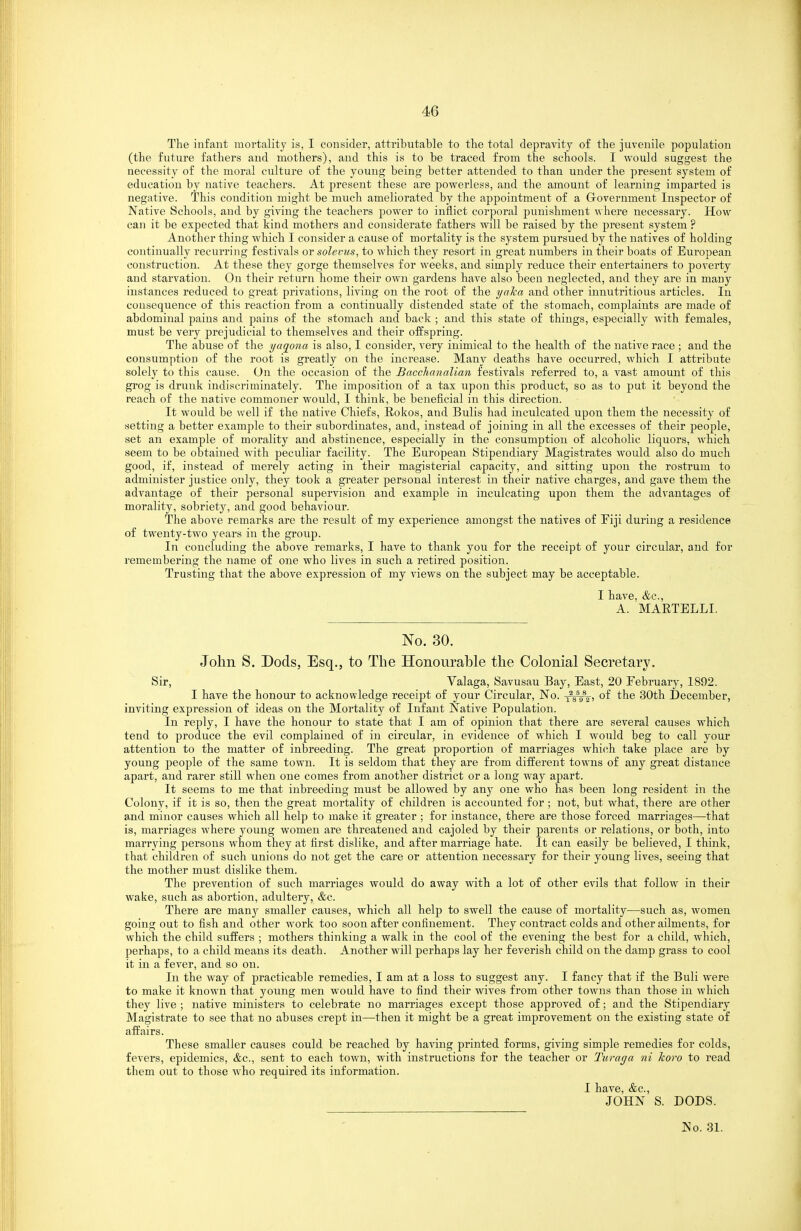 The infant mortality is, I consider, attributable to tlie total depravity of the juvenile population (the future fathers and mothers), and this is to be traced from the schools. I would suggest the necessity of the moral culture of the young being better attended to than under the present system of education by native teachers. At present these are powerless, and the amount of learning imparted is negative. This condition might be much ameliorated by the appointment of a Government Inspector of Native Schools, and by giving the teachers power to inflict corporal punishment where necessary. How can it be expected that kind mothers and considerate fathers will be raised by the present system ? Another thing which I consider a cause of mortality is the system pursued by the natives of holding continually recurring festivals or solevus, to which they resort in gi'eat numbers in their boats of European construction. At these they gorge themselves for weeks, and simply reduce their entertainers to poverty and starvation. On their return home their own gardens have also been neglected, and they are in many instances reduced to great privations, living on the root of the i/aka and other innutritions articles. In consequence of this reaction from a continually distended state of the stomach, complaints are made of abdominal pains and pains of the stomach and back ; and this state of things, especially with females, must be very prejudicial to themselves and their offspring. The abuse of the yagona is also, I consider, very inimical to the health of the native race ; and the consumption of the root is greatly on the increase. Many deaths have occurred, which I attribute solely to this cause. On the occasion of the Bacchanalian festivals referred to, a vast amount of this grog is drunk indiscriminately. The imposition of a tax upon this product, so as to put it beyond the reach of the native commoner would, I think, be beneficial in this direction. It would be well if the native Chiefs, Eokos, and Bulls had inculcated upon them the necessity of setting a better example to their subordinates, and, instead of joining in all the excesses of their people, set an example of morality and abstinence, especially in the consumption of alcoholic liquors, which seem to be obtained with peculiar facility. The European Stipendiary Magistrates would also do much good, if, instead of merely acting in their magisterial capacity, and sitting upon the rostrum to administer justice only, they took a greater personal interest in their native charges, and gave them the advantage of their personal supervision and example in inculcating upon them the advantages of morality, sobriety, and good behaviour. The above remarks are the result of my experience amongst the natives of Fiji during a residence of twenty-two years in the group. In concluding the above remarks, I have to thank you for the receipt of your circular, and for remembering the name of one who lives in such a retired position. Trusting that the above expression of my views on the subject may be acceptable. I have, &c., A. MARTELLI. No. 30. John S. Dods, Esq., to The Honourahle the Colonial Secretary. Sir, Valaga, Savusau Bay, East, 20 February, 1892. I have the honour to acknowledge receipt of your Circular, No. x^sVV) ^^e 30th December, inviting expression of ideas on the Mortality of Infant Native Population. In reply, I have the honour to state that I am of opinion that there are several causes which tend to produce the evil complained of in circular, in evidence of which I would beg to call your attention to the matter of inbreeding. The great proportion of marriages which take place are by young people of the same town. It is seldom that they are from different towns of any great distance apart, and rarer still when one comes from another district or a long way apart. It seems to me that inbreeding must be allowed by any one who has been long resident in the Colony, if it is so, then the great mortality of children is accounted for ; not, but what, there are other and minor causes which all help to make it greater ; for instance, there are those forced marriages—that is, marriages where young women are threatened and cajoled by their parents or relations, or both, into marrying persons whom they at first dislike, and after marriage hate. It can easily be believed, I think, that children of such unions do not get the care or attention necessary for their young lives, seeing that the mother must dislike them. The prevention of such marriages would do away with a lot of other evils that follow in their wake, such as abortion, adultery, &c. There are manj^ smaller causes, which all help to swell the cause of mortality—such as, women going out to fish and other work too soon after confinement. They contract colds and other ailments, for which the child suffers ; mothers thinking a walk in the cool of the evening the best for a child, which, perhaps, to a child means its death. Another will perhaps lay her feverish child on the damp grass to cool it in a fever, and so on. In the way of practicable remedies, I am at a loss to suggest any. I fancy that if the Bull were to make it known that young men would have to find their wives from other towns than those in which they live ; native ministers to celebrate no marriages except those approved of; and the Stipendiary Magistrate to see that no abuses crept in—then it might be a great improvement on the existing state of affairs. These smaller causes could be reached by having printed forms, giving simple remedies for colds, fevers, epidemics, &c., sent to each town, with instructions for the teacher or Turaga ni Ttoro to read them out to those who required its information. I have, &c., JOHN S. DODS. No. 31.
