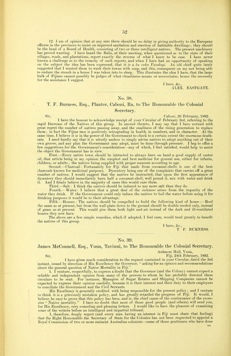 12. I am of opinion that at any rate there should be no delay in giving authority to the European officers in the provinces to insist on improved sanitation and erection of habitable dwellings ; they should be the head of a Board of Health, consisting of two or three intelligent natives. The present machinery has proved wanting. I have heard the Bulls, at their meeting, when questioned as to the state of their villages, roads, and plantations, report exactly the reverse of what I knew to be case. I have never known a challenge as to the veracity of such reports, and when T have had an opportunity of speaking on the subject the idea has been expressed, that it is a lea vaJca Vavalagi. An old chief quite lately suggested that I wanted them to wash their towns with soap, and this, consequent on my not being able to endure the stench in a house I was taken into to sleep. This illustrates the idea I have, that the large bulk of Kjians cannot possibly be judges of what cleanliness means or necessitates, hence the necessity for the assistance I suggest. I have, &c., ALEX. EASTGATE. No. 38. T. P. Bumess, Esq., Planter, Caboni, Pa, to The Honourable the Colonial Secretary. Sir, Caboni, 26 Eebruary, 1892. I have the honour to acknowledge receipt of your Circular of February 3i'd, referring to the rapid Decrease of the Natives of this group. In answer thereto, I may say that I have noticed with great regret the number of natives passing away, and the smallness of the rising generation to replace them ; in fact the Eijian race is positively retrograding in health, in numbers, and in character. At the same time, I believe it is in the power of the Grovernment to check to a certain extent the enormous death- rate. I need hardly say that it is utterly useless to simply advise natives to adopt anything out of their own groove, and any plan the Grovernment may adopt, must be done through pressure. I beg to offer a few suggestions for the Government's consideration—any of which, I feel satisfied, would help to assist the object the Government has in view. Eirst.—Every native town should be iutructed to always have on hand a good supply of castor oil, that article being in my opinion the simplest and best medicine for general use, either for infants, children, or adults ; the natives being supplied with proper measure according to age. Second.—Charcoal: Fortunately for Fiji that made from cocoanut-shells is one of the best charcoals known for medicinal purposes. Dysentery being one of the complaints that carries off a great number of natives, I would suggest that the natives be instructed, that upon the first appearance of d3\sentery they should immediately burn half a cocoanut-shell, well pound it, mix with water and drink it. And I firmly believe in the majority of cases this would cure them. Third.—Salt: I think the natives should be induced to use more salt than they do. Fourth.—Water: 1 believe that a great deal of the sickness arises from the impurity of the water they drink. If the Government could only induce the natives to boil the water before using it for drinking purposes it would be to their advantage. Fifth.—Houses : The natives should be compelled to build the following kind of house :—lioof the same as at present, but from the wall-plate down to the ground should be double reeded only, instead of grass as at present. This would give them both light and air instead of the dark and ill-ventilated houses they now have. The above are a few simple remedies, which if adopted, I feel sure, would tend greatly to benefit the natives of this group. . I have, &c., T. F. BUENESS. No. 39. James McConnell, Esq., Vuna, Taviuni, to The Honourable the Colonial Secretary. Ardmore Hall, Vuna, Sir, Fiji, 24th February, 1892. I have given much consideration to the request contained in your Circular, dated the 3rd instant, issued by direction of His Excellency the Governor, asking for an opinion and recommendations about the general question of Native Mortality in Fiji. 1. I venture, respectfully, to express a doubt that the Governor (and the Colony) cannot expect a reliable and independent opinion from many of the persons to whom he has probably directed these circulars to be sent. For instance, Managers of Sugar Estates and Shipping Companies cannot be expected to express their opinion candidly, because it is their interest and their duty to their employers to conciliate the Government and the Civil Servants. His Excellency is generally credited with being responsible for the present policy; and I venture to think it is a grievously mistaken policy, and has greatly retarded the progress of Fiji. It -would, I believe, be easy to prove that this policy has been, and is, the chief cause of the continuance of the exces- sive Native mortality. I have no doubt that most of those good people (and others) will send you, for His Excellency, very consoling and pleasing letters. T would like to have the pleasure of examining some of the writers before an intelligent and impartial tribunal. I, therefore, deeply regret (and every man having an interest in Fiji must share that feeling) that the Eight Honourable the Secretary of State for the Colonies has not been requested to appoint a Eoyal Commission of two or more eminent Australian colonists—some of those gentlemen who have done so