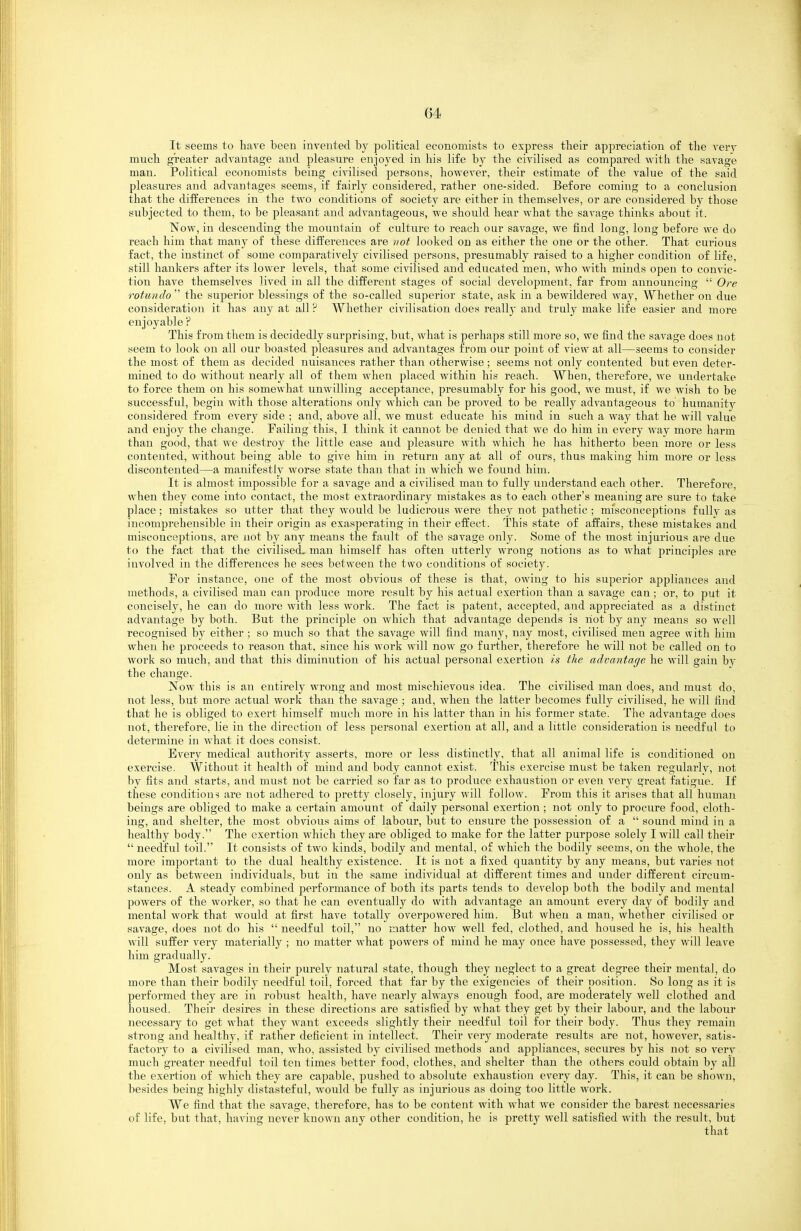 It seems to have been invented by political economists to express their appreciation of the ver3^ much greater advantage and pleasure enjoyed in his life by the civilised as compared with the savage man. Political economists being civilised persons, however, their estimate of the value of the said pleasures and advantages seems, if fairly considered, rather one-sided. Before coming to a conclusion that the differences in the two conditions of society are either in themselves, or are considered by those subjected to them, to be pleasant and advantageous, we should hear what the savage thinks about it. Now, in descending the mountain of culture to reach our savage, we find long, long before we do reach him that many of these differences are not looked on as either the one or the other. That curious fact, the instinct of some comparatively civilised persons, presumably raised to a higher condition of life, still hankers after its lower levels, that some ci^alised and educated men, who with minds open to convic- tion have themselves lived in all the different stages of social development, far from announcing Ore rotunda the superior blessings of the so-called superior state, ask in a bewildered way, Whether on due consideration it has any at all ? Whether civilisation does really and truly make life easier and more enjoyable P This from them is decidedly surprising, but, what is perhaps still more so, we find the savage does not seem to look on all our boasted pleasures and advantages from our point of view at all—seems to consider the most of them as decided nuisances rather than otherwise ; seems not only contented but even deter- mined to do without nearly all of them when placed within his reach. When, therefore, we undertake to force them on his somewhat unwilling acceptance, presumably for his good, we must, if we wish to be successful, begin with those alterations only which can be proved to be really advantageous to humanity considered from every side ; and, above all, we must educate his mind in such a way that he will value and enjoy the change. Failing this, I think it cannot be denied that we do him in every way more harm than good, that we destroy the little ease and pleasure with which he has hitherto been more or less contented, without being able to give him in return any at all of ours, thus making him more or less discontented—a manifestly worse state than that in which we found him. It is almost impossible for a savage and a civilised man to fully understand each other. Therefore, when they come into contact, the most extraordinary mistakes as to each other's meaning are sure to take place; mistakes so utter that they would be ludicrous were they not pathetic ; misconceptions fully as incomprehensible in their origin as exasperating in their effect. This state of affairs, these mistakes and misconceptions, are not by any means the fault of the savage only. Some of the most injurious aie due to the fact that the civilised, man himself has often utterly wrong notions as to what principles are involved in the differences he sees between the two conditions of society. For instance, one of the most obvious of these is that, owing to his superior appliances and methods, a civilised man can produce more result by his actual exertion than a savage can; or, to put it concisely, he can do more with less work. The fact is patent, accepted, and appreciated as a distinct advantage by both. But the principle on which that advantage depends is riot by any means so well recognised by either ; so much so that the savage will find many, nay most, civilised men agree with him when he proceeds to reason that, since his work will now go further, therefore he will not be called on to work so much, and that this diminution of his actual personal exertion is the advantage he Mall gain by the change. Now this is an entirely wrong and most mischievous idea. The civilised man does, and must do, not less, but more actual worli than the savage ; and, when the latter becomes fully civilised, he will find that he is obliged to exert himself much more in his latter than in his former state. The advantage does not, therefore, lie in the direction of less personal exertion at all, and a little consideration is needful to determine in what it does consist. Every medical authority asserts, more or less distinctly, that all animal life is conditioned on exercise. Without it health of mind and body cannot exist. This exercise must be taken regularlv, not by fits and starts, and must not be carried so far as to produce exhaustion or even very great fatigue. If these conditions are not adhered to pretty closely, injury will follow. Prom this it arises that all human beings are obliged to make a certain amount of daily personal exertion ; not only to procure food, cloth- ing, and shelter, the most obvious aims of labour, but to ensure the possession of a sound mind in a healthy body. The exertion which they are obliged to make for the latter purpose solely I will call their needful toil. It consists of two kinds, bodily and mental, of which the bodily seems, on the whole, the more important to the dual healthy existence. It is not a fixed quantity by any means, but varies not only as between individuals, but in the same individual at different times and under different circum- stances. A steady combined performance of both its parts tends to develop both the bodily and mental powers of the worker, so that he can eventually do with advantage an amount every day of bodily and mental work that would at first have totally overpowered him. But when a man, whether civilised or savage, does not do his needful toil, no matter how well fed, clothed, and housed he is, his health will suffer very materially ; no matter what powers of mind he may once have possessed, they will leave him gradually. Most savages in their purely natural state, though they neglect to a great degree their mental, do more than their bodily needful toil, forced that far by the exigencies of their position. So long as it is performed they are in robust health, have nearly always enough food, are moderately well clothed and housed. Their desires in these directions are satisfied by what they get by their labour, and the labour necessary to get what they want exceeds slightly their needful toil for their body. Thus they remain strong and healthy, if rather deficient in intellect. Their very moderate results are not, however, satis- factory to a civilised man, who, assisted by civilised methods and appliances, secures by his not so very much greater needful toil ten times better food, clothes, and shelter than the others could obtain by all the exertion of which they are capable, pushed to absolute exhaustion every day. This, it can be shown, besides being highly distasteful, would be fully as injurious as doing too little work. We find that the savage, therefore, has to be content with what we consider the barest necessaries of life, but that, having never known any other condition, he is pretty well satisfied with the result, but that