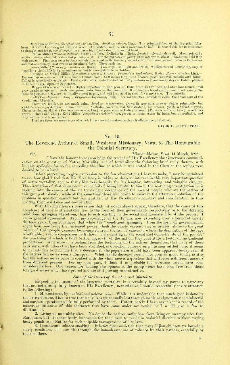 Sorglnim or Dliui-va {Soi-ghum scopariuni, Lin.; Sorghum vulgare, Lin.).—The principal food of tlie Egyptian fella- lieen. Sown in April, in good deejj soil, when not irrigated ; in June when water can be had. Is remarkable for its resistance to drought and for power of vegetation ; has a high food value for man and beast. Italian Millet {Panicum ifalicum, Setaria italica).—Delights in a light, elevated, tolerably dry soil. Much prized by native Indians, who make cakes and ]5orridge of it. For the purposes of pastry, little inferior to wheat. Brahmins hold it in high esteem. First crop sown in June or July, harvested in September ; second crop, from same ground, between September and end of January ; matures in about ninety days. Three varieties. Saiva Millet {Panicum gi-umentacemn, Roxb.).—Two crops ; soil light and dryish ; wholesome and nourishing, easy of digestion ; yields fiftyfold ; resembles rice, but is more palatable to children. Cumboo or Spiked Millet {PenciUaria spicata, Swartz ; Pennisetum typholdemn, Rich.; HoJcus spicatus, Lin.).— Terminal spike erect, as thick as a man's thumb, from 6 to 9 inches long; seed oborate, pearl coloured, smooth, with hilum. Called in some localities Bajree. Forms, with milk, a chief article of diet ; matures in about ninety days in India ; planted in June or Jidy, ripens in September. Raggee {Eleusine corocana).—Highly important to the poor of India from its hardiness and abundant return; will gi'ow on almost any soil. Seeds are ground into flour by the handmill. It is chiefly a bread grain ; chief food among the labouring classes in Mysore ; is usually stored in pits, and will keep good in them for many years. Two varieties. Sefl: {Poa Ahgssinica, Jacq. ; Eragrostis Ahys-nnica, Link).—Several varieties ; abundant yield ; the bread corn of the Soudan and Abyssinia. There are besides, of not much value, Sorghum saccharatum, grown in Australia as sweet fodder principally, but yielding also a good grain ; Broom Corn—in Australia, America, and New Zealand, for brooms—yields a valuable grain ; Chena or Indian Millet (Panicum niiliaceum,, Lin.), a poor crop in India; Shamay (Panicum miliare, Lam.), sometimes grown in India and China ; Koda Millet (Paspalium scorbiculatum), grown to some extent in India, but unjsrofitable, and only had recourse to on bad soil. I believe there are many more of which I have no information, such as Kafiir Imphee, Dhall, &c. GEORGE ALOYS PEAT. No. 49. The Reverend Arthur J. Small, Wesleyan Missionary, Viwa, to The Honourable the Colonial Secretary. Sir, Mission House, Viwa, 11 March, 1892. I have the honour to acknowledge the receipt of His Excellency the Grovernor's communi- cation on the question of JNTative Mortality, and of forwarding the following brief reply thereto, with humble apologies for so far exceeding the time at which it was stated in the Circular the replies were desired to be in hand. Before proceeding to give expression to the few observations I have to make, I may be permitted to say how glad I feel that His Excellency is taking so deep an interest in this very important question of native mortality, and to thank him very heartily for his lengthy, interesting, and valuable circular. The circulation of that document cannot fail of being helpful to him in the searching investigation he is making into the causes of the all too-evident decadence of the race of people who are the natives of this group of islands ; while at the same time those who desire to assist in the attempted solution of the problem in question cannot but feel gratified at His Excellency's courtesy and consideration in thus inviting their assistance and co-operation. With His Excellency's observation that  it would almost appear, therefore, that the cause of this decadence of race is attributable, less to the form of their governments respectively or to the differing conditions springing therefrom, than to evils existing in the social and domestic life of the people, I am in general agreement. Erom my knowledge of the Fijians, now extending over a period of nearly thirteen years, I am convinced that while the  conditions springing  from the form of government in vogue here (one being the inci'eased power w^hich the chiefs exercise and invariably abuse to the great injury of their people), cannot be exempted from the list of causes to which the diminution of the race is referable ; yet, in comparison with those  evils existing in the social and domestic life of the people, the practising of which is fatal to the upgrowth of the nation, they constitute a factor of insignificant proportions. And since it is certain, from the testimony of the natives themselves, that many of those evils were, with others that have been abolished, in operation before ever white men settled here, it seems to me only fair to conclude that a decrease in the population would have been apparent to-day even if the natives had never seen a European. Whether the decrease would have been as great to-day as it is had the natives never come in contact with the white race is a question that w ill receive different answers from different persons. For my own part, I think it is probable the decrease would have been considerably less. One reason for holding this opinion is, the group w^ould have been free from those foreign diseases which have proved and are still proving so destructive. Some of the Causes of the Abnormal Mortality. Respecting tbe causes of the lamented mortality, it is certainly beyond my powder to name any that are not already fully known to His Excellency ; nevertheless, I would respectfully invite attention to the following :— 1. Mistreatment by vitniwai and yalewa tmlcu.—AVhile it is undeniable that much good is done by the native doctors, it is also true that many lives are annually lost through medicines iguorantly administered and surgical operations unskilfully performed by them. Unfortunately I have never kept a record of the numerous instances of this character that have come under my notice, or I would give a few as illustrations. 2. Living on unhealthy sites.—No doubt the natives suffer less from living on swampy sites than Europeans, but it is manifestly impossible for them even to reside in malarial districts without pajang heavy penalties to Nature for such culpable transgression of her laws. 3. Immoderate tobacco smoking.—It is my firm conviction that many Fijian children are born in a sickly condition, and soon die, through the immoderate use of tobacco by their parents, especially by their mothers. 4.