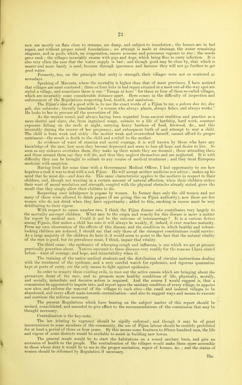 now are mostly on flats close to streams, are damp, and subject to inundation ; tlie houses are in bad repair, and without proper raised foundations ; no attempt is made at drainage, the water remaining stagnant, and in pools, which, on evaporation, causes noisome and poisonous vapours to rise ; the weeds gro,v rank ; the villages invariably swarm with pigs and dogs, which bring flies to carry infection. It is also very often the case that the water supply is bad ; and though good may be close by, that which is nearer and more handy is used, because through ignorance and laziness they will not go further to get good water. Pormerl}^, too, on the principle that unity is strength, their villages were not so scattered as nowadays. Speaking of Macuata, where the mortality is higher than that of most provinces, I have noticed that villages are most scattered ; three or four huts in bad repair situated in a most out-of-the-way spot are styled a village, and sometimes there is one Turaga ni koro for three or four of these so-called villages, which are invariably some considerable distance apart. Here comes in the difficulty of inspection and enforcement of the Eegulations respecting food, health, and sanitation. The Fijian's idea of a good wife is, to use the exact words of a Kjian to me, a yalewa dcm tei, dau qoli, dau cahacaha: literally translated, a woman who always plants, always fishes, and always works. He looks to her to procure all the necessities of life. As the weaker vessel, and always having been regarded from ancient tradition and practice as a mere chattel and slave, she, from ingrained usage, submits to a life of hardship, hard work, constant exposure fishing on the reefs at night, carrying heavy burdens of food, firewood, &c., and this invariably during the course of her pregnancy, and subsequent birth of and attempt to rear a child. The child is born weak and sickly—the mother weak and overworked herself, cannot afford its proper nutriment—the result is death to the child and a relief to the mother. As evidence of want of stamina and moral courage, it is well known by those who have any knowledge of the race, how soon they become depressed and seem to lose all hope and desire to live. So soon as any sickness overtakes them, they make up their minds they are doomed ; those attending them and those around them say they will die, and thus they neglect themselves and are neglected. It is with difiiculty they can be brought to submit to any course of medical treatment ; and they treat European medicine with suspicion. Having lived for some time with a Grovernment Medical Ofiicer, I had opportunity to see how hopeless a task it was to deal with a sick Fijian. He will accept neither medicine nor advice ; makes up his mind that he must die—and does die. This same characteristic applies to the mothers in respect to their children, and, though not wanting in a certain amount of natural affection, when their children sickeji their want of moral resolution and strength, coupled with the physical obstacles already stated, gives the result that they simply allow their children to die. Kespecting over indulgence in yaqonn by women. In former days only the old women and not many of those were allowed to drink yaqona (1 am giving this on Fijian authority), now there are few women who do not drink when they have opportunity ; added to this, smoking in excess must be very debilitating to their vigour. With respect to cause number two, I think the Fijian disease coho contributes very largely to the mortality amongst children. What may be the origin and remedy for this disease is more a matter for report by medical men. Could it not be the outcome of intermarriage ? It is a curious fiction among Fijians, that unless a child has co/.o it will always be weakly, if, indeed, it ever reaches maturity. From my own observation of the effects of this disease, and the condition to which healthy and robust- looking children are reduced, I should say that only those of the strongest constitutions could survive. As a large majority of the children do have it, it would seem to point to the fact that the natural vitality of the race is good, but its prevalence must, I think, impair that vitality. The third cause—the epidemics of whooping-cough and influenza, is one which we are at present practically powerless about. Natives succumb to these diseases very readily for the reasons I have stated before—want of courage, and hope, and intractability when ill. The training of the native medical students and the distribution of circular instructions dealing with the treatment of the epidemic, and a very careful watch for epidemics, and rigorous quarantine kept at ports of entry, are the only means to fight against epidemics. In order to remedy these existing evils, to root out the active causes which are bringing about the premature decay of the race, and to promote more healthy conditions of life, physically, morally, and socially, immediate and decisive action is required. And the course I would suggest is, that a commission be appointed to inquire into, and report upon the sanitary condition of every village, to appoint new sites, and enforce the removal of the villages to such sites—-the small and isolated villages to be abandoned, and every effort made towards centralisation—and also to suggest ways and means to execute and continue the reforms necessary. The present Eegulations which have bearing on the subject matter of this report should be revised, consolidated, and amended to give effect to the recommendations of the commission that may be thought necessary. Centralisation is the key-note. The law relating to vagrancy should be rigidly enforced ; and though it may be of great inconvenience to some members of the community, the use of Fijian labour should be entirely prohibited for at least a period of three or four years. By this means some fourteen to fifteen hundred men, the life and vigour of some districts would be available to assist in building new towns. The general result would be to start the habitations on a sound sanitary basis, and give an accession of health to the people. The centralisation of the villages would make them more accessible to those whose duty it would be to see to the proper sanitation, repair of houses, &c. ; and the status of women should be reformed bv Eegulation if necessary. The