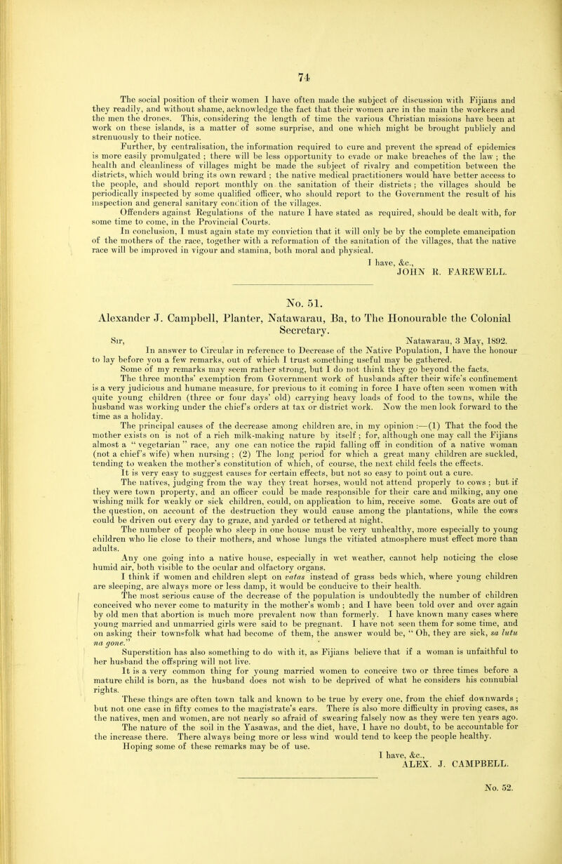 The social position of their women I have often made the subject of discussion with Pijians and they readily, and without shame, acknowledge the fact that their women are in the main the workers and the men the drones. This, considering the length of time the various Christian missions have been at work on these islands, is a matter of some surprise, and one which might be brought publicly and strenuously to their notice. Purther, by centralisation, the information required to cure and prevent the spread of epidemics is more easily promulgated ; there will be less opportunity to evade or make breaches of the law ; the health and cleanliness of villages might be made the subject of rivalry and competition between the districts, which would bring its own reward ; the native medical practitioners would have better access to the people, and should report monthly on the sanitation of their districts ; the villages should be periodically inspected by some qualified officer, who should report to the Grovernment the result of his inspection and general sanitary conclition of the villages. Offenders against Regulations of the nature I have stated as required, should be dealt with, for some time to come, in the Provincial Courts. In conclusion, I must again state my conviction that it will only be by the complete emancipation of the mothers of the race, together with a reformation of the sanitation of the villages, that the native race will be improved in vigour and stamina, both moral and physical. I have, &c., JOHN li. FAEEWELL. No. 51. Alexander J. Campbell, Planter, Natawarau, Ba, to The Honourable the Colonial Secretary. Sir, Natawarau, 3 May, 1892. In answer to Circular in reference to Decrease of the Native Population, I have the honour to lay before you a few remarks, out of which I trust something useful may be gathered. Some of my remarks may seem rather strong, but I do not think they go beyond the facts. The three months' exemption from Grovernment work of husbands after their wife's confinement is a very judicious and humane measure, for previous to it coming in force I have often seen women with quite young children (three or four days' old) carrying heavy loads of food to the towns, while the husband was working under the chief's orders at tax or district work. Now the men look forward to the time as a holiday. The principal causes of the decrease among children are, in my opinion :—(1) That the food the mother exists on is not of a rich milk-making nature by itself ; for, although one may call the Pijians almost a  vegetarian  race, any one can notice the rapid falling off in condition of a native woman (not a chief's wife) when nursing ; (2) The long period for which a great many children are suckled, tending to weaken the mother's constitution of which, of course, the next child feels the effects. It is very easy to suggest causes for certain effects, but not so easy to point out a cure. The natives, judging from the way they treat horses, would not attend properly to cows ; but if they were town property, and an officer could be made responsible for their care and milking, any one wishing milk for weakly or sick children, could, on application to him, receive some. Goats are out of the question, on account of the destruction they would cause among the plantations, while the cows could be driven out every day to graze, and yarded or tethered at night. The number of people who sleep in one house must be very unhealthy, more especially to young children who lie close to their mothers, and whose lungs the vitiated atmosphere must effect more than adults. Any one going into a native house, especially in wet weather, cannot help noticing the close humid air, both visible to the ocular and olfactory organs. I think if women and children slept on vafas instead of grass beds which, where young children are sleeping, are always more or less damp, it would be conducive to their health. The most serious cause of the decrease of the population is undoubtedly the number of children conceived who never come to maturity in the mother's womb ; and I have been told over and over again by old men that abortion is much more prevalent now than formerly. I have known many cases where young married and unmarried girls were said to be pregnant. I have not seen them for some time, and on asking their townsfolk what had become of them, the answer would be,  Oh, they are sick, sa lutu na gone.'' Superstition has also something to do with it, as Pijians believe that if a woman is unfaithful to her husband the offspring will not live. It is a very common thing for young married women to conceive two or three times before a mature child is born, as the husband does not wish to be deprived of what he considers his connubial rights. These things are often town talk and known to be true by every one, from the chief downwards ; but not one case in fifty comes to the magistrate's ears. There is also more difficulty in proving cases, as the natives, men and women, are not nearly so afraid of swearing falsely now as they were ten years ago. The nature of the soil in the Tasawas, and the diet, have, I have no doubt, to be accountable for the increase there. There always being more or less wind would tend to keep the people healthy. Hoping some of these remarks may be of use. I have, &c., ALEX. J. CAMPBELL.
