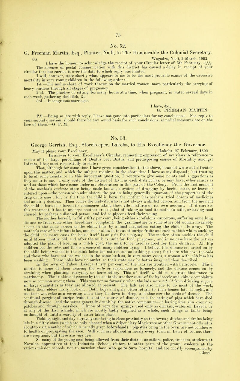 G. Preeman Martin, Esq., Planter, Nacli, to The Honourable the Colonial Secretary. Sir, Wagadra, Nadi, 2 March, 1892. I have the honour to acknowledge the receipt of your Circular letter of 5th February, xfW. The absence of postal communication with this district has caused a delay in receipt of your circular that has carried it over the date to which reply was limited. I will, however, state shortly what appears to me to be the most probable causes of the excessive mortality in very young children iu the following order :— 1st.—The undue share of work thrown on the married women, more particularly the carrying of heavy burdens through all stages of pregnancy. 2nd.—The practice of sitting for many hours at a time, when pregnant, iu water several days in each week, gathering shell-fish, &c. 3rd.—Incongruous marriages. I have, &c., G. FEEEMAN MAETIN. P.S.—Being so late with reply, I have not gone into particulars for my conclusions. Eor reply to your second question, should there be any sound basis for such conclusions, remedial measures are on the face of them.—G-. F. M. No. 53. George Gerrish, Esq., Storekeeper, Lakeha, to His Excellency the Governor. May it please your Excellency, . Lakeba, 27 February, 1892. In answer to your Excellency's Circular, requesting expression of my views in reference to causes of the large percentage of Deaths over Births, and predisposing causes of Mortality amongst Infants, I beg most respectfully to state :— That, although for some time I have given consideration to the above, I cannot write oat a treatise upon this matter, and which the subject requires, in the short time I have at my disposal; but trusting to be of some assistance in this important question, I venture to give some points and suggestions as they occur to me. I only write of the district of Lau, as each district has, or may have, other causes as well as those which have come under my observation in this part of the Colony. From the first moment of the mother's enciente state being made known, a system of drugging by herbs, barks, or leaves is entered upon—the person who administers the potion being generally ignorant of the properties of the drug or its uses ; for, by the time the child is born, the mother has perhaps tried dozens of medicines and as many doctors. Then comes the midwife, who is not always a skilled person, and from the moment the child is born it is forced to commence taking these vile mixtures on its own account. If it survives this treatment, it has to undergo another ordeal, that of taking as food its mother's milk, or having food chewed, by perhaps a diseased person, .and fed as pigeons feed their young. The mother herself, in fully fifty per cent., being either scrofulous, cancerous, suffering some lung disease or from some other hereditary complaint, the grandmother or some other old woman invariably sleeps in .the same screen as the child, thus by animal magnetism eating the child's life away. The mother's care of her infant is lax, and she is allowed to eat of unripe fruits and such rubbish whilst suckling the child • in many cases the house itself is only fit for a pig-sty. The mother often suckles the child until fifteen months old, and after the milk is unfit for food purposes ; and in no case have the natives adopted the plan of keeping a milch goat, the milk to be used as food for their children. All Fiji children get the colio, and this is a cause of many children dying. 1 believe this disease is hurried on by the child being washed in the stink-holes the natives use as bathing-places ; for those who have the coko and those who have not are washed in the same bath as, in very many cases, a woman with vidikoso has been washing. These holes have no outlet, so their state may be better imagined than described. In the town of Tubou, Lakeba, thirty per cent, of the lads are troubled with hydrocele. This I ascribe to none of them weai'ing the malo or suspenders as formerly, and the disease comes ou by straining when planting, carrying, or horse-riding. This of itself would be a great hinderance to matrimony. The drinking olynqona by the lads is also another cause of the hydrocele and kidney complaints now so common among them. This was not so formerly when the lads were tahud from drinking yaqona in large quantities as they are allowed at present. The lads are also made to do most of the work, whilst their elders lazily look on. Both boys and girls often return to their homes late at night, and use their wet sulus as a covering when they lie down to sleep, and thus sow the seeds of disease. The continual gorging of unripe fruits is another source of disease, as is the eating of pigs which have died through disease ; and the water generally drunk by the native community—it having first run over iaro patches and through marshes. I know of very few springs used only as drinking-water on Lakeba or at any of the Lau islands, which are mostly badly supplied as a whole, such things as tanks being unthought of until a scarcity of water takes place. Fishing, night and day ; grave-yards being in close proximity to the towns ; ditches and drains being left in a filthy state (which are only cleaned when a Stipendiary Magistrate or other Grovernment official is about to visit, a notice of which is usually given beforehand) ; pig-sties being in the town, are not conducive to health or propagating the race. Still such are allowed in nearly every town in Lau ; of course, there are exceptions, but these are very few. So many of the young men being allowed from their district as sailors, police, teachei-s, students at Navuloa, apprentices at the Industrial School, visitors to other parts of the group, students at the various mission schools, not to mention those who go to Suva hospital and ai'e mostly accompanied by others
